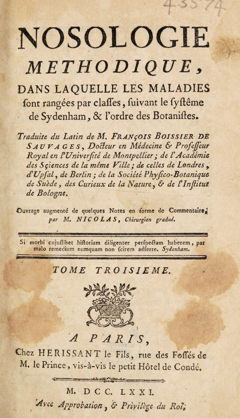 METHODIQUE, DANS LAQUELLE LES MALADIES font rangées par claffes, fuivant le fyftême de Sydenham, & l’ordre des Botaniftes. t Traduite du Latin de M. FRANÇOIS Boissier DE SAUVAGES, Docteur en Médecine & Profejjeur Boy al en PUniverJité de Montpellier ; de t Académie des Sçiences de la même Ville ; de celles de Londres 9 dll/pfal, de Berlin ; de la Société Phyjico-Botanique de Suède, des Curieux de la Nature 3 & de Ilnjlitut de Bologne. Ouvrage augmenté de quelques Notes en forme de Commentaire^ par M. NICOLAS, Chirurgien gradué. Si morbi cujuflibet hiftoriam diligenter perfpe&am haberem, par malo remedium numquam non fcirem adferre. Sydenham. TOME TROISIEME. Chez HERISSANT le Fils, rue des Foffés de M. le Prince9 vis-à-vis le petit Hôtel de Coudé» M. D C C. L X Z I. Avec Approbation ? & Privilège du Roi*