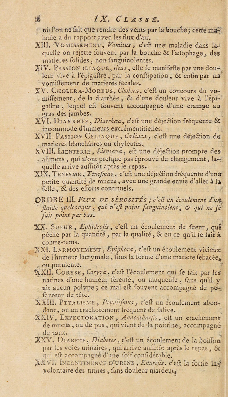 ou l’on ne fait que rendre des vents par la bouche ; cette rnarj ladie a du rapport avec les flux d’air. XIII. Vomissement, Vcmitus, c’efl: une maladie dans la¬ quelle on rejette fouvent par la bouche & l’æfophage, des matières folides, non fanguinoîentes. XIV. Passion iliaque, iléus, elle fe manifefte par une dou¬ leur vive à l’épigaftre , par la conflipation , &l enfin par uiî vomifiement de matières fécales. XV. Choléra*Morbus, Choiera, c’eil un concours du vo- . miflement, de la diarrhée , &L d’une douleur vive à l’épi— gaftre , lequel efl fouvent accompagné d’une crampe au gras des jambes. XVL Diarrhée, Diarrhœa, c’efl une déjeélion fréquente Sc incommode d’humeurs excrémentitielles. XVII. Passion Céliaque, Cœliaca c’efl une déjeétion d© . matières blanchâtres ou chyleufes., XVIII. Lienterie, Lienteria, eft une déjeêtion prompte des . alimens, qui n’ont prefque pas éprouvé de changement, la¬ quelle arrive auflitôt après le repas. XIX. Tenesme , Tenefmus, c’efl une déjeétion fréquente d’une petite quantité de mucus , avec une grande envie d’aller à la felle , & des efforts continuels. ORDRE III. Flux de sérosités ; F efl un écoulement <Fuà_ fluide quelconque , qui nefl point finguinolent, & qui ne fi fait point par bas. XX. Sueur, Ephidrofis, c’efl un écoulement de fueur, qui pèche par la quantité , par la qualité , & en ce qu’il fe fait à contre-tems. XXL rmoyement, Epiphora, c’efl un écoulement vicieux de l’humeur lacrymale , fous la forme d’une matière febacée* , ou purulente. XXII. Coryse, Coryza, c’efl l’écoulement qui fe fait par les narines d’une humeur féreufe, ou muqueufe , fans qu’il y ■ait aucun polype ; ce mal efl fouvent accompagné de pe- fanteur de tête. XXIII. Ptyalisme, Ptyaliflmus, c’efl un écoulement abon¬ dant , ou un crachotement fréquent de falive. XXIV. Expectoration , Anacatharfis, eft un crachement de muctis, ou de pus, qui vient de*la poitrine, accompagné . de toux. XXV. Dïabete, Diabètes 9 c’efl: un écoulement de la boiffosi par les voies urinaires, qui arrive auflitôt après le repas , & qui efl: accompagné d’une foif confldérable. XXVI. Incontinence d’urine , Enurcfîs, c’efl la forrie inf yolomaire des urines, fans douleur niardeurs