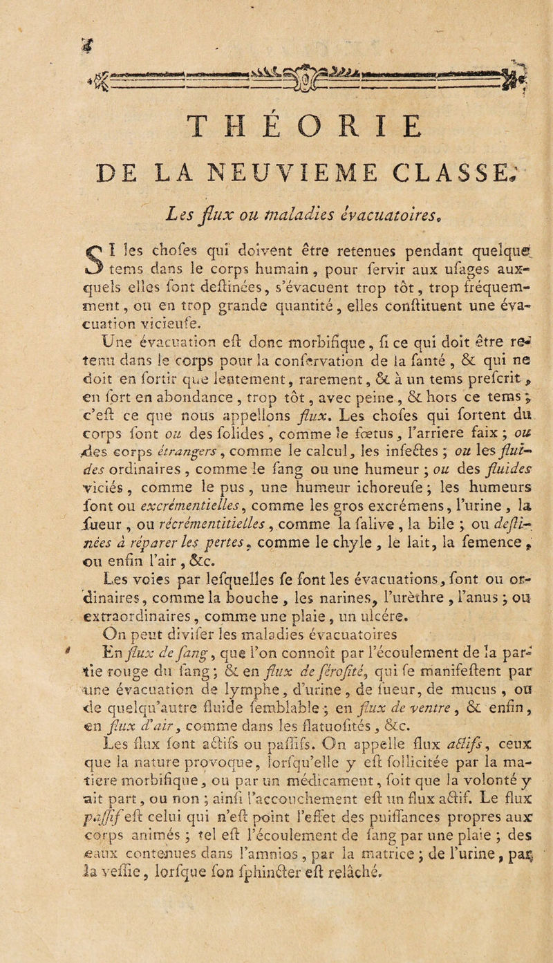 THÉORIE DE LA NEUVIEME CLASSE; Les flux ou maladies ivacuatoires, SI les choies qui doivent être retenues pendant quelque tems dans le corps humain , pour fervir aux ufages aux¬ quels elles font deflinces, s’évacuent trop tôt, trop fréquem¬ ment , ou en trop grande quantité, elles conflituent une éva¬ cuation vîcieufe. Une évacuation efl donc morbifique, fi ce qui doit être re*' tenu dans le corps pour la confervation de la fanté , & qui ne doit en fortir que lentement, rarement, & à un tems prefcrit„ en fort en abondance , trop tôt, avec peine , & hors ce tems ; c’eft ce que nous appelions flux. Les choies qui fortent du corps font ou des folides , comme le foetus, l’arriéré faix ; ou des corps étrangers, comme le calcul, les infeéles ; ou les flui¬ des ordinaires , comme le fang ou une humeur ; ou des fluides viciés, comme le pus, une humeur ichoreufe ; les humeurs font ou excrémentielles, comme les gros excrémens, l’urine , la fueur , ou récrémentitielles, comme la faüve , la bile ; ou defti~ nées à réparer les pertes« comme le chyle , le lait, la femence 9 ou enfin l’air , &c. Les voies par lefqueîîes fe font les évacuations, font ou or¬ dinaires, comme la bouche , les narines, l’urèthre , l’anus ; ou extraordinaires, comme une plaie, un ulcère. On peut divifer les maladies évacuatoires En flux de fang, que l’on connoît par l’écoulement de la par¬ tie rouge du fang ; & en flux de fêrofité, qui fe manifefient par une évacuation de lymphe, d’urine, de fueur, de mucus, ou de quelqu’autre fluide femblabîe ; en flux de ventre, & enfin, en flux d’air, comme dans les flatuofités, &c. Les flux font a 61 ifs ou paflifs. On appelle flux aSlifs, ceux que la nature provoque, îorfqu’elle y efl: foilicitée par la ma¬ tière morbifique, ou par un médicament, foit que la volonté y ait part, ou non ; ainfi l’accouchement efl: un flux aéfir. Le flux fâjflf efl celui qui n’efl: point l’effet des puiflances propres aux corps animés; tel efl: l’écoulement de fang par une plaie ; des «aux contenues dans î’amnios , par la matrice ; de l’urine, paç la veine, lorfque fon fphinéler efl relâché.