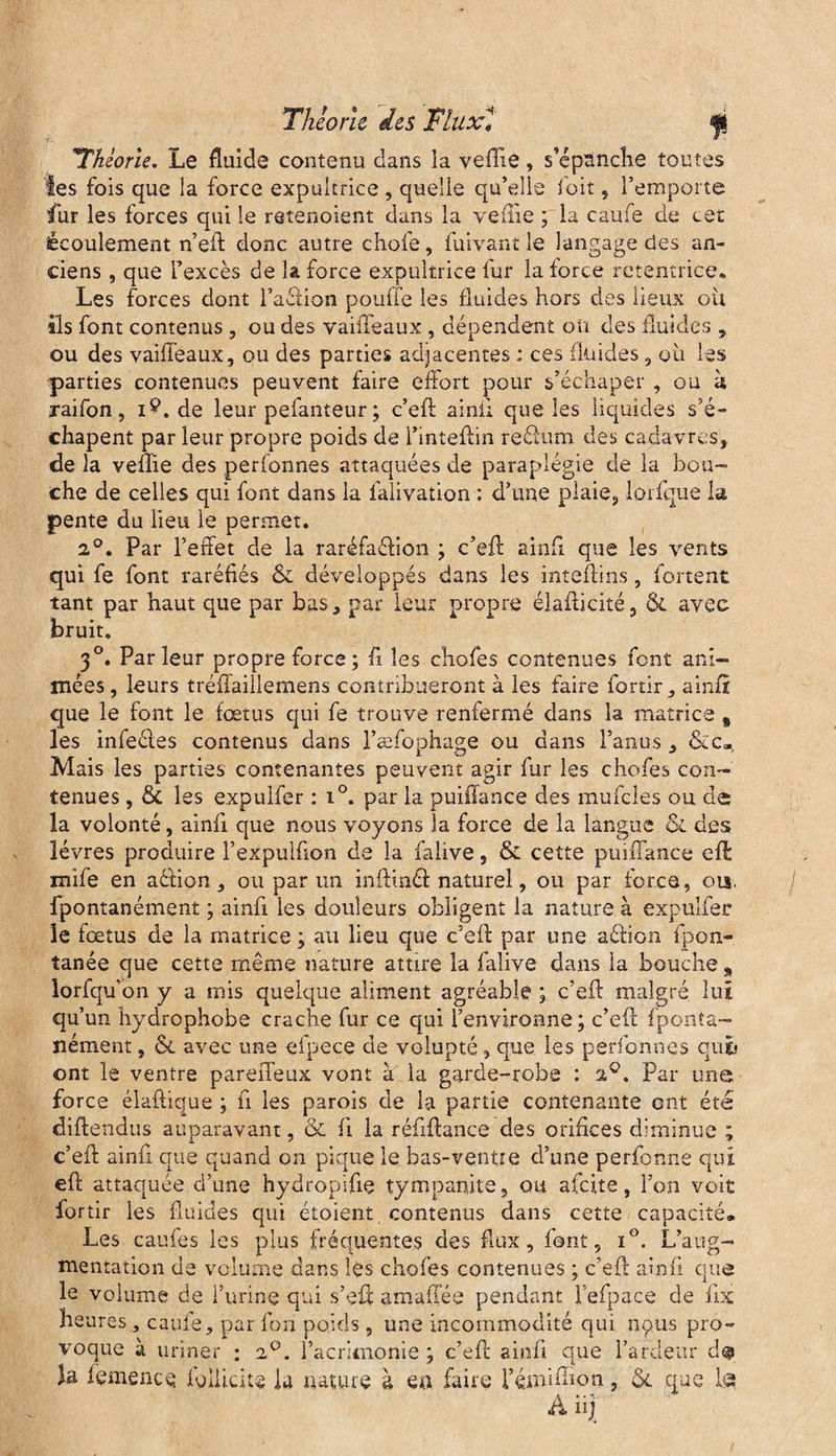 Théorie. Le fluide contenu dans la veffie, s’épnnche toutes les fois que la force expultrice , quelle qu’elle foit , l’emporte fur les forces qui le retenoient dans la veffie ; la caufe de cet écoulement n’eft donc autre chofe, fuivant le langage des an¬ ciens , que l’excès de la force expultrice fur la force retentrice. Les forces dont faction pouffe les fluides hors des lieux ou ils font contenus , ou des vaiffeaux, dépendent oü des fluides , ou des vaiffeaux, ou des parties adjacentes : ces fluides , où les parties contenues peuvent faire effort pour s’échaper , ou à xaifon, i$. de leur pefanteur; c’eft ainfi. que les liquides s’é- chapent par leur propre poids de l’inteftin reéfum des cadavres, de la veffie des perfonnes attaquées de paraplégie de la bou¬ che de celles qui font dans la lalivation : d’une plaie, lorfque la pente du lieu le permet. 2°. Par l’effet de la raréfaéfion ; c’efl: ainfi que les vents qui fe font raréfiés ôc développés dans les inteftins, fortent tant par haut que par bas, par leur propre élafticité, & avec bruit. 30. Parleur propre force; fi les chofes contenues font ani¬ mées , leurs tréfiaillemens contribueront à les faire fortir, ainfi: que le font le fœtus qui fe trouve renfermé dans la matrice % les infeéles contenus dans l’æfophage ou dans l’anus, &c«. Mais les parties contenantes peuvent agir fur les chofes con¬ tenues , & les expulfer : i°. par la puiiïance des mufcles ou de la volonté, ainfi que nous voyons la force de la langue & des lèvres produire l’expulfion de la faiive, & cette puiffance efl mife en aétion, ou par un inflinéf naturel, ou par force, ois, fpontanément ; ainfi les douleurs obligent la nature à expulfer le fœtus de la matrice ; au lieu que c’eft par une aéfion fpon- tanée que cette même nature attire la faiive dans la bouche „ lorfquon y a mis quelque aliment agréable ; c’eft malgré lui qu’un hydrophobe crache fur ce qui l’environne; c’eft fponta¬ nément , & avec une efpeçe de volupté, que les perfonnes qub ont le ventre pareffeux vont a. la garde-robe : %Q. Par une force élaftique ; fi les parois de la partie contenante ont été diftendus auparavant, & fi la réfiftance des orifices diminue ; c’eft ainfi que quand on pique le bas-ventre d’une perfonne qui eft attaquée d’une hydropifie tympanite, ou afeite, l’on voit fortir les fluides qui étoient contenus dans cette capacité. Les caufes les plus fréquentes des flux, font, i°. L’aug¬ mentation de volume dans les chofes contenues ; c’eft ainfi que le volume de l’urine qui s’eft amaffée pendant Fefpace de fix heures } caufe, par fort poids , une incommodité qui nous pro¬ voque à uriner ; 20. l’acrimonie ; c’eft ainfi que l’ardeur d@ la iemencç igliîdu la nature à en faire l’émiffion, &. que La