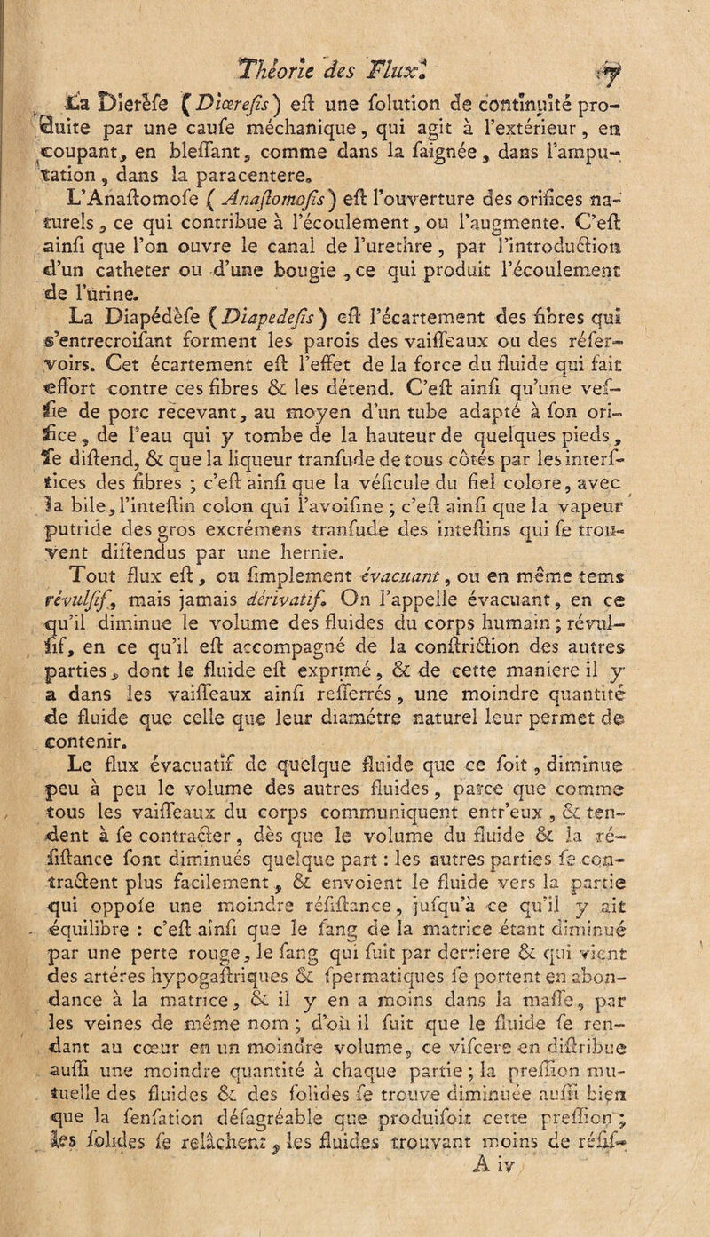 lia Dîetlfe £Dîœrejis) eff une foîution de contîmiité pro¬ duite par une caufe méchanique, qui agit à l’extérieur, en coupant, en bleffant, comme dans la faignée , dans l’ampu¬ tation , dans la paracentere» L’Anaflomofe ( Anaflomofis’) efl l’ouverture des orifices na¬ turels ce qui contribue à l’écoulement, ou l’augmente. C’efi ainfi que l’on ouvre le canal de l’urethre, par l’introduéliom d’un cathéter ou d’une bougie 5 ce qui produit l’écoulement de l’urine. La Diapédèfe ( Diapedefis) efl l’écartement des bores qui s’entrecroifant forment les parois des vaiffeaux ou des réfer- voirs. Cet écartement efl l’effet de la force du fluide qui fait effort contre ces fibres & les détend. C’efi ainfi qu’une vef- üe de porc recevant, au moyen d’un tube adapté à fon ori~ Tice, de Feau qui y tombe de la hauteur de quelques pieds, Te diflend, & que la liqueur tranfude de tous côtés par les interf¬ aces des fibres ; c’efi ainfi que la véficule du fiel colore, avec la bile, l’inteflin colon qui î’avoifme ; c’efi ainfi que la vapeur putride des gros excrémens tranfude des inteflins qui fe trou- Vent diftendus par une hernie. Tout flux efl , ou fimplement évacuant, ou en même teins rèvulfifmais jamais dérivatif» On l’appelle évacuant, en ce qu’il diminue le volume des fluides du corps humain ; révu!- nf, en ce qu’il efl accompagné de la conflriélion des autres parties „ dont le fluide efl exprimé, & de cette maniéré il y a dans les vaiffeaux ainfi refferrés, une moindre quantité de fluide que celle que leur diamètre naturel leur permet d© contenir. Le flux évacuatif de quelque fluide que ce foit, diminue peu à peu le volume des autres fluides, parce que comme tous les vaiffeaux du corps communiquent entr’eux , &L ten¬ dent à fe contracter, dès que le volume du fluide & la ré- fiftance font diminués quelque part : les autres parties fe con¬ tractent plus facilement , & envoient le fluide vers la partie qui oppofe une moindre réfrflance, jufqu’à ce qu’il y ait - équilibre : c’efi ainfi que le fang de la matrice étant diminué par une perte rouge, le fang qui fuit par derrière & qui vient des artères hypogaftriques & fpermatiques fe portent en abon¬ dance à la matrice, & il y en a moins dans la mafî'e, par les veines de même nom ; d’où il fuit que le fluide fe ren¬ dant au cœur en un moindre volume, ce vifeere en djflribue suffi une moindre quantité à chaque partie ; la preffion mu¬ tuelle des fluides & des foliaes fe trouve diminuée auffi bien que la fenfation défagréable que produifok cette preffion; Iles folides fe relâchent * les fluides trouvant moins de réüf- A iy