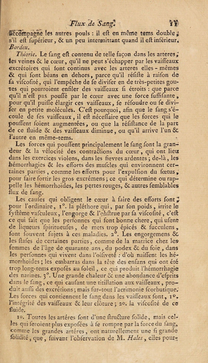 fêcofflpagfle les autres pouls : il eft en même tems double ^ s'il eft fupérieur, & un peu intermittant quand il eft inférieur* JBordeu. Théorie, Le fang eft contenu de telle façon dans les arteres^ les veines & le cœur, qu’il ne peut s’échapper par les vaiffeaux excrétoires qui font continus avec les arteres elles - mêmes & qui font béans en dehors, parce qu’il réfifte à raifon de fa vifeofité, qui l’empêche de fe divifer en de très-petites goû¬ tes qui pourroient enfiler des vaiffeaux fi étroits : que parce qu’il n’eft pas pouffé par le cœur avec une force fuffifante „ pour qu’il puiffe élargir ces vaiffeaux, fe réfoudre ou fe divi¬ fer en petite molécules. C’eft pourquoi, afin que le fang s’é¬ coule de fes vaiffeaux, il eft néceffaire que les forces qui le pouffent foient augmentées, ou que la réfiffance de la part de ce fluide & des vaiffeaux diminue, ou qu’il arrive l’un & l’autre en même-tems. * Les forces qui pouffent principalement le fang font la gran¬ deur la vélocité des contrarions du cœur, qui ont liées dans les exercices violens, dans les fievres ardentes ; de-là, les hémorrhagies 6c les efforts des mufcles qui environnent cer¬ taines parties , comme les efforts pour l’expulfion du fœtus , pour faire fortir les gros excrémens ; ce qui détermine ou rap¬ pelle les hémorrhoïdes, les pertes rouges, ôc autres femblables flux de fang. Les caufes qui obligent le cœur à faire des efforts font^ pour l’ordinaire, i°. la pléthore qui, par fon poids, irrite le fyftême vafculeux, l’engorge & l’obftrue par fa vifeofité , c’efl ce qui fait que les perlbnnes qui font bonne chere, qui ufent de liqueurs îpiritueufes , de mets trop épicés & fucculens 9 font fouvent fujets à ces maladies. 2 . Les engorgemens 6c les ffafes de certaines parties, comme de la matrice chez Ies> femmes de l’âge de quarante ans, du podex 6e du foie, dans les perfonnes qui vivent dans l’oifiveté : d’oîi naiffent les hé¬ morrhoïdes ; les embarras dans la tête des enfans qui ont été trop long-tems expofés au foieil, ce qui produit l’hémorrhagie des narines. 30. Une grande chaleur & une abondance d’efprits dans le fang, ce qui caufant une titillation aux vaiffeaux , pro¬ duit aufli des excrétions ; mais fur-tout l’acnmonie feorbutique* Les forces qui contiennent le fang dans les vaiffeaux font, iQ* l’intégrité des vaiffeaux & leur clôture ; 20. U vifeofité de ce fluide, 10. Toutes les artères font d’une ffruéfure folide, mais cel¬ les qui feroient plus expofées à fe rompre par la force du iang, comme les grandes artères, ont naturellement une fi grande