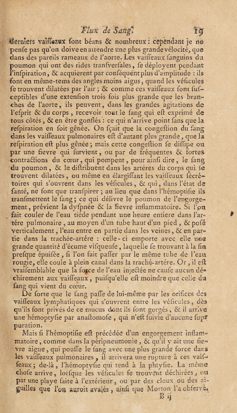 TÈuê Je Sahgl ï”Jf fie f met s Vaîiïaaux font béans 8c nombreux i cependant je n@ penfe pas qu’on doive en attendre une plus grande vélocité, que dans des pareils rameaux de l’aorte. Les vaifleaux fanguins du poumon qui ont des rides tranfverfales, fe déployent pendant f’infpiration, & acquièrent par conféquentplus d’amplitude : ils font en même-tems des angles moins aigus, quand les véficules fe trouvent dilatées par l’air ; & comme ces vaiiTeaux font fuf- ceptibles d’une extenfion trois fois plus grande que les bran¬ ches de l’aorte, ils peuvent, dans les grandes agitations de l’efprit & du corps , recevoir tout le fang qui eft exprimé de tous côtés, & en être gonflés : ce qui n’arrive point fans que la refpiration en foit gênée. On fçait que la congeflion du fang dans les vaifleaux pulmonaires eft d’autant plus grande, que la refpiration efl: plus gênée ; mais cette congeflion fe diffipe ou par une fievre qui furvient, ou par de fréquentes & fortes contrarions du cœur, qui pompent, pour ainfi dire , le fang du poumon , & le diftribuent dans les artères du corps qui fe trouvent dilatées, ou même en élargifîant les vaifleaux fécré** îoires qui s’ouvrent dans les véficules, & qui, dans l’état de fanté, ne font que tranfpirer ; au lieu que dans l’hémoptifie ils tranfmettent le fang ; ce qui délivre le poumon de l’engorge-* ment, prévient la dyfpnée & la fievre inflammatoire. Si l’on fait couler de l’eau tiède pendant une heure entière dans Far- tére pulmonaire , au moyen d’un tube haut d’un pied , & pofé Verticalement, l’eau entre en partie dans les veines, & en par¬ tie dans la trachée-artére : celle-ci emporte avec elle u«@ grande quantité d’écume vifqueufe, laquelle fe trouvant à la fin prefque épuifée, fi l’on fait palier par le même tube cle l’eau rcugie, elle coule à plein canal dans la traché-artére. Or, il eft vraifemblable que la force de l’eau injedée ne caufe aucun dé* chirement aux vaifleaux, puifqu’elle eft moindre que celle du fang qui vient du cœur. De forte que le fang pafle de lui-même par les orifices des vaifleaux lymphatiques qui s’ouvrent entre les véficules, dès qu’üs font privés de ce mucus dont ils font gorgés , & il arrive une hémoptyfie par anaftomofe , qui n’efit fuivie d’aucune fupï puration. Mais fi l’hémoptifle efl précédée d’un engorgement inflam¬ matoire , comme dans la péripneumonie , & qu’il y ait une fie^ Vre aigue , qui pouffe le fang avec une plus grande force dar.g les vaifleaux pulmonaires 9 il arrivera une rupture à ces vaiO féaux ; de-là , Fhémoptyfte qui tend à la phtyfie. La même choie arrive, lorfque les véficules fe trouvent déchirées 5 ou par une playe faite à l’extérieur, ou par des doux ou des ai- guilles que l’o® agroit avalés, ainfi que Morton l’aobierréa