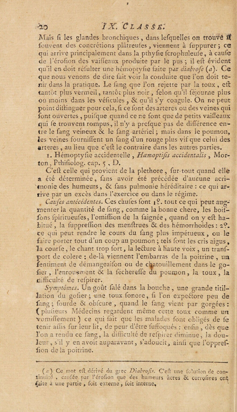 ho 1X/C L A S É St Mais fi les glandes bronchiques, dans lefqueîîes on trouvé fou vent des concrétions plâtreufes , viennent à fuppurer ; ce qui arrive principalement dans la pthyfie fcrophuleufe, à caufe de l’érofion des vaiffeaux produite par le pus ; il eft évident qu’il en doit réfulter une hémoptyfie faite par diabtofe (a). Ce que nous venons de dire fait voir la conduite que l’on doit te¬ nir dans la pratique. Le fang que l’on rejette par la toux, eft tantôt plus vermeil, tantôt plus noir, félon qu’il féjourne plus ou moins dans les véhicules ^ & au’il s’y coagule. On ne peut point diftinguer pour cela, fi ce font des arteres ou des veines qui font ouvertes, puifque quand ce ne font que de petits vaifteaux qui fe trouvent rompus, il n’y a prefque pas de différence en¬ tre le fang veineux & le fang artériel ; mais dans le poumon, les veines foiirniilent un fang d’un rouge plus vif que celui des arteres, au lieu que c’eft: le contraire dans les autres parties. i. Hémoptyfie accidentelle , Hcemoptijïs accidentalis , Mor¬ ton j Pthifiolog. cap. 5 , D. C’eft celle qui provient de la pléthore , fur tout quand elle a été déterminée, fans avoir été précédée d’aucune acri¬ monie des humeurs, & fans pulmonie héréditaire : ce qui ar¬ rive par un excès dans l’exercice ou dans le régime. Caufes antécédentes. Ces caufes font i?. tout ce qui peut aug¬ menter la quantité de fang, comme la bonne chere, les boif- fons fpiritueufes, l’omiffion de la faignée, quand on y eft ha¬ bitué , la fuppreiîion des menftrues & des hémorrhoides : 2?. ce qui peut rendre le cours du fang plus impétueux, ou le faire porter tout d’un coup au poumon ; tels font les cris aigus, la courfe, le chant trop fort, la leclure à haute voix , un tranf- port de colere ; de-là viennent l’embarras de la poitrine , un fentiment de démangeaifon ou de chatouillement dans le go- fier, l’enrousment & la féchereffe du poumon, la toux, la (difficulté de refpirer. Symptômes. Un goût faîé dans la bouche , une qrande titil¬ lation du go fier ; une touxfonore, fi l'on expectore peu de fang ; fourde & obfcure , quand le fang vient par gorgées : f planeurs Médecins regardent même cette toux comme un vomiffement ) ce qui fait que les malades font obligés de fe tenir aftis fur leur lit, de peur d’être iuffoqués : enfin , dès que l’on a rendu ce fang, la difficulté de refpirer diminue, la dou¬ leur, s’il y en avoir auparavant, s’adoucit, ainli que l’oppref- fou de la poitrine. IG lut ion de con- (rt) Ce mot eft dérivé du grec Diabrofis. C’eft un. _ _ ._ tinuité , cau.fée par l’érofion que des humeurs âcres de conçfives onÇ faite à une partie , foie externe , ioit interne.