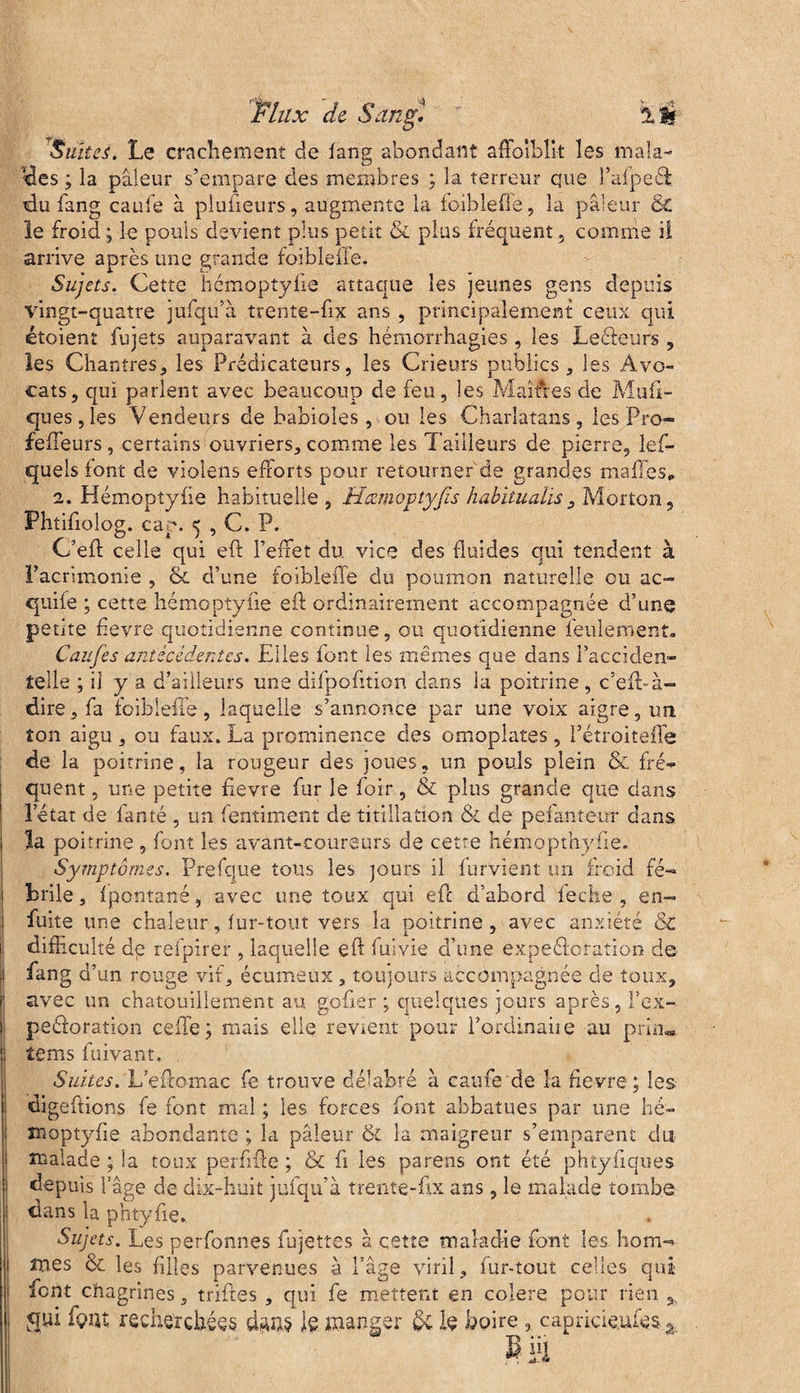Suites. Le crachement de iang abondant affaiblit les mala¬ ises ; la pâleur s’empare des membres ; la terreur que l’aipeé! tdu Sang eau le à plusieurs, augmente la foibleffe, la pâleur & le froid ; le pouls devient plus petit & plus fréquent , comme il arrive après une grande foibleffe. Sujets. Cette hémoptylie attaque les jeunes gens depuis vingt-quatre jufqu’à trente-ftx ans , principalement ceux qui étoient fujets auparavant à des hémorrhagies, les Leéieurs , les Chantres, les Prédicateurs, les Crieurs publics, les Avo¬ cats, qui parlent avec beaucoup de feu, les Maîtres de Mufi- ques,les Vendeurs de babioles, ou les Charlatans, les Pro- feffeurs, certains ouvriers, comme les l aideurs de pierre, les¬ quels font de violens efforts pour retourner de grandes maffes* 2. Hémoptylie habituelle , .Hcemovtyfs habitualis, Morton, Phtifiolog. cap. 5 , C. P. C’eft celle qui eft l’effet du vice des fluides qui tendent à l’acrimonie , &. d’une foibleffe du poumon naturelle eu ac- quife ; cette hémoptylie eft ordinairement accompagnée d’une petite fievre quotidienne continue, ou quotidienne feulement. Caiifes antécédentes. Elles font les mêmes que dans l’acciden¬ telle ; il y a d’ailleurs une difpofition dans îa poitrine , c’eft» à- dire, fa foibleffe , laquelle s’annonce p ar une voix aigre, un. ton aigu , on faux. La prominen.ee des omoplates , l’étroiteffe de la poitrine, la rougeur des joues, un pouls plein & fré¬ quent , une petite fievre fur le foir, & plus grande que dans 'letat de fanté , un Sentiment de titillation & de pefanteur dans la poitrine , font les avant-coureurs de cetre hémopthyfie. Symptômes. Prefque tous les jours il Survient un froid fé¬ brile , Ipontané, avec une toux qui eft d’abord fec'he , en- fuite une chaleur, fur-tout vers la poitrine, avec anxiété & difficulté dp refpirer , laquelle eft Suivie d’une expéâoration de fang d’un rouge vif, écumeux, toujours accompagnée de toux, avec un chatouillement au gofier ; quelques jours après, F ex¬ ploration celle; mais elle revient pour l’ordinaiie au pria- tems Suivant. Suites. Leftomac Se trouve délabré à eau Se de la fievre; les digeftions Se font mal ; les forces font abbatues par une hé- moptyfie abondante ; la pâleur & la maigreur s’emparent dut malade ; la toux perfifte ; & fi les parens ont été phtyfiques depuis l’âge de dix-huit jufqu’à trente-ftx ans, le malade tombe dans la phtyfie. Sujets. Les perfonnes Sujettes à cette maladie font les hom-* mes & les filles parvenues à Page viril, fur-tout celles qui font chagrines, triftes , qui fe mettent en colere pour rien , qui fç'ïu recherchées lg manger 5c h boire, capricie.ufes s