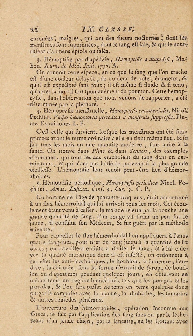 ii IX. Classe! enrouées maigres, qui ont des fueurs noéhirnas J' dont les menftrues font fupprimées , dont le fang eft falé, & qui fe nour« rident d’alimens épicés ou falés. 3. Hémoptifie par diapédéfe, Hœmoptifis a diapedefi 9 Ma- hon. Journ. de Méd. JuilL ipS7* A • O11 connoît cette efpece, en ce que le fang que Ton crache eft d’une couleur délayée , de couleur de rofe , écumeux, & qu’il eft expeéïoré fans toux ; il eft meme fi fluide & fi tenu , qtfaprès lamqrtilfort fpontanément du poumon. Cette hémop- îyfie , dans l’obfervation que nous venons de rapporter , a été déterminée pan la pléthore. 1 4. Hémoptyfie menftruelîe , Hczmoptyfis catamenialïs. Nicola Pechlini. PaJJio hæmoptoica periodica à menftmis fupprejjis. P la¬ ïc r. Expuitiones L. P. C’eft celle qui furvient, îorfque les menftrues ont été fup¬ primées avant le terme ordinaire ; elle en tient même lieu, & fe fait tous les mois en une quantité modérée , fans nuire à la ianté. On trouve dans Pline & dans Sennert 3 des exemples d’hommes , qui tous les ans crachoient du fang dans un cer¬ tain tems , & qui n’ont pas laide de parvenir à la plus gtande vieilleffe. L’hémoptifie leur tenait peut-être lieu d’hémor- rhoides. 5. Hémoptifie périodique, Hczmoptyfis periodica NicoL Pe¬ chlini, Amat. Lufitan. Cenfi. y. Car» y. C. P. Un homme de l’âge de quarante-cinq ans, étoit accoutumé à un flux hémorroïdal qui lui arrivoit tous les mois. Cet écou¬ lement étant venu à ceffer, le malade rejetta par la bouche une grande quantité de fang, d’un rouge vif tirant un peu fur le jaune, il copfulta fon Médecin, ôc fut guéri par la méthode fui van te. Pour rappeller le flux hémorrhoidal l’on appliquera à l’anus quatre fang-fues, pour tirer du fang jufqu’à la quantité de fix onces on travaillera enfuite à divifer le fang, & à lui çnle- yer la qualité muriatique dont il eft infeélé, on ordonnera à, cet effet les anti- fcorbutiques, le houblon , la fumetere , l’en¬ dive , «a chicorée , fous la forme d’extrait de fyrop, de bouil¬ lon ou d’apozemes pendant quelques jours , en obfervant en même tems un régime humeélant, tels que les potages &les panades, ôc l’on fera paffer de tems en tems quelques doux purgatifs compofés avec la manne , la rhubarbe, les tamarins êz autres remedes généraux. L’ouverture des hémorrhoides , opération inconnue aux Grecs, fe fait par l’application des fang-fues ou par le lèche-’ d’un jeune chien , parla lancette 4 en les frottant avec