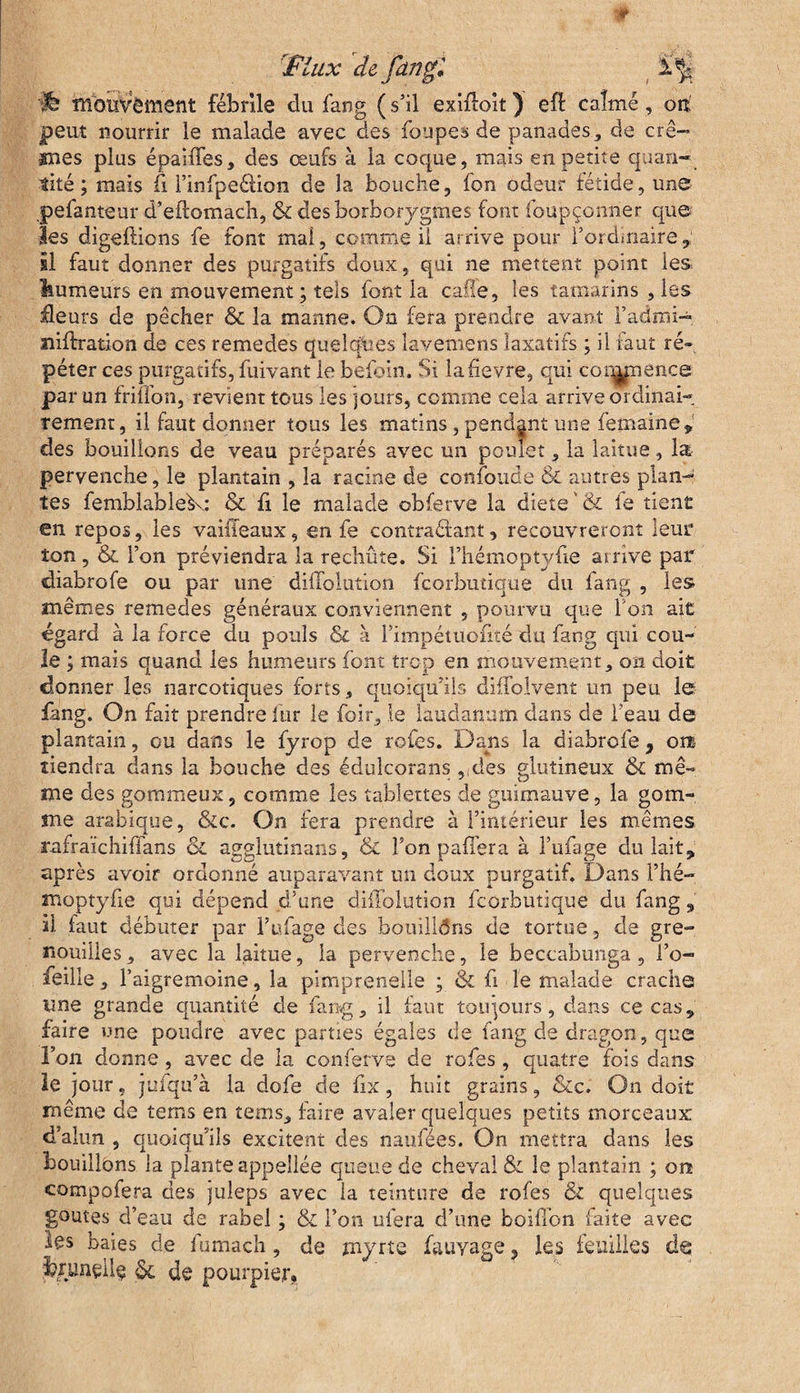 ’fiux de fdît gl^jj 'jÉf mouvement fébrile du fang ( s’il exiffoit ) efb calmé, oit peut nourrir le malade avec des foupes de panades, de crè¬ mes plus épaiffes, des œufs à la coque, mais en petite quan¬ tité ; mais fi Finfpeélion de la bouche, fon odeur fétide, une pefanteur d’eftomach, & desborborygmes font foupçonner que les digeftions fe font mal, comme il arrive pour Tordmaire, il faut donner des purgatifs doux, qui ne mettent point les humeurs en mouvement; tels font la caffe, les tamarins , les âeurs de pêcher & la manne. On fera prendre avant Fadmi- lîiftration de ces remedes quelques lavemens laxatifs ; il faut ré¬ péter ces purgatifs, fuivant le befbin. Si la fievre, qui cornpénce par un friïfon, revient tous les jours, comme cela arrive ordinai¬ rement, il faut donner tous les matins , pendant une femaine* des bouillons de veau préparés avec un poulet, la laitue, la pervenche, le plantain , la racine de confonde & autres plan¬ tes femblable^.: & fi le malade obferve la diete & fe tient en repos, les vaiileaux, en fe contrariant, recouvreront leur ton, & l’on préviendra la rechûte. Si l’hémoptyfie arrive par diabrofe ou par une diffolution fcorbutique du fang , les mêmes remedes généraux conviennent , pourvu que l'on ait égard à la force du pouls & à Fimpétuofité du fang qui cou¬ le ; mais quand les humeurs font trop en mouvement, oxi doit donner les narcotiques forts, quoiqu’ils diifolvent un peu le fang. On fait prendre fur le foir, le laudanum dans de l’eau de plantain, ou dans le fyrop de rofes. Dans la diabrofe, om tiendra dans la bouche des édulcora ns ,,des glutineux & mê¬ me des gommeux, comme les tablettes de guimauve, la gom¬ me arabique, &c. On fera prendre à l’intérieur les mêmes rafraïchiffans oi agglutinans, & Ton paffera à l’ufage du lait9 après avoir ordonné auparavant un doux purgatif. Dans l’hé¬ moptyfie qui dépend d’une diffolution fcorbutique du fang , si faut débuter par l’ufage des bouillôns de tortue, de gre¬ nouilles, avec la laitue, la pervenche, le beccabunga , l’o- feille, Faigremoine, la pimprenelle ; & fi le malade crache une grande quantité de fang, il faut toujours, dans ce cas5 faire une poudre avec parties égales de fang de dragon, que l’on donne, avec de la conferve de rofes, quatre fois dans le jour, jufqu’à la dofe de fix, huit grains, &c. On doit même de tems en tems, faire avaler quelques petits morceaux d’alun , quoiqu’ils excitent des naufées. On mettra dans les bouillons la planteappellée queue de cheval & le plantain ; on compofera des juleps avec la teinture de rofes <& quelques goûtes d’eau de rabel ; & Fon niera d’une boiffon faite avec les baies de fumach, de myrte fauyage, les feuilles de & de pourpier.