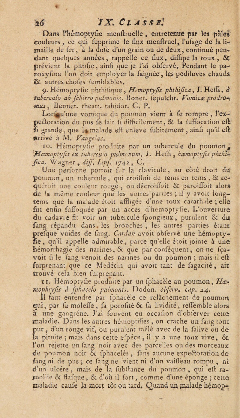 }a6 IX. Classe:i. Dans Fhêmoptyfie menflruelle , entretenue pat les paies couleurs, ce qui fupprime le flux menflruel, l’ufage de la li¬ maille de ter, à la dofe d’un grain ou de deux, continué pen¬ dant quelques années , rappelle ce flux, diflipe la toux , & prévient la phtifie, ainfi que je l’ai obfervé. Pendant le pa- roxyfme l’on doit employer la faignée, les pediiuvcs chauds 'St autres chofes femblables. 9. Hémoptyfie phthi.fique, Hemoptyfis phthijîca, J. Hefli, à tuherculo ab fchirropulmonis. Bonet. iepulchr. Vomieœ, prodro-% ■mus 5 Bennet. theatr. tabidor. C. P. Lori^u’une vomique du poumon vient à fe rompre, Fex~ péjoration du pus fe fait fi difficilement, & la fuffocation eft !i grande, que. là malade efl enlevé fubitement, ainfi qu’il eft arrivé à M. Vau gelas* 10. Hémoptyiie produite par un tubercule du poumon # Meemopîyfis ex tubercu o pulntcnum. J. Hefli 9 hœmoptyjis phthi« fica. W agner , dijjl Lspf, 1742 , C. Une perfonne portoit fur la clavicule, au coté droit dis poumon, un tubercule, qui croilfoit de tems en tems ,& ac¬ quérait une couleur rouge , ou décroiflfoit & paroîfloit alor§ de la même couleur que les autres parties ; il y avoit long- fems que la ma'ade étoit affligée d’une toux catarhde ; elle fut enfin fuffoqués par un accès d’hemopty fie. L’ouverture du cadavre fit voir un tubercule fpongieux , purulent & du fang répandu dans. les bronches , les autres parties étant prefque vuides de fang. Cardan avoit obfervé une hémopty-* lie, qu’il appelle admirable, parce qu’elle étoit jointe à une liémorrhagie des narines, & que par conféquent, on ne fça- voit ii le fang venoit des narines ou du poumon ; mais il eft furprenant que ce Médécin qui avoit tant de fagacité, ait trouvé cela bien furprenant. 11. Hémoptyfie produite par un fphacèle au poumon, mophtyjis à fphacelo pulmonis. Dodon. obferv9 cap. 24. Il faut entendre par fphacèle ce relâchement de poumon qui, par fa moleffe , fa porofité & fa lividité , reflemble alors à une gangrène. J’ai feuvent eu occafion d’obferver cette maladie. Dans les autres hémoptifies , on crache un fang tout pur, d’un rouge vif, ou purulent mêlé avec de la falive ou de la pituite ; mais dans cette espece, il y a une toux vive, Sc Fon rejette un fang noir avec des parcelles ou des morceaux de poumon noir & fphacelés , fans aucune expeéloration de fang ni de pus ; ce fang ne vient ni d’un vaiffeau rompu , ni d’un ulcère , mais de la fubflance du poumon , qui efl ra¬ mollie & flafque, & d’où il fort, comme d’une éponge ; cette ©aladie caufe la mort tôt ou tard. Quand un jnalade hémogq '***