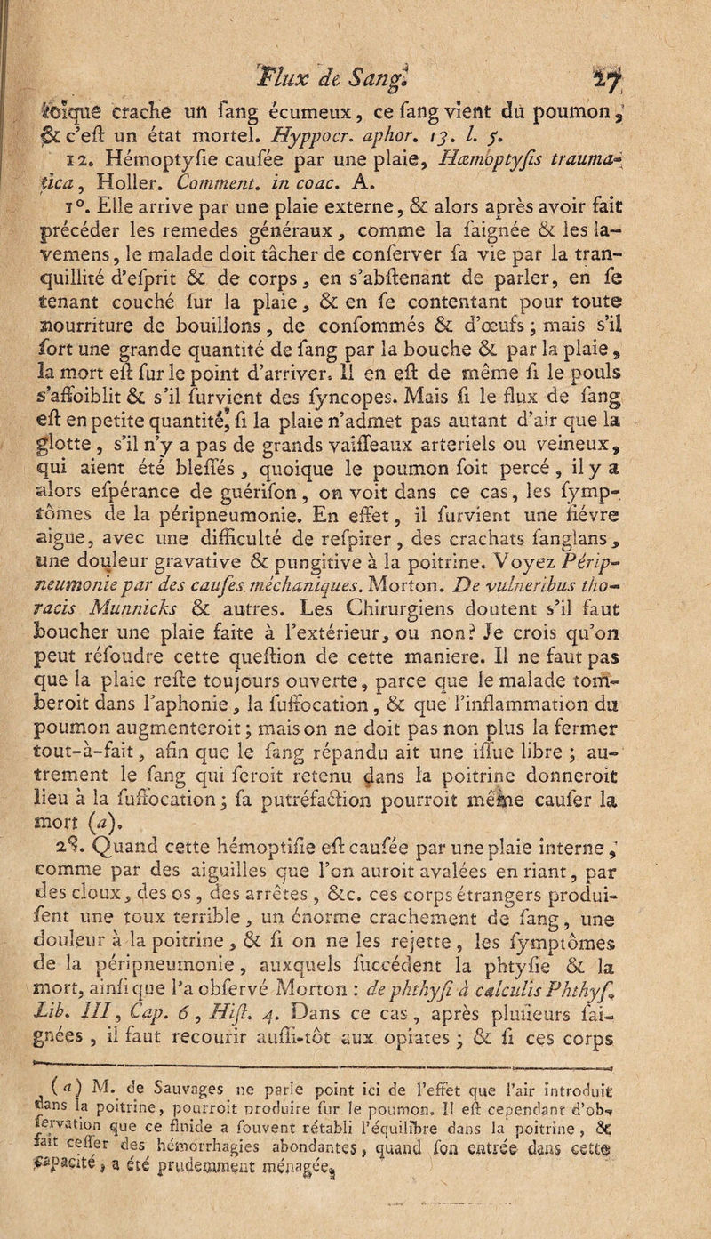 ibîqûè crache un fang écumeux, ce fang vient du poumon 9 |$£c’efl un état mortel. Hyppocr. aphor. /y. /. y. 12. Hémoptyfie caufée par une plaie, Hœmoptyfis trauma~ îica, Holler. Comment. in coac. A. i°. Elle arrive par une plaie externe, & alors après avoir fait précéder les remedes généraux, comme la faignée & les la- vemens, le malade doit tâcher de conferver fa vie par la tran¬ quillité d’efprit & de corps, en s’abftenant de parler, en fe tenant couché fur la plaie, & en fe contentant pour toute siourriture de bouillons, de confommés & d’œufs ; mais s’il fort une grande quantité de fang par la bouche & par la plaie 9 la mort eft fur le point d’arriver. 11 en eft de même fi le pouls s’ahoiblit & s’il furvient des fyncopes. Mais fi le flux de fang eft en petite quantité^ fi la plaie n’admet pas autant d’air que la glotte , s’il n’y a pas de grands vaiffeaux artériels ou veineux , qui aient été bleffés , quoique le poumon foit percé , il y a alors efpérance de guérifon, on voit dans ce cas, les fymp- iômes de la péripneumonie. En effet, il furvient une lièvre aigue, avec une difficulté de refpirer, des crachats fanglans „ une douleur gravative & pungitive à la poitrine. Voyez Périp¬ neumonie par des caufes.méchaniques. Morton. De vulneribus tiw- racis Munnicks & autres. Les Chirurgiens doutent s’il faut boucher une plaie faite à l’extérieur, ou non? Je crois qu’on peut réfoudre cette queftion de cette maniéré. Il ne faut pas que la plaie refte toujours ouverte, parce que le malade tom- beroit dans l’aphonie, la fuffocation, & que l’inflammation du poumon augmentercit ; maison ne doit pas non plus la fermer tout-à-fait, ahn que le fang répandu ait une iffue libre ; au¬ trement le fang qui feroit retenu dans la poitrine donnerait lieu à la fufîocation • fa putréfaction pourrait même caufer la mort (a), 2^. Quand cette hémoptihe efl caufée par une plaie interne, comme par des aiguilles que l’on auroit avalées en riant, par des doux, des os , des arrêtes, &c. ces corps étrangers produi- fent une toux terrible, un énorme crachement de fang, une douleur à la poitrine, & fi on ne les rejette , les fympiômes de la péripneumonie, auxquels fuccédent la phtyfie & la mort, ainfique l’a cbfervé Morton : dephthyfi à calculas Phthyjl Lib. IIÎ, Cap. 6, Hifi. 4, Dans ce cas, après planeurs fai- gnées , il faut recourir aufïi-tôt aux opîates ; & û ces corps ( a) M. de Sauvages ne parle point ici de l’effet que l’air introduit dans la poitrine, pourroit produire fur le poumon. Il eft cependant d’ob-» nervation que ce fluide a fouvent rétabli l’équilibre dans la poitrine , 8e fait cefler des^ hémorrhagies abondantes, quand ion entrée dans ceEt© opacité j a été prudemment ménagée*