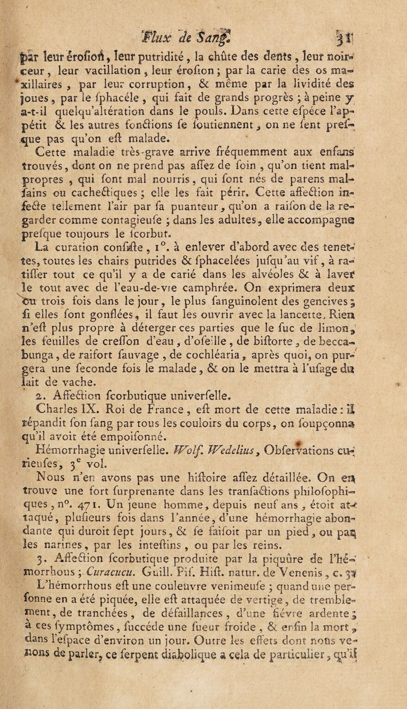 Wlux de ’San^l 11] Jj'ar leur erofioé , leur putridité, la chûte des deftts, leur noir« ceur , leur vacillation , leur érofion ; par la carie des os ma~ *xillaires , par leur corruption, & même par la lividité des |oues, par le fphacéîe , qui fait de grands progrès ; à peine y a-t-il quelqu’altération dans le pouls. Dans cette efpéce l’ap¬ pétit êi les autres fondions fe loutiennent, on ne fent pref- que pas qu’on eA malade. Cette maladie très-grave arrive fréquemment aux enfaiis' trouvés, dont on ne prend pas allez de foin , qu’on tient mal* propres , qui font mal nourris, qui font nés de parens mal- fains ou cache&iques ; elle les fait périr. Cette aôedion in* fede tellement l’air par fa puanteur , qu’on a raifon de la re¬ garder comme contagieufe ; dans les adultes, elle accompagna prelque toujours le icorbut. La curation confie , i°. à enlever d’abord avec des te net- tes, toutes les chairs putrides & fphacelées jufqu’au vif, à ra- tiffer tout ce qu’il y a de carié dans les alvéoles & à lavef le tout avec de l’eau-de-vte camphrée. On exprimera deux cm trois fois dans le jour, le plus fanguinolent des gencives 5 fi elles font gonflées, il faut les ouvrir avec la lancette, Riem îi’eft plus propre à déterger ces parties que le fuc de limon9 les feuilles de creflon d’eau, d’ofeille , de biftorte, de becca- bunga, de raifort fauvage , de cochléaria, après quoi, on pur* géra une fécondé fois le malade, & on le mettra à l’ufage du lait de vache. 2. Affeélion fcorbutique univerfelle, Charles IX. Roi de France , eft mort de cette maladie : Il ïépandit fon fang par tous les couloirs du corps, on foupçoana qu’il avoir été empoifonné. Hémorrhagie univerfelle. Wolf. Weddius, Obfervations eu- rieufes, 3 e vol. Nous n’en avons pas une hifloire allez détaillée. On trouve une fort furprenante dans les tranfaélions phiîofoplii- ques, n°. 471. Un jeune homme, depuis neuf ans „ étoit at*c laqué, plufieurs fois dans l’année, d’une hémorrhagie abon¬ dante qui duroit fept jours, & fe faifoit par un pied, ou pas^ les narines, par les inteftins , ou par les reins. 3. Afîeétion fcorbutique produite par la piquûre de Fhé- morrhous ; Curacucu. Guill. Fil. Hifl. natur. de Venenis , c. 3# L’hémorrhous efl une couleuvre venimeufe ; quand une per- fonne en a été piquée, elle efl attaquée de vertige, de tremble¬ ment, de tranchées, de défaillances, d’une fièvre ardente5 u ces lymptômes, fuccéde une fueur froide , & enfin la mort j dans l’efpace d’environ un jour. Outre les effets dont nous vê¬ lions de parler? ce ferpent diabolique a cela de particulier, qu’il