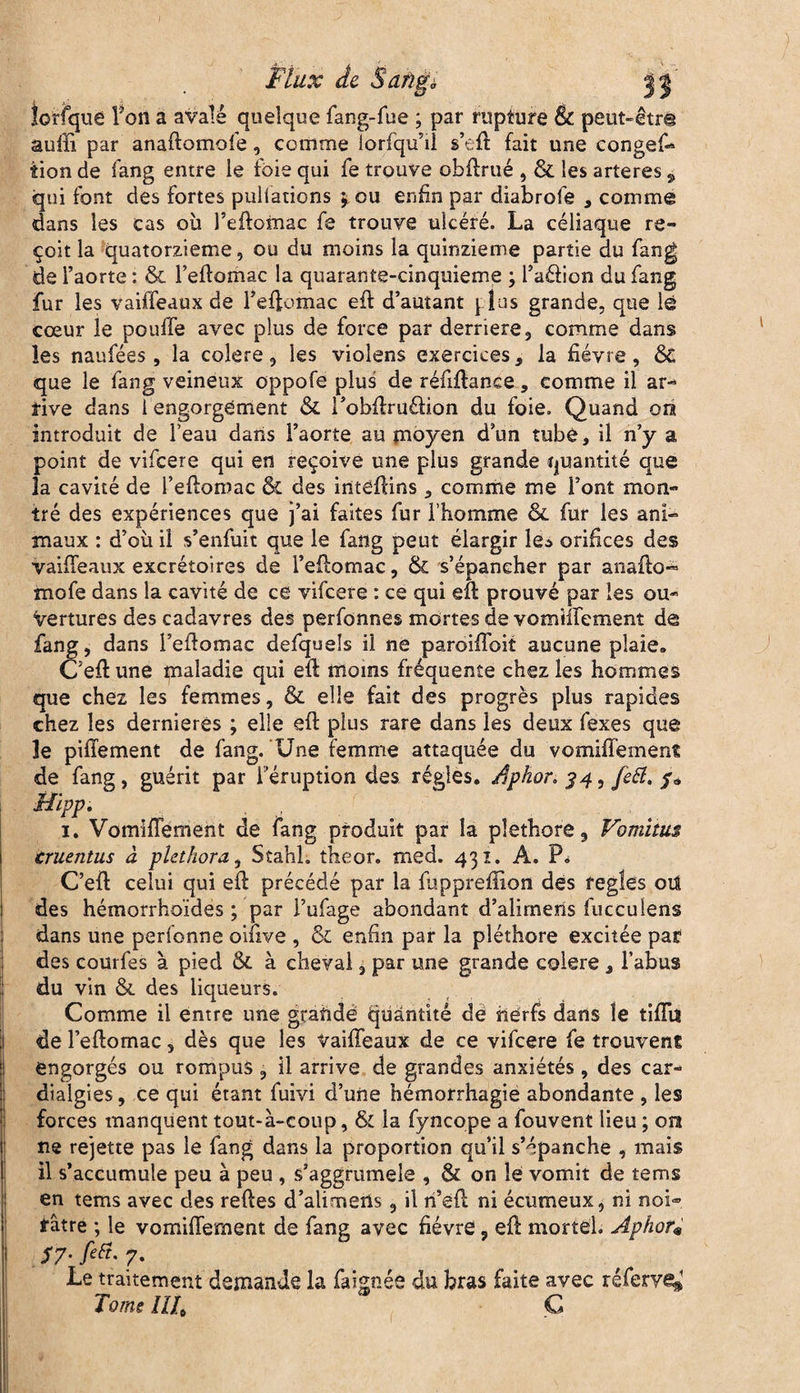 iorfque Ton a avalé quelque fang-fue ; par rupture & peut-êtr® aulîi par anaftomofe, comme lorfqu’il s’eft fait une congefo îion de fang entre le foie qui fe trouve obftrué , & les arteres , qui font des fortes pullations $ ou enfin par diabrofe , comme dans les cas où l’eftomac fe trouve ulcéré. La céliaque re¬ çoit la quatorzième, ou du moins la quinzième partie du fang de l’aorte : & l’eftomac la quarante-cinquieme ; l’aélion du fang fur les vaiffeaux de l’effomac eft d’autant [ lus grande, que lé cœur le pouffe avec plus de force par derrière, comme dans les naufées, la colere, les violens exercices, la fièvre, & que le fang veineux oppofe plus de réfiftance, comme il ar¬ rive dans 1 engorgement & robftruéîion du foie. Quand on introduit de l’eau dans l’aorte au moyen d’un tube, il n’y a point de vifeere qui en reçoive une plus grande quantité que îa cavité de l’eftomac & des inteftins, comme me l’ont mon¬ tré des expériences que j’ai faites fur l’homme & fur les ani¬ maux : d’où il s’enfuit que le fang peut élargir le* orifices des vaiffeaux excrétoires de l’eftomac, & s’épancher par anafto- mofe dans la cavité de ce vifeere : ce qui eft prouvé par les ou¬ vertures des cadavres des perfonnes mortes de vomiffement dé fang, dans l’eftomac defquels il ne paroiffoit aucune plaie. C’eft une maladie qui eft moins fréquente chez les hommes que chez les femmes, & elle fait des progrès plus rapides chez les dernieres ; elle eft plus rare dans les deux fexes que le piffement de fang. Une femme attaquée du vomiffement de fang, guérit par l'éruption des régies. Aphor, $4, fett* Mipp. , 1. Vomiffement de fang produit par îa pléthore, Vomitus cruentus à pUthora, Stahh theor. med. 431. A. P. C’eft celui qui eft précédé par la fùpprefiion des réglés oïl des hémorrhoïdes ; par l’ufage abondant d’alirneris fucculens dans une perfonne oifive , & enfin par la pléthore excitée par des courfes à pied & à cheval, par une grande colere , l’abus du vin &. des liqueurs. Comme il entre une grande quantité de nerfs dans le tiftiî de l’eftomac 5 dès que les vaiffeaux de ce vifeere fe trouvent engorgés ou rompus, il arrive de grandes anxiétés, des car- dialgies, ce qui étant fuivi d’une hémorrhagie abondante , les forces manquent tout-à-coup, & îa fyncope a fouvent lieu ; on ne rejette pas le fang dans la proportion qu’il s’épanche , mais il s’accumule peu à peu , s’aggrumele , & on le vomit de terns en tems avec des reftes d’alimeüs, il n’eft ni écumeux, ni noi¬ râtre ; le vomiffement de fang avec fièvre, eft mortel. Aphor« $7- fiü- 7- Le traitement demande la fa ignée du bras faite avec réferve^1 Tome ÎÎU Ç