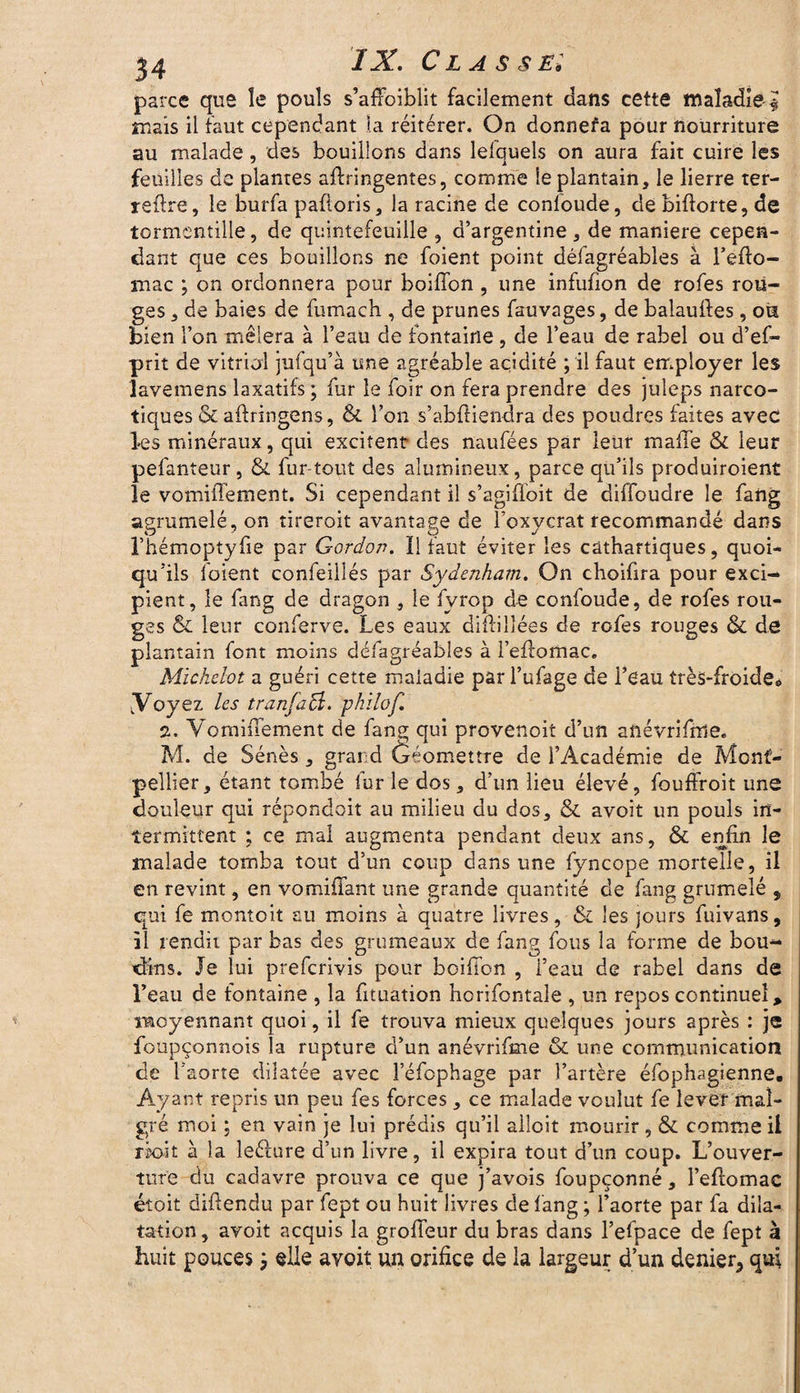parce que le pouls s’afFoiblit facilement dans cette maladie £ mais il faut cependant la réitérer. On donnefa pour nourriture au malade, des bouillons dans lefquels on aura fait cuire les feuilles de plantes aftringentes, comme le plantain, le lierre ter- reflre, le burfa pafioris, la racine de confoude, de biftorte, de tormcntille, de quintefeuille , d’argentine , de maniéré cepen¬ dant que ces bouillons ne foient point défagréables à l’efio- mac ; on ordonnera pour boiffon , une infufion de rofes rou¬ ges , de baies de fumach , de prunes fauvages, de balauftes, oiï bien l’on mêlera à l’eau de fontaine , de l’eau de rabel ou d’ef- prit de vitriol jufqu’à une agréable acidité ; il faut employer les lavemens laxatifs ; fur le foir on fera prendre des juleps narco¬ tiques & ailringens, & l’on s’abfiiendra des poudres faites avec les minéraux , qui excitent des naufées par leur malle & leur pefanteur, &. fur tout des alumineux, parce qu’ils produiroient le vomiiTement. Si cependant il s’agiffoit de diffoudre le fang agrumelé, on tireroit avantage de l’oxycrat recommandé dans l’hémoptyfie par Gordon. Il faut éviter les cathartiques, quoi¬ qu'ils loient confeillés par Sydenham. On choifira pour exci¬ pient, le fang de dragon , le fvrop de confoude, de rofes rou¬ ges & leur conferve. Les eaux difiilîées de rofes rouges & de plantain font moins défagréables à l’eftomac. Michelot a guéri cette maladie par l’ufage de l’eau très-froide* y oyez les tranfaB. philof. 2. VomiiTement de fang qui provenoit d’un anévrifme. M. de Sénés, grand (jéomettre de l’Académie de Mont¬ pellier, étant tombé furie dos, d’un lieu élevé, fouffroit une douleur qui répondait au milieu du dos, & avoit un pouls in¬ termittent ; ce mal augmenta pendant deux ans, & enfin le malade tomba tout d’un coup dans une fyncope mortelle, il en revint, en vomifiant une grande quantité de fang grumelé 5 qui fe montoit au moins à quatre livres, & les jours fuivans, il rendit par bas des grumeaux de fang fous la forme de bou¬ dins. Je lui prefcrivis pour boiffon , l’eau de rabel dans de l’eau de tontaine , la fituation horifontale , un repos continuel, moyennant quoi, il fe trouva mieux quelques jours après : je foupçonnois la rupture d’un anévrifme & une communication de l’aorte dilatée avec î’éfophage par l’artère éfophagienne. Ayant repris un peu fes forces, ce malade voulut fe lever mal¬ gré moi ; en vain je lui prédis qu’il alloit mourir, & comme il rixfit à la leélure d’un livre, il expira tout d’un coup. L’ouver¬ ture du cadavre prouva ce que j’avois foupçonné, l’eilomac étoit difiendu par fept ou huit livres de fang ; l’aorte par fa dila¬ tation, avoit acquis la grofifeur du bras dans l’efpace de fept à huit pouces 3 elle avoit un orifice de la largeur d’un denier^ qui