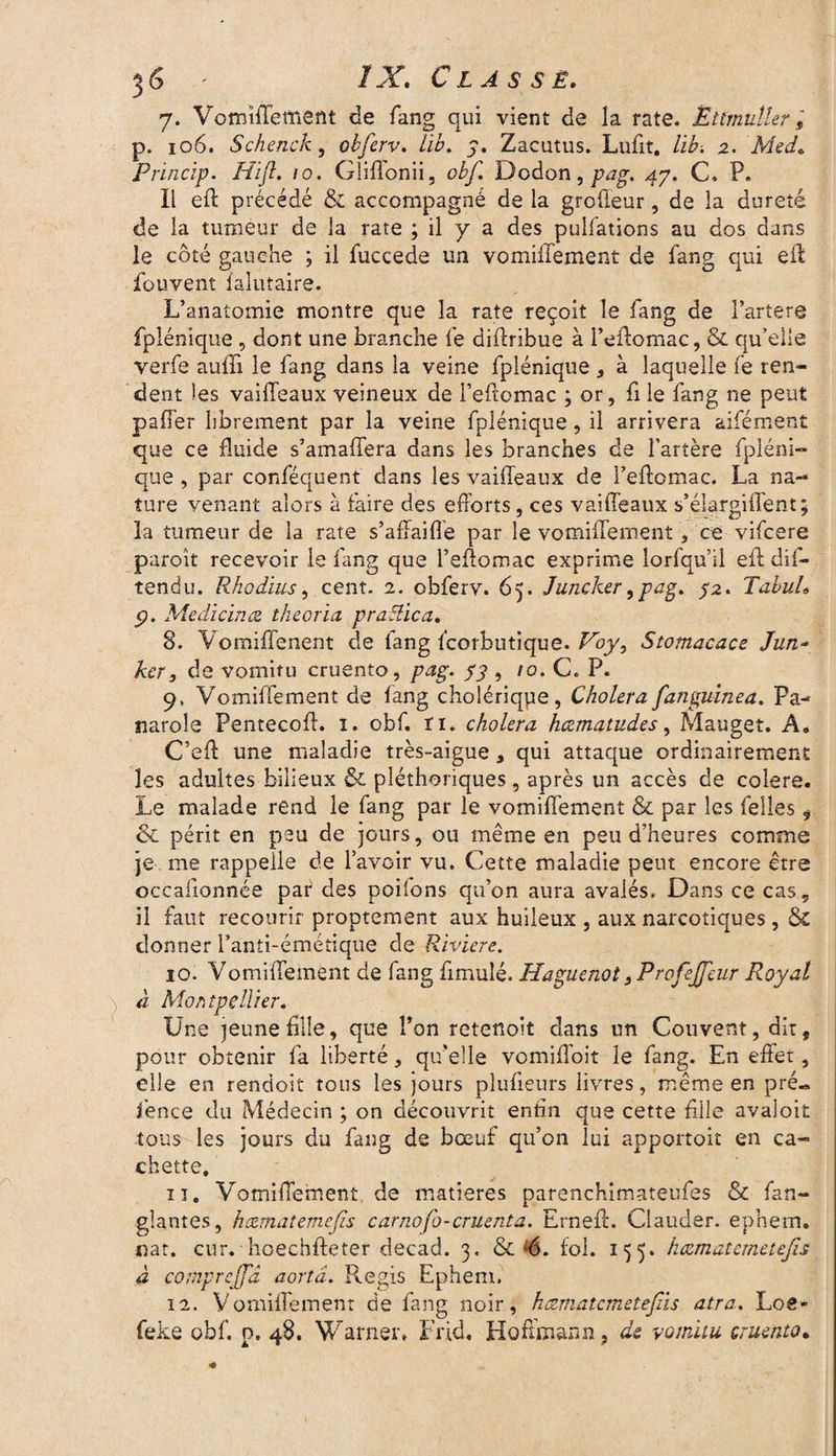 7. VomifleffîeAt de fang qui vient de la rate. Ëttmuîler, p. 106. Schenck, obfcrv. lïb. 7. Zacutus. Lufit. lib. 2. Med. Princip. Hift, 10. Gliflbnii, obf. Dodon, pag. 47. C. P. li eft précédé & accompagné de la groffeur, de la dureté de la tumeur de la rate ; il y a des pulfations au dos dans le côté gauche ; il fuccede un vomiilement de fang qui efl fouvent faîutaire. L’anatomie montre que la rate reçoit le fang de Farter© fplénique , dont une branche fe diftribue à l’effomac, & qu’elle verfe aufii le fang dans la veine fplénique , à laquelle fe ren¬ dent les vaifffeaux veineux de l’eftomac ; or, fi le fang ne peut palier librement par la veine fplénique, il arrivera aifément que ce fluide s’amaflera dans les branches de l’artère fpléni¬ que , par conféquent dans les vaifleanx de I’eftomac. La na¬ ture venant alors à faire des efforts, ces vaifleaux s’élargiifent; la tumeur de la rate s’affaifle par le vomiffement, ce vifcere paroit recevoir le fang que Feflomac exprime lorfqu’il efi dis¬ tendu. Rhodius, cent. 2. obferv. 65. Juncker ,pag. 52. TabuL p. Médicinal theoria praSlica. 8. Vomiffenent de fang fcorbutique. Voy3 Stomacace Jun- ker, de vomitu cruento, pag. 53 , 10. C. P. 9. Vomiffement de fang cholériqpe, Choiera fanguinea. Pa- naroîe Pentecofl. 1. obf. ri. choiera hæmatudes, Mauget. A. C’eff: une maladie très-aigue , qui attaque ordinairement les adultes bilieux & pléthoriques, après un accès de colere. Le malade rend le fang par le vomiffement & par les Selles , & périt en peu de jours, ou même en peu d’heures comme je me rappelle de l’avoir vu. Cette maladie peut encore être occaiionnée paf des pohons qu’on aura avalés. Dans ce cas, il faut recourir proprement aux huileux , aux narcotiques, & donner l’anti-émétique de Riviere. 10. Vomiffement de fang fimulé. Haguenot 3ProfeJfeur Royal à Montpellier. Une jeune Allé, que l’on retetioit dans un Couvent, dit, pour obtenir fa liberté, qu'elle vomifïoit le fang. En effet, elle en rendoit tous les jours plufieurs livres, même en pré« fence du Médecin ; on découvrit enfin que cette fille avaloit tous les jours du fang de bœuf qu’on lui apportoit en ca¬ chette. 11. Vomiffement de matières parenchimateufes & fan- glantes, hcematemefis carnofo-cruenta. ErnefL Clauder. ephem. nat. cur. hoechfteter decad. 3. & s6. fol. 155. hœmatemetefis à comprejfâ aortâ. Regis Ephem. 12. Vomiffement de fang noir, hczmatcmetefâs atra. Loe* feke obf. p. 48. Warner. Frid, Hoffmann, de vomitu cruento•