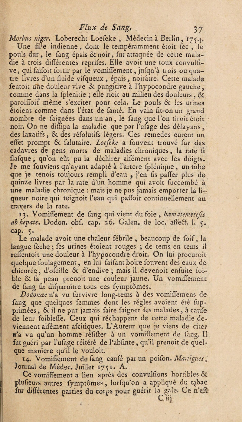 Morlus niger, Loberecht Loefeke , Médecin à Berlin , 1754. Une fife indienne, dont le tempéramment étoit fec , je pouls dur, le fang épais &noir, fut attaquée de cette mala¬ die à trois différentes reprifes. Elle avoit une toux convuifi- ve, qui faifoit fortir par le vomifTement, jufqu’à trois ou qua¬ tre livres d’un fluide vifqueux , épais, noirâtre. Cette malade fentoit une douleur vive de pungitive à l’hypocondre gauche, comme dans la fpienitie ; elle rioit au milieu des douleurs, & paroiffoit même s’exciter pour cela. Le pouls & les urines éioient comme dans l’état de fanté. En vain fit-011 un grand nombre de faignées dans un an , le fang que l’on tiroit étoit noir. On ne difiipa la maladie que par l'ufage des délayans , des laxatifs, 8c des réfolutifs légers. Ces remedes eurent un effet prompt ôc falutaire. Loefeke a fouvent trouvé fur des cadavres de gens morts de maladies chroniques, la rate fi fîafque, qu’on eût pu la déchirer aifément avec les doigts. Je me fouviens qu’ayant adapté à lartere fplénique, un tube que je tenois toujours rempli d’eau * j’en fis paffer plus de quinze livres par la rate d’un homme qui avoit fuccombé à une maladie chronique : mais je ne pus jamais emporter la li¬ queur noire qui teignoit l’eau qui paffoit continuellement au travers de la rate. 13. VomifTement de fang qui vient du foie , hœmztemetefîs ab hepate, Dodon. obf. cap. 26. Galen. de loc. affeâ. 1. 5» cap. 5. Le malade avoit une chaleur fébrile , beaucoup de foif, la langue féche ; fes urines étoient rouges ; de tems en tems il reflentoit une douleur à l’hypocondre droit. On lui procuroit quelque foulagement, en lui faifant boire fouvent des eaux de chicorée, d’ofeille & d’endive ; mais il devenoit enfuite foi- ble & fa peau prenoit une couleur jaune. Un vomifTement de fang fit difparoître tous ces fymptômes, Dodonœe n’a vu furvivre long-tems à des vomi fie me ns de fang que quelques femmes dont les régies avoient été {op¬ primées , & il ne put jamais faire faigner fes malades, à caufe de leur foiblefîe. Ceux qui réchappent de cette maladie de¬ viennent aifément afeitiques. L’Auteur que je viens de citer n’a vu qu’un homme réfifter à un vomifTement de fang. Il fut guéri par l’ufage réitéré de Pabfinte, qu’il prenoit de quel¬ que maniéré qu’il le vouloit. 14. VomifTement de fang caufé par un poifon. Martigues, Journal de Médee. Juillet 1751* A. Ce vomifTement a lieu après des convuîfions horribles 8c. plufieurs autres fymptômes, îorfqu’on a appliqué du tabac ht différentes parties du corps pour guérir Ja gale. Ce n’ç® C ni