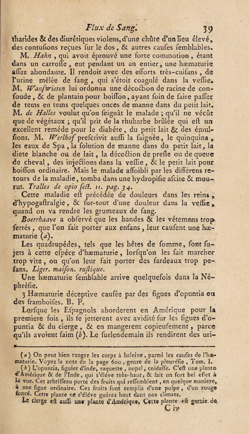 fcharîdes & des diurétiques violens,d’une chute d’un lieu élevé, des contufions reçues fur le dos, & autres caufes femblables. M.. Hahn , qui avoit éprouvé une forte commotion , étant dans un carrelle, eut pendant un an entier, une hématurie allez abondante. Il rendoit avec des efforts très-cuifans, de Furine mêlée de fang , qui s’étoit coagulé dans la veffie* M. JVanfwieten lui ordonna une décoéhon de racine de con- foude , & de plantain pour boiffon, ayant foin de faire paffer de tems en tems quelques onces de manne dans du petit lait. M. de Halles voulut qu’on feignât le malade ; qu’il ne vécût que de végétaux ; qu’il prît de la rhubarbe brûlée qui eft un excellent remède pour le diabète, du petit lait & des émul- lions. M. Werlhof prefcrivit auffi la faignée, le quinquina,, les eaux de Spa, la folution de manne dans du petit lait, la diete blanche ou de lait, la décoélion de preffe ou de queue de cheval, des injections dans la veffie, & le petit lait pour boiffon ordinaire. Mais le malade affoibli par les différens re¬ tours de la maladie, tomba dans une hydropifie afcite & mou¬ rut. Traites de opîo fetf. //. pag. 34. Cette maladie eft précédée de douleurs dans les reins , d’hypogaftralgie, & fur-tout d’une douleur dans la veffie , quand on va rendre les grumeaux de fang. Boerrhaave a obfervé que les bandes & les vétemens trop, ferrés, que l’on fait porter aux enfans , leur caufent une hé¬ maturie (d). Les quadrupèdes, tels que les bêtes de fomme, font fu- jets à cette efpéce d’hæmaturie, lorfqu’on les fait marcher trop vite, ou qu’on leur fait porter des fardeaux trop pe- fans. Liger. maifon. rujlique. Une hæmaturie femblabie arrive quelquefois dans la Né- ph réfie. 3 Hématurie déceptive caufée par des figues d’opuntia ou des framboifes. B. P. Lorfque les Efpagnols abordèrent en Amérique pour la première fois , ils fe jetterent avec avidité fur les figues d’o¬ puntia & du cierge , & en mangèrent copieufement, parce qu’ils avoient faim (b). Le furlendemain ils rendirent des uri- *-..—--—.— ----——..—-— (4) On peut bien ranger les corps à baleine, parmi les caufes de l’hæ- snaiurie. Voyez la note de la page 600 , genre de la pleuréfie , Tom. I. (b) L’opuntia, figuier d’inde, raquette , nopal, cuidaffe. C’eft une plante d'Amérique & de l’Inde, qui s’élève très-haut, & fait un fort bel eflet à la vue. Cet arbriffeau porte des fruits qui refTemblent, en quelque manière^ à une figue ordinaire. Ces fruits font remplis d’une pulpe , d’un rouge foncé. Cette plante ne s’élève guère s haut dans nos climats. Le cierge efl auffi une plante d'Amérique, Cette plante eft garnie d® G iy