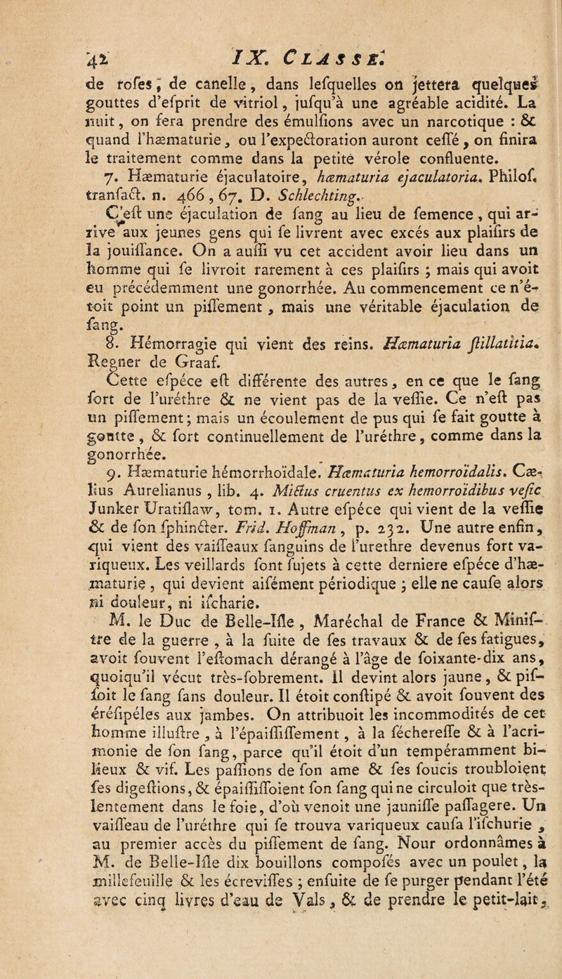 de rofes, de canelle, dans lefquelles on jettera quelque» gouttes d’efprit de vitriol, jufqu’à une agréable acidité. La nuit, on fera prendre des émulfions avec un narcotique : & quand rhæmaturie, ou l’expeéloration auront ceffé , on finira le traitement comme dans la petite vérole confluente. 7. Hæmaturie éjaculatoire, hœmaturia ejaculatoria. Philof, tranfaft. n. 466,67. D. Schlechting.- Cjgfl: une éjaculation de fang au lieu de femence, qui ar¬ rive aux jeunes gens qui fe livrent avec excès aux plaifirs de la jouiflance. On a auffi vu cet accident avoir lieu dans un homme qui fe livroit rarement à ces plaifirs ; mais qui avoit eu précédemment une gonorrhée. Au commencement ce n’é-> toit point un pifiement , mais une véritable éjaculation de fang. 8. Hémorragie qui vient des reins. Hœmaturia flillatitia• Regner de Graaf. Cette efpéce eft différente des autres, en ce que le fang fort de l’uréthre & ne vient pas de la vefîie. Ce n’eft pas un pifiement; mais un écoulement de pus qui fe fait goutte à goatte, & fort continuellement de l’uréthre, comme dans la gonorrhée. 9. Hæmaturie hémorrhoïdale. Hœmaturia hemorroïdalis. Cæ- îius Aurelianus , lib. 4. Mi&us cruentus ex hemorro'idibus vefic Junker Uratiflaw, tom. 1. Autre efpéce qui vient de la veflie & de fon fphinéier. Frid. Hoffman , p. 232. Une autre enfin, qui vient des vaiffeaux fanguins de l’urethre devenus fort va¬ riqueux. Les veillards font fujets à cette derniere efpéce d’hæ- maturie 5 qui devient aifément périodique ; elle ne caufe alors ni douleur, ni iicharie. M. le Duc de Belle-Me , Maréchal de France & Minif- tre de la guerre , à la fuite de fes travaux & de fes fatigues, avoit fou vent Feffomach dérangé à l’âge de foixante-dix ans, quoiqu’il vécut très-fobrement. il devint alors jaune, & pif— foit le fang fans douleur. Il étoit conflipé & avoit fouvent des éréfipéles aux jambes. On attribuoit les incommodités de cet Homme illuffre , à l’épaifiifiement, à la féchereffe & à l’acri¬ monie de fon fang, parce qu’il étoit d’un tempéramment bi¬ lieux & vif. Les pafïions de fon ame & fes foucis troubloient fes digefiions,& épaiffiffoient fon fang qui ne circuloit que très- lentement dans le foie, d’oiivenoit une jaunifle paffagere. Un vaiffeau de l’uréthre qui fe trouva variqueux caufa l’ifchurie , au premier accès du pifiement de fang. Nour ordonnâmes à M. de Belle-Me dix bouillons compofés avec un poulet, la millefeuille & les écreviffes ; enfuite de fe purger pendant l’été gvec cinq livres d’eau de Vais, &. de prendre le petit-lait.