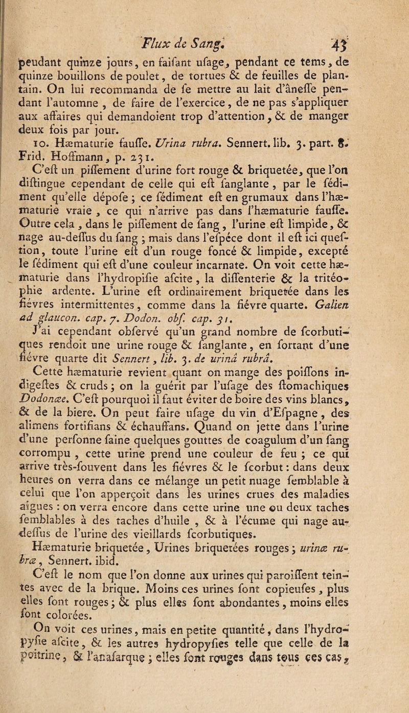 pendant quinze jours, en faifant ufage, pendant ce tems,de quinze boudions de poulet, de tortues & de feuilles de plan¬ tain. On lui recommanda de fe mettre au lait d’âneffe pen¬ dant l’automne , de faire de l’exercice, de ne pas s’appliquer aux affaires qui demandoient trop d’attention } & de manger deux fois par jour. 10. Hæmaturie fauffe. Urina rubra. Sennert. lib. 3. part. 8* Frid. Hoffmann, p. 231. C’eft un piffement d’urine fort rouge & briquetée, que Ton diffingue cependant de celle qui eft fanglante , par le fédi- ment qu’elle dépofe ; ce fédiment eft en grumaux dans l’hæ- maturie vraie , ce qui n’arrive pas dans i’hæmaturie fauffe. Outre cela , dans le piffement de fang , l’urine eft limpide, &C nage au-deffus du fang ; mais dans l’efpéce dont il eft ici ques¬ tion, toute l’urine eft d’un rouge foncé & limpide, excepté le fédiment qui eft d’une couleur incarnate. On voit cette hæ« ^ maturie dans l’hydropifte afeite , la diffenterie ÔC la tritéo- phie ardente. L’urine eft ordinairement briquetée dans les fièvres intermittentes, comme dans la fièvre quarte. Galien ad glaucon. cap. p. Dodon. obf. cap. 31. J’ai cependant obfervé qu’un grand nombre de feorbuti- ques rendoit une urine rouge & fanglante, en fortant d’une fièvre quarte dit Sennert, Hb. 3 .de urina rubra. Cette hæmaturie revient quant on mange des poiffons in- digeftes & cruds ; on la guérit par l’ufage des ftomachiques Dodonœe. C’eft pourquoi il faut éviter de boire des vins blancs, êc de la biere. On peut faire ufage du vin d’Efpagne, des alimens fortifians & échauffans. Quand on jette dans l’urine d’une perfonne faine quelques gouttes de coagulum d’un fang corrompu , cette urine prend une couleur de feu ; ce qui arrive très-fouvent dans les fièvres & le feorbut : dans deux heures on verra dans ce mélange un petit nuage femblable à celui que l’on apperçoit dans les urines crues des maladies aigues : on verra encore dans cette urine une ou deux taches femblables à des taches d’huile , & à l’écume qui nage au- deffus de l’urine des vieillards feorbutiques. Hæmaturie briquetée, Urines briquetées rouges ; urina ru¬ bra , Sennert. ibid. C’eft le nom que l’on donne aux urines qui paroiffent tein¬ tes avec de la brique. Moins ces urines font copieufes, plus elles font rouges ; & plus elles font abondantes, moins elles font colorées. On voit ces urines, mais en petite quantité, dans l’hydro- pyne afeite, & les autres hydropyfies telle que celle de la poitrine, & fanafarque 3 elles font rouges dans tous çes ças?