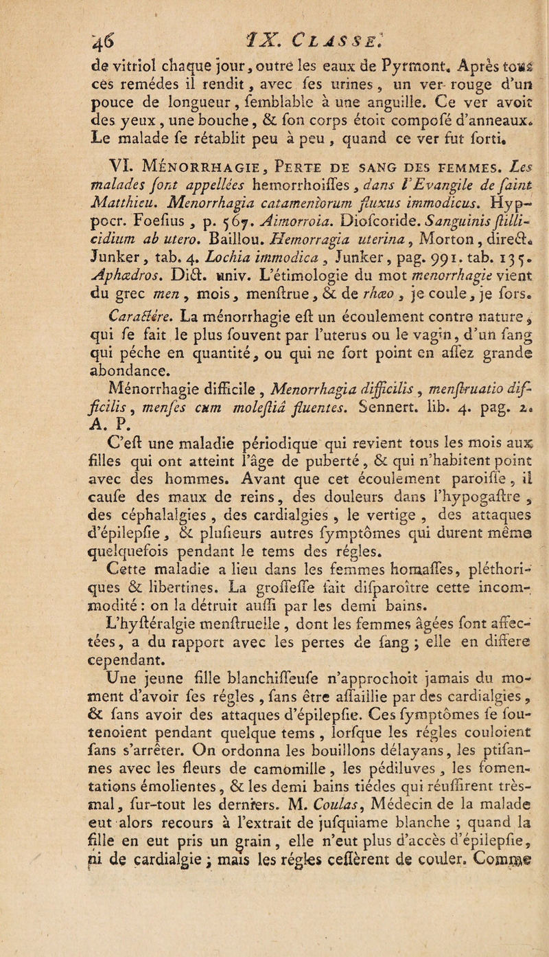 de vitriol chaque jour, outre les eaux de Pyrmont, Après toiâ ces remèdes il rendit, avec les urines, un ver rouge d’un pouce de longueur, femblable à une anguille. Ce ver avoit des yeux , une bouche, & fon corps étoit compofé d’anneaux* Le malade fe rétablit peu à peu , quand ce ver fut forti* VI. Ménorrhagie, Perte de sang des femmes. Les malades font appellées hemorrhoiffes , dans VEvangile de faint Matthieu. Menorrhagia catamenîorum fluxus immodicus. Hyp~ pocr. Foefius , p. 567. Aimorroia. Diofcoride. Sanguinis flïlli- cidium ab utero, Baillou. Hemorragia uterina 3 Morton, direéh Junker, tab. 4. Lochia immodica , Junker, pag. 991. tab. 135. Aphczdros. Diéh wniv. L’étimologie du mot ménorrhagie vient du grec men , mois, menflrue, & de rhceo , je coule, je fors. Caractère. La ménorrhagie eft un écoulement contre nature 9 qui fe fait le plus fouvent par l’uterus ou le vagin, d’un fang qui pèche en quantité, ou qui ne fort point en allez grande abondance. Ménorrhagie difficile , Menorrhagia dijjîcilis , menfkuatio dif- ficilis, menfes cum molefliâ fluentes. Sennert. lib. 4. pag. i* A. P. C’eft une maladie périodique qui revient tous les mois aux filles qui ont atteint l’âge de puberté, & qui n’habitent point avec des hommes. Avant que cet écoulement paroifie , il caufe des maux de reins, des douleurs dans i’hypogaflre , des céphalalgies , des cardiaîgies , le vertige , des attaques d’épilepfie, & plufieurs autres fymptômes qui durent même quelquefois pendant le tems des régies. Cette maladie a lieu dans les femmes horualfes, pléthori¬ ques &l libertines. La groiTeffe fait difparoitre cette incom¬ modité : on la détruit auffi par les demi bains. L’hyftéraîgie menflrueile , dont les femmes âgées font affec¬ tées, a du rapport avec les pertes de fang; elle en différé cependant. Une jeune fille blanchiffeufe n’approchoit jamais du mo¬ ment d’avoir fes régies ,fans être affaiilie par des cardiaîgies, & fans avoir des attaques d’épilepfie. Ces fymptômes fe fou- tenoient pendant quelque tems, lorfque les régies couîoient fans s’arrêter. On ordonna les bouillons délayans, les ptifan- nes avec les fleurs de camomille, les pédiluves, les fomen¬ tations émolientes, & les demi bains tiédcs qui réuffirent très- mal, fur-tout les derniers. M. Coulas, Médecin de la malade eut alors recours à l’extrait de jufquiame blanche ; quand la fille en eut pris un grain, elle n’eut plus d’accès d’épilepfie, pi dç cardialgie ; mais les régies cédèrent de couler. Compter