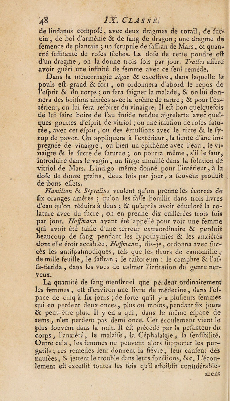 4§ /X Classé* de lindanus eompofé, avec deux dragmes de corail, de fnc» cin, de bol d’arménie & de fang de dragon ; une dragme de femence de plantain ; ua fcrupule de faffran de Mars, & quan¬ tité fufüfante de rofes féches. La dofe de cette poudre eft d’un dragme , on la donne trois fois par jour. Trallcs allure avoir guéri une infinité de femme avec ce feul remède. Dans la ménorrhagie aigue & excelîive^ dans laquelle le Îiouls eft grand & fort , on ordonnera d’abord le repos dé ’efprit & du corps ; on fera faigner la malade, & on lui don¬ nera des boilTons nitrées avec la crème de tartre ; &. pour l'ex¬ térieur, on lui fera refpirer du vinaigre» Il efb bon quelquefois de lui faire boire de l’au froide rendue aigrelette avec quel¬ ques gouttes d’efprit de vitriol ; ou une infufion de rofes fatu- rée, avec eet efpnt 9 ou des émulfions avec le nitre & le fy- rop de pavot. On appliquera à l’extérieur , la fiente d’âne im¬ prégnée de vinaigre , ou bien un épithéme avec l’eau , le vi¬ naigre & le fucre de faturne ; on pourra même, s’il le faut, introduire dans le vagin , un linge mouillé dans la folution dé vitriol de Mars. L’indigo même donné pour l’intérieur, à la dofe de douze grains, deux fois par jour, a fouvent produit de bons effets. Hamilton & Septalius veulent qu’on prenne les écorces de fix oranges amères ; qu’on les faffe bouillir dans trois livres d’eau qu’on réduira à deux ; & qu’après avoir éducloré la co- lature avec du fucre , on en prenne dix cuillerées trois fois par jour. Hoffmann ayant été appellé pour voir une femme qui avoit été faifie d’une terreur extraordinaire & perdoit beaucoup dé fang pendant les lypothymies & les anxiétés dont elle étoit accablée, Hoffmann, dis-je, ordonna avec fuc» cès les antifpafmodiques, tels que les fleurs de camomille, de mille feuille, le faffran ; le caller eum : le camphre & l’afi* fa-fætida , dans les vues de calmer l’irritation du genre ner¬ veux. La quantité de fang menftruel que perdent ordinairement les femmes , eft d’environ une livre de médecine, dans l’ef- pace de cinq à fix jours ; de forte qu’il y a pîufieurs femmes qui en perdent deux onces, plus ou moins,pendant fix jours ik. peut-être plus. Il y en a qui, dans le même efpace de tems, n’en perdent pas demi once. Cet écoulement vient le plus fouvent dans la nuit. Il eff précédé par la pefanteur du corps, l’anxiété, le malaife , la Céphalalgie, la lenfibilité. Outre cela , les femmes ne peuvent alors fupporter les pur¬ gatifs ; ces remedes leur donnent la fièvre, leur caufeut des naufées, & jettent le trouble dans leurs fonctions, &c. L’écou¬ lement eft exceffif toutes les fois qu’il affaiblit coniidérable- sneftt