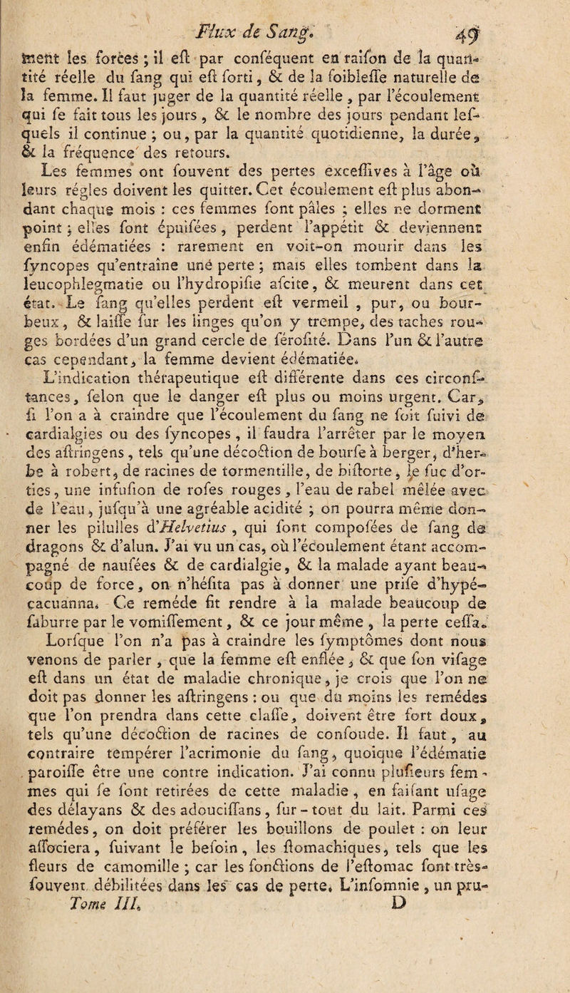 tnertt les forées ; il efk par conféquent en raifon de la quart*» tiré réelle du fang qui eft forti, & de la foibleffe naturelle de la femme. Il faut juger de la quantité réelle , par l’écoulement qui fe fait tous les jours , & le nombre des jours pendant lef- quels il continue ; ou, par la quantité quotidienne, la durée * &L la fréquence des retours. Les femmes ont fouvent des pertes exceffives à l’âge où leurs régies doivent les quitter. Cet écoulement eft plus abon¬ dant chaque mois : ces femmes font pâles ; elles ne dorment point ; elles font épuifées, perdent l’appétit & deviennent enfin édématiées : rarement en voit-on mourir dans les fyncopes qu’entraîne uné perte ; mais elles tombent dans la leucophlegmatie ou l’hydropifie afcite, & meurent dans cet état. Le fang quelles perdent eft vermeil , pur, ou bour¬ beux , & laiffe fur les linges qu’on y trempe, des taches rou¬ ges bordées d’un grand cercle de férofité. Dans l’un & l’autre cas cependant, la femme devient édématiée* L’indication thérapeutique eft différente dans ces circons¬ tances, félon que le danger eft plus ou moins urgent. Car* fi l’on a à craindre que l’écoulement du fang ne foit fuivi clê cardiaigies ou des fyncopes, il faudra l’arrêter par le moyen des aftringens, tels qu’une déco&ion de boude à berger j d'her¬ be à robert, de racines de tormentille, de biftorte, le fuc d’or¬ ties, une infufion de rofes rouges, l’eau de rabel mêlée avec de L’eau, jufqu’à une agréable acidité ; on pourra même don¬ ner les piiulies d’ Helvetius , qui font compofées de fang ds dragons & d’alun. J’ai vu un cas, où l’édoulement étant accom¬ pagné de naufées & de cardialgie, & la malade ayant beau¬ coup de force, on n’héfita pas à donner une prife d’hypé- çacuanna» Ce remède fit rendre à la malade beaucoup de faburre par le vomiffement, & ce jour même , la perte cefia.» Lorfque l’on n’a pas à craindre les fymptômes dont nous venons de parler, que la femme eft enflée, & que fon vifage eft dans un état de maladie chronique, je crois que l’on ne doit pas donner les aftringens : ou que du moins les remèdes que l’on prendra dans cette claffe, doivent être fort doux„ tels qu’une décoction de racines de confonde. Il faut, au contraire tempérer l’acrimonie du fang, quoique l’édématie paroille être une contre indication. J’ai connu plufieurs fem¬ mes qui fe font retirées de cette maladie, en fanant ufage des délayans & des adouciffans, fur-tout du lait. Parmi ces- remédes, on doit préférer les bouillons de poulet : on leur affociera, fuivant le befoin, les ftomachiques, tels que les fleurs de camomille ; car les fondions de l’eftomac font très- fouvenr débilitées dans les cas de perte, L’infomnie , un pru- Tome III D