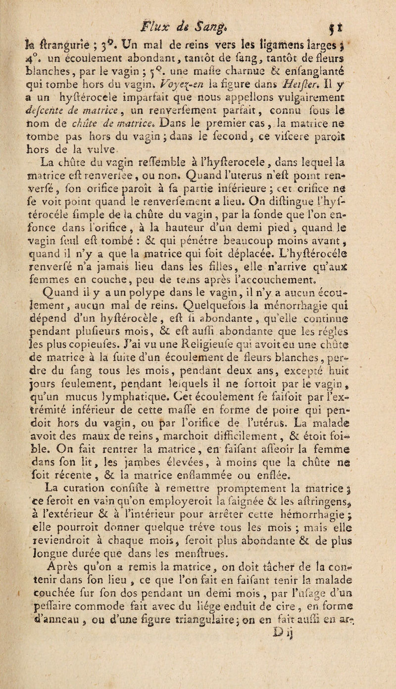jk flrangune ; 3®. Un mal de reins vers les îlganiens larges | 4°. un écoulement abondant, tantôt de fang, tantôt de Heurs blanches, par le vagin ; 3^. une ruade charnue & enfangianté qui tombe hors du vagim Poys^-sn la figure dans Heijler, Il y a un hyftérocele imparfait que nous appelions vulgairement dejcente de matrice, un renverfement partait, connu fous la nom de chiite de matrice. Dans le premier cas, la matrice ne tomiae pas hors du vagin ; dans le fécond, ce vifcere parois hors de la vulve La chute du vagin refTëmble à rhyfterocele, dans lequel la matrice eft renveriee, ou nom Quand buteras n'eft point ren* verfé, fon orifice paroît à fa partie inférieure ; cet orifice n@ fe voit point quand le renverfement a lieu. On diftingue l’hyf- îérocéle fimple de ia chute du vagin , par la fonde que l’on en» fonce dans l'orifice, à îa hauteur d’un demi pied * quand le vagin foui eft tombé : & qui pénétre beaucoup moins avant * quand il n’y a que la matrice qui foit déplacée. L’hyftérocéle renverfé n’a jamais lieu dans les filles, elle n’arrive qu’aux femmes en couche, peu de tems après l’accouchement. Quand il y a un polype dans le vagin, il n’y a aucun écou¬ lement, aucun mal de reins. Quelquefois la ménorrhagie qui dépend d’un hyftérocèle, eft ii abondante , qu’elle continue pendant plufieurs mois, & eft aufii abondante que les régies les plus copieufes. J’ai vu une Religieufe qui avoit eu une chute de matrice à la fuite d’un écoulement de fleurs blanches, per¬ dre du fang tous les mois, pendant deux ans, excepté huit jours feulement, pendant lesquels il ne fortoit par le vagin „ qu’un mucus lymphatique. Cet écoulement fe failôit par l’ex¬ trémité inférieur de cette malle en forme de poire qui pen» doit hors du vagin, ou par l’orifice de l’utérus. La malade avoit des maux de reins, marchoit difficilement, & étoit foi-* ble. On fait rentrer la matrice, en faifant afieoir la femme dans fon lit, les jambes élevées, à moins que la chûte ne foit récente , & la matrice enflammée ou enflée. La curation conftfte à remettre promptement la matrice 3 ce feroit en vain qu’on employeroit lafaignée & les aftringens^ à l’extérieur & à l’intérieur pour arrêter cette hémorrhagie ; elle pourroit donner quelque trêve tous les mois ; mais elle reviendroit à chaque mois* feroit plus abondante & de plus longue durée que dans les menftrues. Après qu’on a remis la matrice, on doit tâcher de la con¬ tenir dans fon lieu , ce que l’crn fait en faifant tenir la malade couchée fur fon dos pendant un demi mois, par l’ufage d’un forme en ar* peiîaire commode fait avec du liege enduit de cire, en d’anneau , ou d’une figure triangulaire 3 on en fait aufti Dij