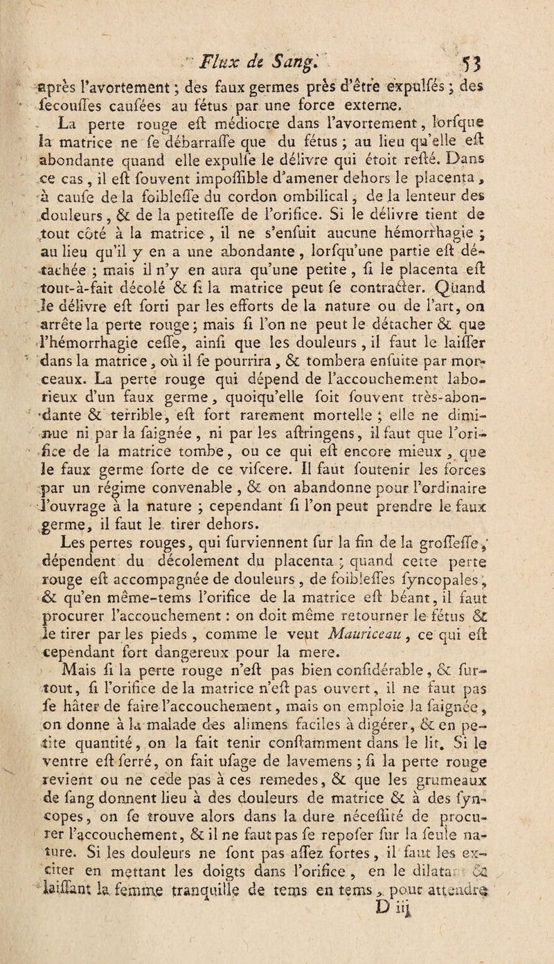 après ravortement ; des faux germes près d’être expuîfés ; des fécondés caufées au fétus par une force externe, La perte rouge eft médiocre dans ravortement, l'orfque la matrice ne fe débarrafte que du fétus ; au lieu quelle eft abondante quand elle expulfe le délivre qui étoit relié. Dans ce cas, il eft fouvent impoftible d’amener dehors le placenta , à caufe delà foiblefte du cordon ombilical, de la lenteur des douleurs, & de la petitefte de l’orifice. Si le délivre tient de ^tout coté à la matrice , il ne s’enfuit aucune hémorrhagie ; au lieu qu’il y en a une abondante , lorfqu’une partie eft dé¬ tachée ; mais il n’y en aura qu’une petite, fi le placenta eft tout-à-fait décolé & û la matrice peut fe contrarier. Quand le délivre eft forti par les efforts de la nature ou de l’art, on arrête la perte rouge; mais fi l’on ne peut le détacher & que Fhémorrhagie celle, ainli que les douleurs, il faut le laiffer dans la matrice, où il fe pourrira, & tombera enfuite par mor¬ ceaux. La perte rouge qui dépend de l’accouchement labo¬ rieux d’un faux germe, quoiqu’elle foit fouvent très-abon- •dante & terrible, eft fort rarement mortelle ; elle ne dimi¬ nue ni par la faignée , ni par les aftringens, il faut que l’ori¬ fice de la matrice tombe, ou ce qui eft encore mieux , que le faux germe forte de ce vifeere. Il faut foutenir les forces par un régime convenable , & on abandonne pour l’ordinaire l’ouvrage à la nature ; cependant fi l’on peut prendre le faux germe, il faut le tirer dehors. Les pertes rouges, qui furviennent fur la fin de la grofîefïe* dépendent du décoîement du placenta ; quand cette perte rouge eft accompagnée de douleurs , de foibieffes fyncopales, & qu’en même-tems l’orifice de la matrice eft béant, il faut procurer l’accouchement : on doit même retourner le fétus & le tirer par les pieds , comme le vept Mauriceau, ce qui eft cependant fort dangereux pour la mere. Mais fi la perte rouge n’eft pas bien confidérable, & fur- tout, fi l’orifice delà matrice n’eft pas ouvert, il ne faut pas fe hâter de faire l’accouchement, mais on emploie la faignée, on donne à k malade des alimens faciles à digérer, & en pe¬ tite quantité, on la fait tenir conftamment dans le lit. Si le ventre eft: ferré, on fait ufage de lavemens ; fi la perte rouge revient ou ne cede pas à ces remedes, & que les grumeaux de fang donnent lieu à des douleurs de matrice & à des fym- copes, on fe trouve alors dans la dure néceftité de procu¬ rer l’accouchement, & il ne faut pas fe repofer fur la feule na¬ ture. Si les douleurs ne font pas allez fortes, il faut les ex¬ citer en mettant les doigts dans l’orifice , en le dilata; kiffant la. femme tranquille de rems en temspour attendre*