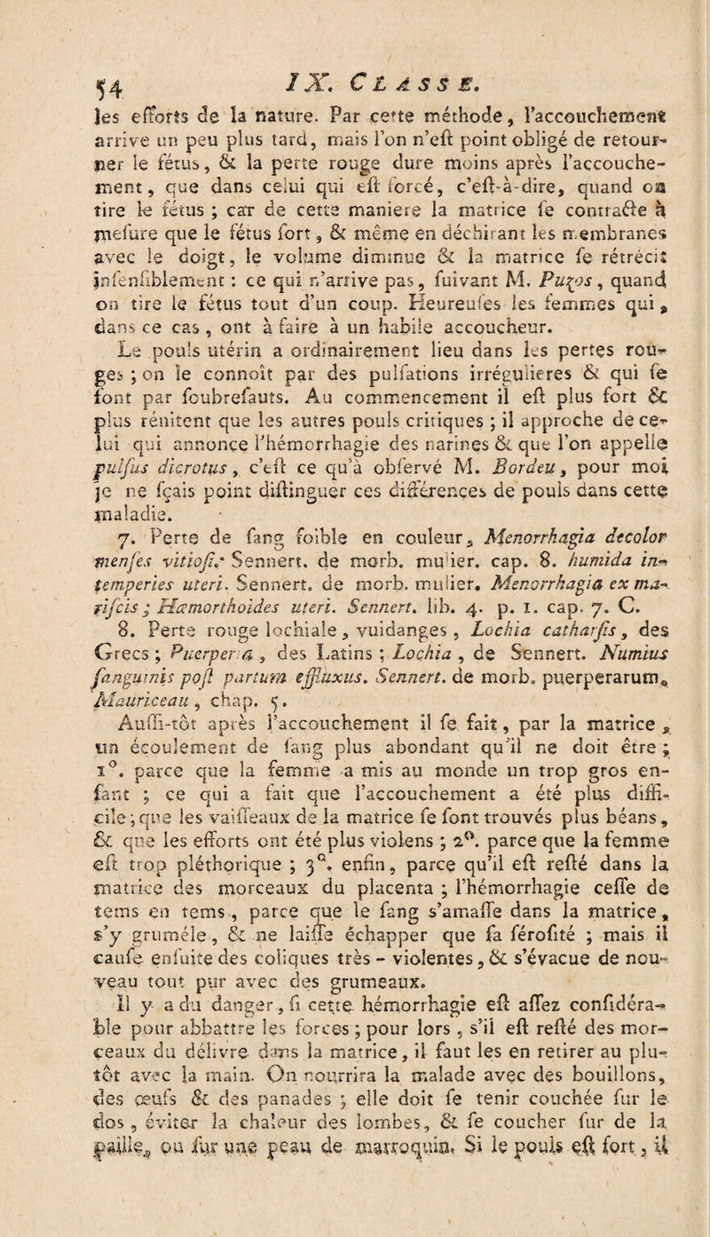 ^4 / X. Classe. les efforts de la nature. Par ce*te méthode, 1 accouchement arrive un peu plus tard, mais l’on n’eft point obligé de retour¬ ner le fétus, & la perte rouge dure moins après l’accouche¬ ment , que dans celui qui eft forcé, c’eft-à~dire, quand oa tire le fétus ; car de cette maniéré la matrice fe centrale h indure que le fétus fort, & même en déchirant les membranes avec le doigt, le volume diminue & la matrice fe rétrécit înfenfiblemcnt : ce qui rfarrive pas, fuivant M. Pu^os, quand on tire le fétus tout d’un coup. Heureuies les femmes qui, dans ce cas, ont à faire à un habile accoucheur. Le pouls utérin a ordinairement lieu dans les pertes rou^ ges ; on le connoît par des pulfations irrégulières & qui fe font par fcubrefauts. Au commencement il eft plus fort 6c plus rendent que les autres pouls critiques ; il approche de ce¬ lui qui annonce l’hémorrhagie des narines & que l’on appelle put fus die ro lus, c’eft ce qu’à obfervé M. Bordai 3 pour moi je ne fçais point diftinguer ces différences de pouls dans cette maladie. 7. Perte de fang foible en couleur, Menorrhagia dtcolor tnenfes viîiofi.* Sennert. de morb. muier. cap. 8. humida in*>» temperies uteri. Sennert. de morb. minier. Menorrhagia ex ma- ïifeis; Hœmorthoïâes uteri. Sennert. lib. 4. p. 1. cap. 7. C. 8. Perte rouge lochiale, vuidanges, Lochia catharfis, des Grecs ; Puerper a,, des Latins ; Lochia , de Sennert. Num'ius fangmnis pofi partum efjîuxus. Sennert. de morb. puerperarumft Maurice au , chap. 5. Àuüî-tôt après l’accouchement il fe fait, par îa matrice un écoulement de fang plus abondant qu'il ne doit être ; i°. parce que îa femme a mis au monde un trop gros en¬ fant ; ce qui a tait que l’accouchement a été plus diffi¬ cile; que les vaiffeaux de la matrice fe font trouvés plus béans, 6c que les efforts ont été plus violens ; 2°. parce que la femme eft trop pléthorique ; 30. enfin, parce qu’il eft refté dans la matrice des morceaux du placenta ; l’hémorrhagie cefîe de tems en tems, parce que le fang s’amatfe dans la matrice, s’y gruméle, & ne laine échapper que fa férofité ; mais il caufe enfuite des coliques très - violentes, 6c s’évacue de nou~ veau tout pur avec des grumeaux. Il y a du danger , fi cette, hémorrhagie eft aflez confidéra- 3ble pour abbattre les forces ; pour lors , s’il eft refté des mor¬ ceaux du délivre dans la matrice, il faut les en retirer au plu¬ tôt avec la main. On nourrira la malade avec des bouillons, des oeufs & des panades ; elle doit fe tenir couchée fur le dos, éviter la chaleur des lombes, & fe coucher fur de la