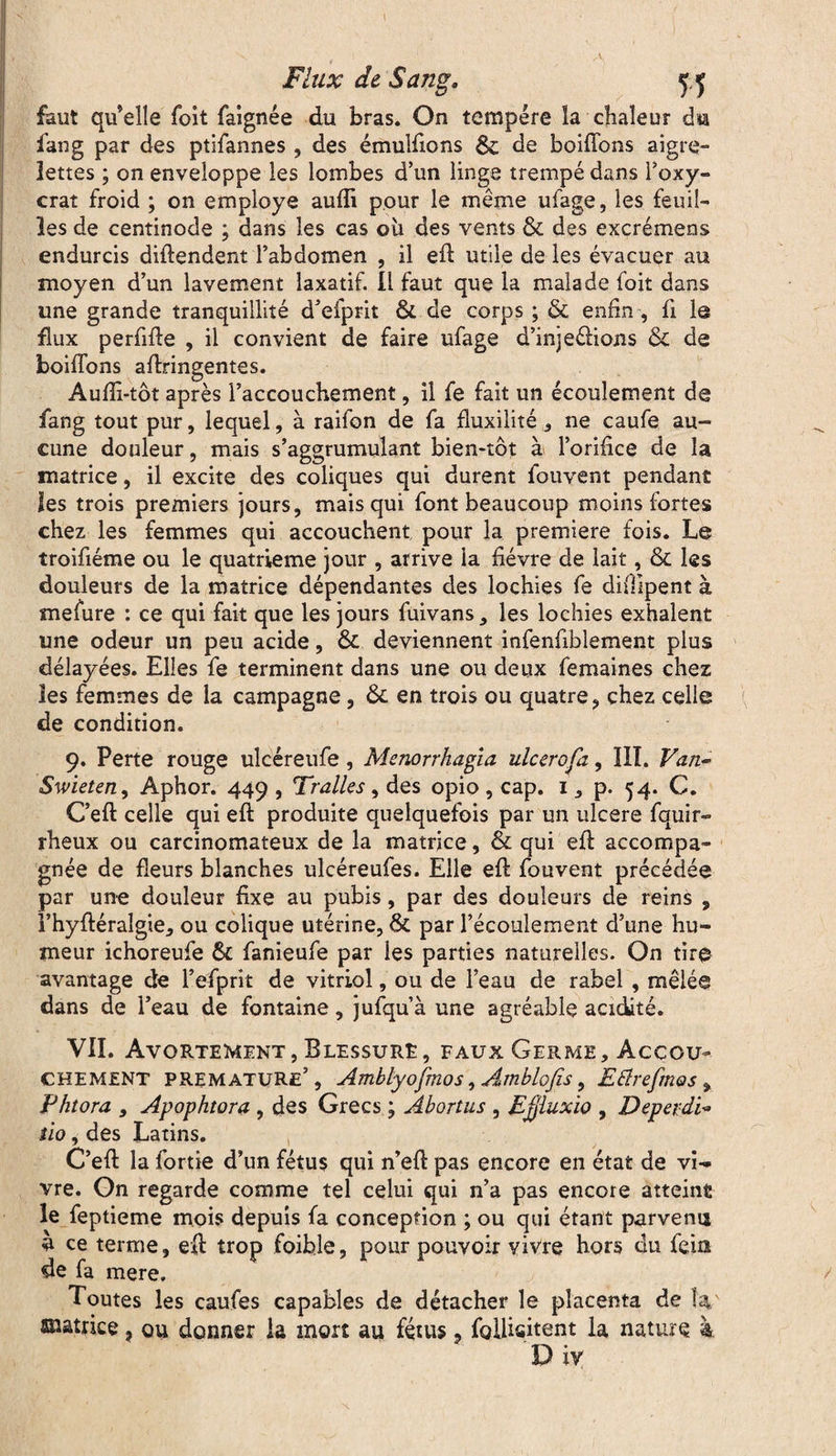 I Flux de'Sang, 55 faut qu’elle foit faignée du bras. On tempère la chaleur du fang par des ptifannes , des émuliions & de boiffons aigre¬ lettes ; on enveloppe les lombes d’un linge trempé dans l’oxy- crat froid ; on employé aufli pour le même ufage, les feuil¬ les de centinode ; dans les cas où des vents & des excrémens endurcis diftendent l’abdomen , il eft utile de les évacuer au moyen d’un lavement laxatif, il faut que la malade foit dans une grande tranquillité d’efprit & de corps ; & enfin, fi le flux perfide , il convient de faire ufage d’injeétions & de boiffons aftringentes. Aufîi-tôt après l’accouchement, il fe fait un écoulement de fang tout pur, lequel, à raifon de fa fluxilité , ne caufe au¬ cune douleur, mais s’aggrumulant bien-tôt à l’orifice de la matrice, il excite des coliques qui durent fouvent pendant les trois premiers jours, mais qui font beaucoup moins fortes chez les femmes qui accouchent pour la première fois. Le troifiéme ou le quatrième jour , arrive la fièvre de lait, & les douleurs de la matrice dépendantes des lochies fe difüpent à mefure : ce qui fait que les jours fuivans, les lochies exhalent une odeur un peu acide, & deviennent infenfiblement plus délayées. Elles fe terminent dans une ou deux femaines chez les femmes de la campagne, & en trois ou quatre, chez celle de condition. 9. Perte rouge ulcéreufe, Mcnorrhagîa ulcerofz, ïlï. Van- Swieten, Aphor. 449 , Tralks, des opio , cap. 1, p. 54. C. C’eft celle qui eft produite quelquefois par un ulcéré fquir- rheux ou carcinomateux de la matrice, & qui efl accompa¬ gnée de fleurs blanches ulcéreufes. Elle eft fouvent précédée par une douleur fixe au pubis, par des douleurs de reins , l’hyftéraîgie, ou colique utérine, & par l’écoulement d’une hu¬ meur ichoreufe & fanieufe par les parties naturelles. On tire avantage de l’efprit de vitriol, ou de l’eau de rabel , mêlée dans de l’eau de fontaine, jufqu’à une agréable acidité. VII. Avortement, Blessure, faux Germe, Accou¬ chement prématuré’, Amblyojmos, Amblofis, Etfrefmos , Fhtora , Apophtora , des Grecs ; Abortus , Ejjluxio , Deperdi~ tio, des Latins. C’eft la fortie d’un fétus qui n’eft pas encore en état de vi¬ vre. On regarde comme tel celui qui n’a pas encore atteint le feptieme mois depuis fa conception ; ou qui étant parvenu a ce terme, eft trop foible, pour pouvoir vivre hors du fein de fa mere. / Toutes les caufes capables de détacher le placenta de Î4 anatrice, ou donner la mort au fétus, follisitent la nature à Div