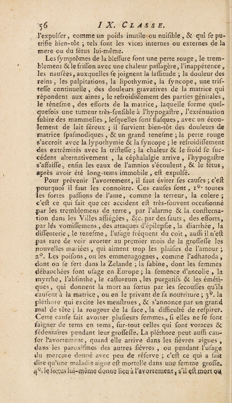 Fexp-ulfer , comme un poids inutile ou nuifible , & qui fe pu» trifie bien-tôt -, tels font les vices internes ou externes de la mere ou du fétus lui-même. Les fymptômes de îableffure font une perte rouge , le trem¬ blement & lefriffon avec une chaleur paftagère, l’inappétence, les naufées, auxquelles fe joignent la laftitude ; la douleur des reins, les palpitations., la lipothymie, la fyncope, une trif- tefie continuelle, des douleurs gravatives de la matrice qui répondent aux aines, le refroidiffement des parties génitales, le ténefme , des efforts de la matrice, laquelle forme quel¬ quefois une tumeur très-fenfible à l’hypogaftre, l’exténuation fubite des mammelles , lefquelles font flafques, avec un écou¬ lement de lait féreux ; il furvient bien-tôt des douleurs de matrice fpafmodiques, & un grand tenefme ; la perte rouge s’accroît avec la lypothymie & la fyncope ; le refroidiffement des extrémités avec la triilefTe ; la chaleur ol le froid fe fuc- cédent alternativement , la céphalalgie arrive , l’hypogaftre s’aftaifle, enfin les eaux de l’amnios s’écoulent, & le fétus, 9près avoir été long-terns immobile , eft expulfé. Pour prévenir l’avortement, il faut éviter fes caufes ; c’eft pourquoi il faut les co-nnoître. Ces caufes font, iQ* toutes les fortes paffions de famé, comme la terreur, la colere ; c’eft ce qui fait que cet accident eft îrès-fouvent occafionné par les tremblemens de terre , par l’alarme & la confterna- tion dans les Villes aftïégées, &c. par des. fauts, des efforts, par lés vomiffernens, des attaques d’épilepfte , la diarrhée, la diftenterie , le tenefme , Pillage fréquent du coït , auiîi il n’eft pas rare de voir avorter au premier mois de la grofleffe les nouvelles mariées s qui aiment trop les plaiffrs de l’amour ; 2°. Lçs poifons, ou les emmena go g ne s, comme l’adhatoda , dont on fe fert dans la Zelande ; la fabine, dont les femmes débauchées font ufage en Europe ; la femence d’ancolie , la myrrhe, fabfinthe, le caftoreum , les purgatifs & les éméti¬ ques , qui donnent la mort au fœtus par les fecouffes qu’ils caufent à la matrice , ou en le privant de fa nourriture ; 3^. la pléthore qui excite les menftrues, & s’annonce par un grand, ma! de tête ; la rougeur de la face, la difficulté de refpireî*. Cette caufe fait avorter plufieurs femmes-, fi elles ne fe font ïaigner de tems en tems, fur-tout celles qui font voraces & fédentaïres pendant leur groffeffe. La pléthore peut aufli eau- fer l'avortement, quand elle arrive dans les fièvres aigues , dans les paroxifmes des autres fièvres , ou pendant i’ufage du mercure donné avec peu de réferve ; c’eff ce qui a fait dire qu'une maladie aigue eft mortelle dans une femme grofte<, le fetus lui-même clgnns lieu à 1 avortement ? s’il eft mort