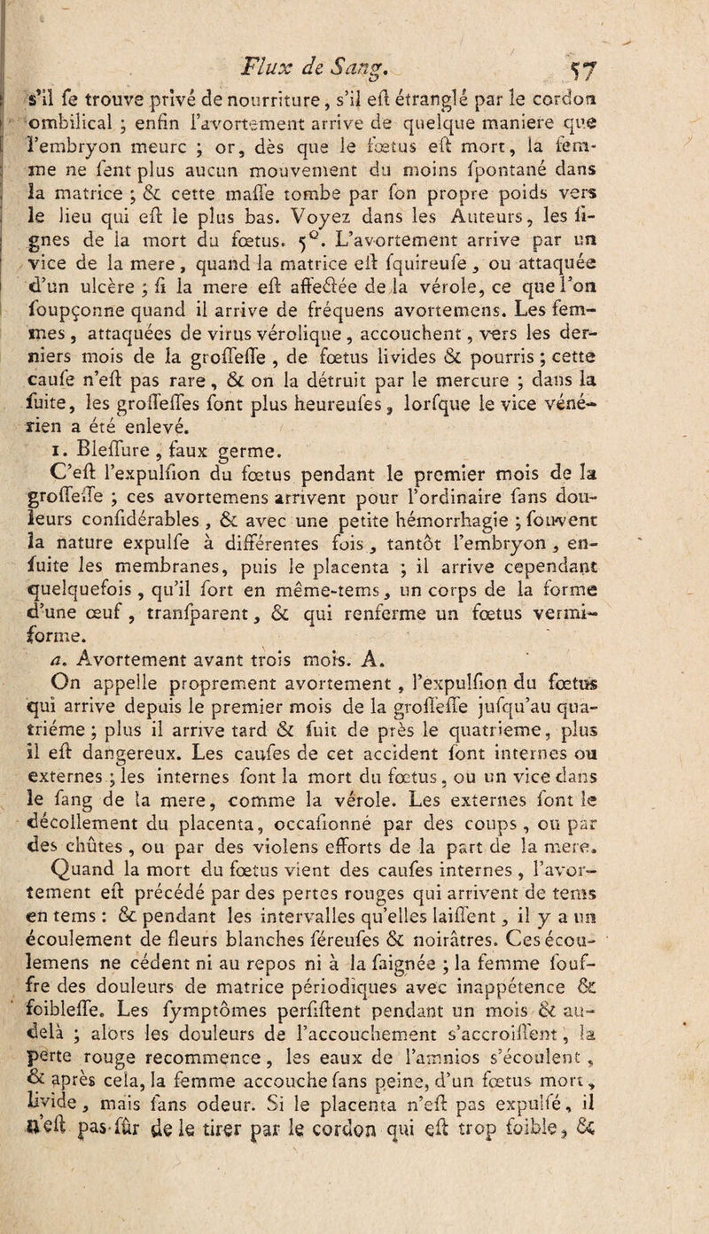 s'il fe trouve privé de nourriture, s’il eft étranglé par le cordon ombilical ; enfin l’avortement arrive de quelque maniéré que l’embryon meure ; or, dès que le fœtus eft mort, la fem¬ me ne fent plus aucun mouvement du moins fpontané dans la matrice ; & cette malle tombe par fon propre poids vers le lieu qui eft le plus bas. Voyez dans les Auteurs, les li¬ gnes de la mort du fœtus. 5°. L’avortement arrive par un vice de la mere, quand la matrice eft fquireufe , ou attaquée d’un ulcère ; fi la mere eft affeéiée de la vérole, ce que l’on fbupçonne quand il arrive de fréquens avortemens. Les fem¬ mes , attaquées de virus vérolique, accouchent, vers les der¬ niers mois de la groffefte , de fœtus livides & pourris ; cette caufe n’eft pas rare, 8c on la détruit par le mercure ; dans la fuite, les groffeffes font plus heureufes ? lorfque le vice véné¬ rien a été enlevé. 1. Bleflure , faux germe. C’eft l’expulùon du fœtus pendant le premier mois de la groffefte ; ces avortemens arrivent pour l’ordinaire fans dou¬ leurs conftdérables , ôc avec une petite hémorrhagie ; fouvenc la nature expulfe à différentes fois , tantôt l’embryon , en- fuite les membranes, puis le placenta ; il arrive cependant quelquefois, qu’il fort en même-tems, un corps de la forme d’une œuf , tranfparent, & qui renferme un fœtus vermi- forme. a. Avortement avant trois mois. A. On appelle proprement avortement , l’expulfion du fœtus qui arrive depuis le premier mois de la groffefte jufqu’au qua¬ trième ; plus il arrive tard & fuit de près le quatrième, plus il eft dangereux. Les caufes de cet accident font internes ou externes ; les internes font la mort du fœtus, ou un vice dans le fang de ta mere, comme la vérole. Les externes font le décollement du placenta, occafionné par des coups, ou par des chûtes , ou par des violens efforts de la part de la mere. Quand la mort du fœtus vient des caufes internes , l’avor¬ tement eft précédé par des pertes rouges qui arrivent de tems en tems : & pendant les intervalles qu’elles laiffent, il y a un écoulement de fleurs blanches féreufes & noirâtres. Cesécou- lemens ne cèdent ni au repos ni à la faignée ; la femme fouf- fre des douleurs de matrice périodiques avec inappétence & foibleffe. Les fymptômes perfiftent pendant un mois & au- delà ; alors les douleurs de l’accouchement s’aecroiffent, la perte rouge recommence, les eaux de l’ainnios s’écoulent, & après cela, la femme accouche fans peine, d’un fœtus mort, livide, mais fans odeur. Si le placenta n’eft pas expulfé, il u’di pas fûr de le tirer par le cordon qui eft trop foible ^ &