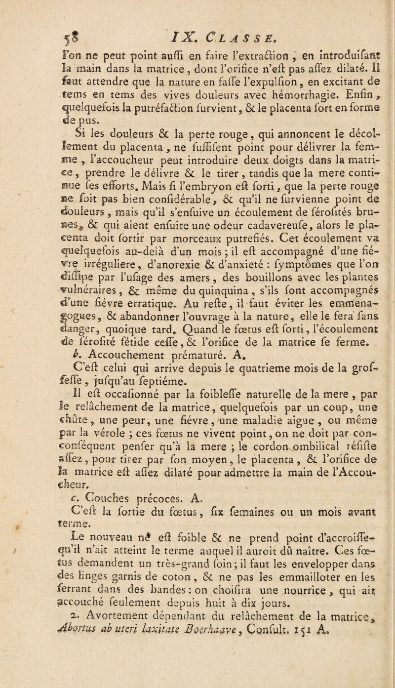 Fon ne peut point aufii en faire l’extraélion , en întroduîfaflt la main dans ia matrice, dont l’orifice n’efi pas affez dilaté. Il faut attendre que la nature en fa lie l’expulfion, en excitant de teins en tems des vives douleurs avec hémorrhagie. Enfin 9 quelquefois la putréfaélion furvient, & le placenta fort en forme de pus. Si les douleurs 6c la perte rouge, qui annoncent le décol¬ lement du placenta, ne fuffifent point pour délivrer la fem¬ me r l’accoucheur peut introduire deux doigts dans la matri¬ ce , prendre le délivre & le tirer , tandis que la mere conti¬ nue fes efforts. Mais fi l’embryon efi forti, que la perte rouge me foit pas bien confidérable, 6c qu’il ne furvienne point de douleurs , mais qu’il s’enfuive un écoulement de férofités bru- 6c qui aient enfuite une odeur cadavereufe, alors le pla¬ centa doit fortir par morceaux putréfiés. Cet écoulement va quelquefois au-delà d'un mois ; il eft accompagné d’une fiè¬ vre irrégulière, d’anorexie 6c d’anxieté : fymptômes que l’on «îifiEtpe par i’ufage des amers, des bouillons avec les plantes vulnéraires, & même du quinquina, s’ils font accompagnés d’une fièvre erratique. Au refie, il faut éviter les emmena- gogues, 6c abandonner l’ouvrage à la nature, elle le fera fans danger, quoique tard. Quand le fœtus efi forti, l’écoulement de férofité fétide celle, & l’orifice de la matrice fe ferme. b. Accouchement prématuré. A, C’efi celui qui arrive depuis le quatrième mois de la grof- fefTe, jufqu’au feptiéme. Il efi occafionné par la foibleiïe naturelle de la mere , par le relâchement de la matrice, quelquefois par un coup, une chute, une peur, une fièvre,'une maladie aigue, ou même par la vérole ; ces fœtus ne vivent point, on ne doit par con- eonféqoent penfer qu’à la mere ; le cordon ombilical réfifie «fiez, pour tirer par fon moyen, le placenta , 6e l’orifice de la matrice efi allez dilaté pour admettre la main de l’Accou- cheur. c. Couches précoces. A. C’efi la fortie du fœtus, fix femaines ou un mois avant terme. Le nouveau né efi faible & ne prend point d’accroifie- qn’il n’ait atteint îe terme auquel il aurcit dû naître. Ces fœ¬ tus demandent un très-grand foin ; il faut les envelopper dans des linges garnis de coton, 6c ne pas les emmailloter en les ferrant dans des bandes : on choifira une nourrice 9 qui ait accouché feulement depuis huit à dix jours. 2». Avortement dépendant du relâchement de la matrice * Abonus ab ut cri LiAUatç BverJuiave, Çonfult, 151 A»
