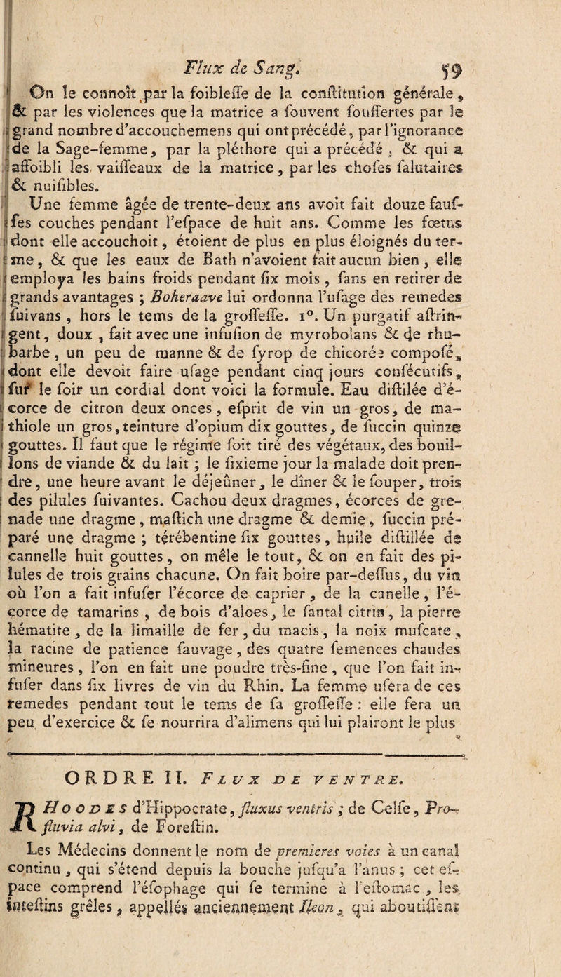 On la connoît jsar la foible(Te de îa conftîtutlon générale , & par les violences que la matrice a fouvent fouffertes par le ; grand nombre d’accouehemens qui ont précédé, par l’ignorance de la Sage-femme, par la pléthore qui a précédé , & qui a adoibli les. vaiiTeaux de la matrice, par les choies falutaires & nuiübles. Une femme âgée de trente-deux ans a voit fait douze fauf- fes couches pendant l’efpace de huit ans. Comme les fœtus dont ^lle accouchoit, étoient de plus en plus éloignés du ter¬ me, & que les eaux de B ath n’avoient fait aucun bien, elle employa les bains froids pendant fix mois, fans en retirer de grands avantages ; Boheraave lui ordonna l’ufage des remedes fuivans , hors le tems de la grofleffe. i°. Un purgatif aftrin« fent, doux , fait avec une infufion de myroboians &C de rhu- arbe, un peu de manne tk de fyrop de chicorée compofé* dont elle devoit faire ufage pendant cinq jours confécutifs, fuf le foir un cordial dont voici la formule. Eau diflilée d’é¬ corce de citron deux onces, efprit de vin un gros, de ma- thiole un gros,teinture d’opium dix gouttes, de fuccin quinze gouttes. Il faut que le régime foit tiré des végétaux, des bouil¬ lons de viande 8c du lait ; le fixieme jour la malade doit pren¬ dre, une heure avant le déjeuner, le dîner & lefouper, trois des pilules fuivantes. Cachou deux dragmes, écorces de gre¬ nade une dragme , maftich une dragme ôc demie, fuccin pré¬ paré une dragme ; tçrébentine fix gouttes, huile diftiilée de cannelle huit gouttes, on mêle le tout, 8c on en fait des pi¬ lules de trois grains chacune. On fait boire par-deffus, du vira où l’on a fait infufer l’écorce de câprier, de la canelle, l’é¬ corce de tamarins , de bois d’aloes, le fantalcitrm, la pierre hématite , de la limaille de fer , du macis, îa noix mufcate , la racine de patience fauvage, des quatre femences chaudes mineures , l’on en fait une poudre très-fine , que l’on fait im fufer dans fix livres de vin du Rhin. La femme ufera de ces temedes pendant tout le tems de fa groffesîe : elle fera un peu. d’exercice 8c fe nourrira d’alimens qui lui plairont le plus ORDRE II. Flux de ventre. 71 H o o d e s d’Hippocrate, fluxus vcntris ; de Celfe, Pro J\ fluvia alvi, de Forellin. Les Médecins donnent le nom de premières voies à un canal continu , qui s’étend depuis la bouche jufqu’a l’anus ; cet ef- pace comprend l’éfophage qui fe termine à l'edornac , les tnteliins grêles, appelles anciennement Ikon, qui aboutidenï