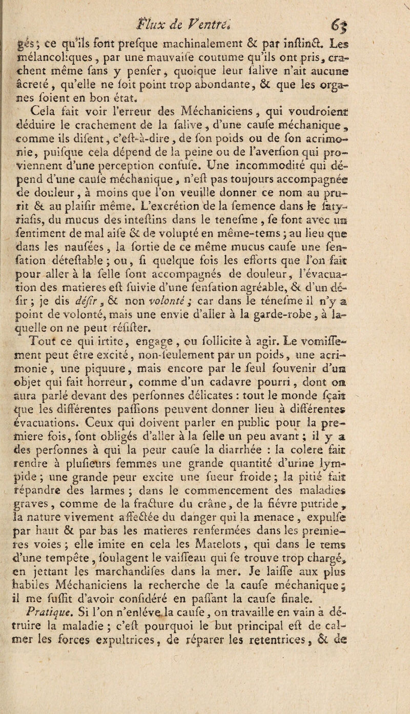 Mnx de F entré. gés ; ce qffils font prefque machinalement & par inflinél. Les mélancoliques, par une mauvaife coutume qu’ils ont pris, cra¬ chent même fans y penfer, quoique leur lalive n’ait aucuns âcreté , qu’elle ne foit point trop abondante , & que les orga¬ nes foient en bon état. Cela fait voir Terreur des Méchaniciens, qui voudroient déduire le crachement de la falive , d’une caufe méchanique , comme ils difent, c’eft-à-dire, de fon poids ou de Ton acrimo¬ nie, puifque cela dépend de la peine ou de l’averfion qui pro¬ viennent d’une perception confufe. Une incommodité qui dé¬ pend d’une caufe méchanique, n’eff pas toujours accompagnée de douleur, à moins que Ton veuille donner ce nom au pru¬ rit & au plaifir même. L’excrétion de la femence dans le Idty^ riafis, du mucus des inteftins dans le tenefme , fe font avec ua fentiment de mal aife & de volupté en même-tems ; au lieu que dans les naufées, la fortie de ce même mucus caufe une fea- fation détefiable ; ou, fi quelque fois les efforts que Ion fak pour aller à la Telle font accompagnés de douleur, 3 évacua— tion des matières eff fuivie d’une fenfation agréable, de d’un dé- fir ; je dis défir , & non volonté ; car dans le ténefme il n’y a point de volonté, mais une envie d’aller à la garde-robe, à la¬ quelle on ne peut réfiffer. Tout ce qui irtite, engage , ou follicite à agir. Le vomiffe- ment peut être excité, non-ieulement par un poids, une acri¬ monie , une piquure, mais encore par le feul fou venir d’us objet qui fait horreur, comme d’un cadavre pourri, dont om aura parlé devant des perfonnes délicates : tout le monde fçak que les différentes pallions peuvent donner lieu à différentes évacuations. Ceux qui doivent parler en public pour la pre¬ mière fois, font obligés d’aller à la Telle un peu avant ; il y a, des perfonnes à qui la peur caufe la diarrhée : la colere fait rendre à plufieiirs femmes une grande quantité d’urine lym- pide ; une grande peur excite une fueur froide ; la pitié fait répandre des larmes ; dans le commencement des maladies graves, comme de la fraélure du crâne, de la fièvre putride„ 3a nature vivement affeélée du danger qui la menace , expulfe par haut & par bas les matières renfermées dans les premiè¬ res voies ; elle imite en cela les Matelots, qui dans le rems d’une tempête , foulagent le vaiffeau qui fe trouve trop chargé, en jettant les marchandifes dans la mer. Je laiffe aux plus habiles Méchaniciens la recherche de la caufe méchanique; il me fuffit d’avoir confidéré en paffant la caufe finale. Pratique. Si l’on n’enléveda caufe, on travaille en vain à dé¬ truire la maladie ; c’eft pourquoi le but principal eff de cal¬ mer les forces expultrices, de réparer les retentrices, & de c