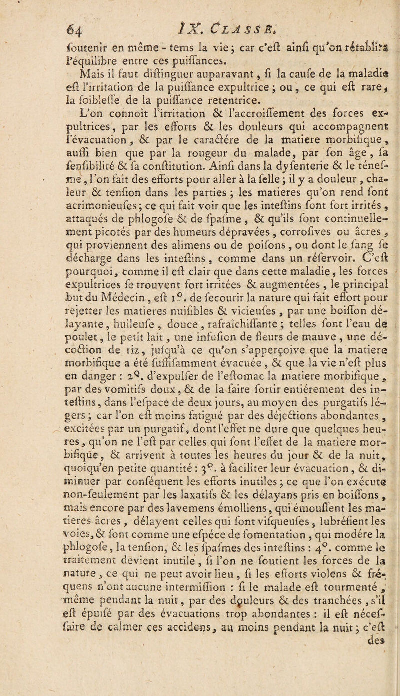 foutenir en même - tems la vie; car c’eft ainfi qu'on rétablie l’équilibre entre ces puiffances. Mais il faut diftingucr auparavant, fi la caufe de la maladi® eft l’irritation de la puiffance expultrice ; ou , ce qui eft rare * la foibleffe de la puiffance retentrice. L’on connoît l’irritation & l’accroiffement des forces ex- pultrices, par les efforts & les douleurs qui accompagnent l’évacuation , & par le caraéfére de la matière morbifique» aufli bien que par la rougeur du malade, par fon âge, fa fenfibilité & fa conffitution. Ainfi dans la dvfenterie & le ténef- jmé, 1 on fait des efforts pour aller à ia felle ; il y a douleur, cha¬ leur & tenffon dans les parties ; les matières qu’on rend font acrimonieqfes; ce qui fait voir que les inteftins font fort irrités 3 attaqués de phlogofe & de fpafme , & qu’ils font continuelle¬ ment picotés par des humeurs dépravées , corrofives ou âcres 3 qui proviennent des alimens ou de poifons, ou dont le fang fe décharge dans les inteftins, comme dans un réfervoir. C’eft pourquoi, comme il eff clair que dans cette maladie * les forces expultrioes fe trouvent fort irritées & augmentées, le principal Lut du Médecin, eff i?. de fecourir la nature qui fait effort pour rejetter les matières nuifibles & vicieufes , par une boiffon dé¬ lavante, huileufe , douce , rafra'ichiffante ; telles font l’eau de poulet, le petit lait, une infufion de fleurs de mauve , une dé- coélion de riz, jufqu’à ce qu’on s’apperçoive que la matière morbifique a été fuffifamment évacuée , & que la vie n’eff plus en danger : 2Q. d’expulfer de l’eftomac la matière morbifique , par des vomitifs doux, & de la faire fortir entièrement des in- teffins, dans l’efpace de deux jours, au moyen des purgatifs lé¬ gers ; car l’on eff moins fatigué par des déjeéfions abondantes , excitées par un purgatif, dont l’effet ne dure que quelques heu¬ res, qu’on ne l’eft par celles qui font l’effet de la matière mor¬ bifique, & arrivent à toutes les heures du jour & de la nuit, quoiqu’en petite quantité : . à faciliter leur évacuation, 61 di¬ minuer par conféquent les efforts inutiles ; ce que l’on exécute non-feulement par les laxatifs & les délayans pris en boiffons„ mais encore par des lavemens émolliens, qui émouilent les ma¬ tières âcres, délayent celles qui font vifqueufes s îubréfient les voies, & font comme une efpéce de fomentation , qui modère la phlogofe, la tenffon, & les Ij^affnes des inteffins : 40. comme le traitement devient inutile, fi l’on ne foutient les forces de la nature, ce qui ne peut avoir lieu , fi les efforts violens & fré- quens n’ont aucune intermiflion : fi le malade eff tourmenté , meme pendant la nuit, par des douleurs & des tranchées , s’il eff épuifé par des évacuations trop abondantes : il eft nécef- faire de calmer ces accidens, au moins pendant la nuit; c’eft