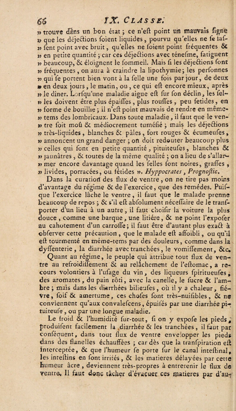 » trouve cfâns un bon état ; ce n’eft point un mauvais figne s? que les déjeélions foient liquides, pourvu qu'elles ne fe taf- 3) fent point avec bruit, qu’elles ne foient point fréquentes Ô£ 3) en petite quantité ; car ces déjeéiions avec ténefme, fatiguent v beaucoup, & éloignent le fommeil. Mais fi les déjeélions font fréquentes , on ama à craindre la lipothymie; les perfonnes •)) qui le portent bien vont à la felle une fois par jour, de deux » en deux jours, le matin, ou, ce qui eft encore mieux, après a> le dîner. Lorfqu’une maladie aigue eft fur fon déclin, les fél¬ in les doivent être plus épaiffes , plus rouftes , peu fetides, en 3» forme de bouillie ; il n’eft point mauvais de rendre en même» j? tems des lombricaux. Dans toute maladie, il faut que le ven« s» tre foit moû & médiocrement tuméfié ; mais les déjeclions j) très-liquides , blanches & pâles , fort rouges & écumeufes, » annoncent un grand danger ; on doit redouter beaucoup plus j? celles qui font en petite quantité, pituiteufes, blanches ôc jaunâtres, & toutes de la même qualité ; on a lieu de s’allar- j> mer encore davantage quand les Telles font noires, graffes * 3> livides, porracées, ou fétides ». Hyppocraus, Prognoftic. D ans la curatiori des flux de ventre, on ne tire pas moins d’avantage du régime de de l’exercice, que des femédes. Puif- que l’exercice lâche le ventre, il faut que le malade prenne beaucoup de repos ; & s’il eft abfolument néceffaire de le trans¬ porter d’ün lieu à un autre, il faut cîioifir la voiture la plus douce , comme une barque, une litière, & ne point l’expofer au cahotement d’un carrofle ; il faut être d’autant plus exafit à ©bferver cette précaution , que le malade eft affoibli, ou qu’ii eft tourmenté en même-tems par des douleurs, comme dans la dyiTenterie, la diarrhée avec tranchées, le vomiffement, &c* Quant au régime, le peuple qui attribue tout flux de ven¬ tre au refroidifl'ement & au relâchement de l’eftomac, a re¬ cours volontiers à l’ufage du vin, des liqueurs fpiritueufes „ des aromates, du pain rôti, avec lacanelle, le fucre & l’am¬ bre ; mais dans les diarrhées bilieufes , où il y a chaleur, fié— Vre, foif & amertume, ces chofes font très-nuiftbles, & ns conviennent qu’aux convalefcens, épuifés par une diarrhée pi- îuiteufe , ou par une longue maladie. Le froid & l’humidité fur-tout, fi on y expofe les pieds* produifent facilement la diarrhée & les tranchées, il faut par conféquent, dans tout flux de ventre envelopper les pieds dans des flanelles échauffées ; car dès que la tranfpiration eft interceptée, & que l’humeur fe porte fur le canal inteftinal, les inteftins en font irrités, & les matières délayées par cette humeur âcre , deviennent très-propres à entretenir le flux de