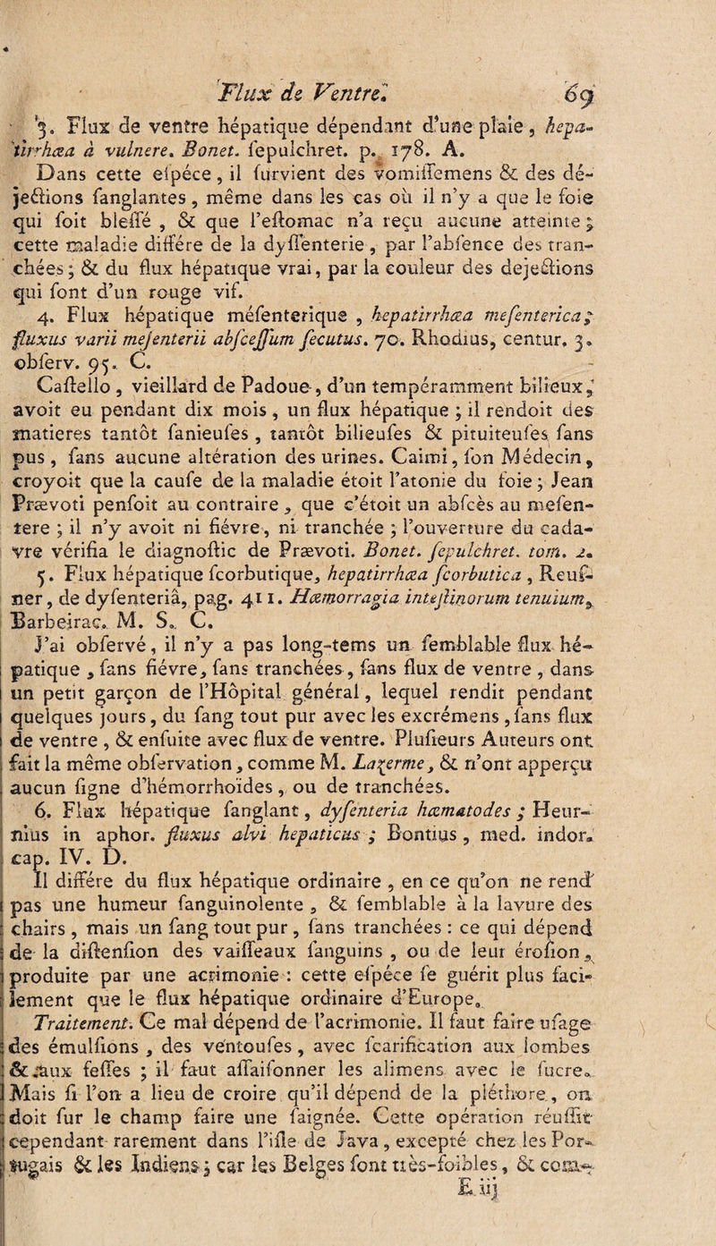 3. Flux de ventre hépatique dépendant d’une plaie, hepa- tirrkœa à vulnere, Bonet. fepulchret. p. 178. A. Dans cette elpéce, il fürvient des vomiifemens & des dé- jeéfions fanglantes, même dans les cas où il n’y a que le foie qui foit bleffé , & que i’eftomac n’a reçu aucune atteinte ^ cette maladie diffère de la dyffenterie , par l’ahfenee des tran¬ chées; & du flux hépatique vrai, par la couleur des dejeéfions qui font d’uti rouge vif. 4. Flux hépatique méfenteriqus , kepatirrhæa mefenterica; fiüxus varii mejenterii abfcejjum fecutus. 70. Rhodius, centur, 3* obferv. 95. C. Caflello , vieillard de Padoue, d’un tempéramment bilieux ^ avoit eu pendant dix mois, un flux hépatique ; il rendoit des matières tantôt fanieufes , tantôt bilieufes & pituiteufes fans pus , fans aucune altération des urines. Cairoi, fon Médecin, croyoit que la caufe de la maladie étoit l’atonie du foie ; Jean Prævoti penfoit au contraire , que c’étoit un abfcès au mefen- tere ; il n’y avoit ni fièvre, ni tranchée ; l’ouverture du cada¬ vre vérifia le diagnofüc de Prævoti. Bonet. fepulchret. torn. 2. 5. Flux hépatique feorbutique, kepatirrhæa fcorbutica , Rcuf- ner, de dyfenteriâ, pag. 411. Hæmorrafia intejlinorum tenuium, Barbeirac. M. S*. C. J’ai obfervé, il n’y a pas long-tems un femblabîe flux hé* ; patique , fans fièvre, fans tranchées , fans flux de ventre , dans un petit garçon de l’Hôpital général, lequel rendit pendant quelques jours, du fang tout pur avec les excrémens ,fans flux de ventre , & enfuice avec flux de ventre. Plufieurs Auteurs ont fait la même oblervation, comme M. La^erme, & n’ont apperçtî aucun figne d’hémorrhoïdes, ou de tranchées. 6. Flux hépatique fanglant, dyfenteriâ hæmatodes ; Heur- nias in aphor. fiitxus alvï hepaticus ; Bontms, med. indor* cap. IV. D. Il diffère du flux hépatique ordinaire , en ce qu’on ne rend' pas une humeur fanguinolente , & femblabîe à la îavure des chairs , mais un fang tout pur, fans tranchées : ce qui dépend de la difienfion des vaiffeaux fanguins , ou de leur érofion, produite par une acrimonie : cette efpéce fe guérit plus faci¬ lement que le flux hépatique ordinaire d’Europe, Traitement. Ce mal dépend de l’acrimonie. Il faut faire ufage des émulfions , des véntoufes, avec fcarification aux lombes &.tiux feffes ; il faut affaifonner les alimens avec le fucre» Mais fi l’on- a lieu de croire qu’il dépend de la pléthore, on doit fur le champ faire une faignée. Cette opération réuffit : cependant rarement dans Fille de Java, excepté chez les Por- I tugais & les Indiens ; car les Belges font ttès-fo-ibles, & cota**-