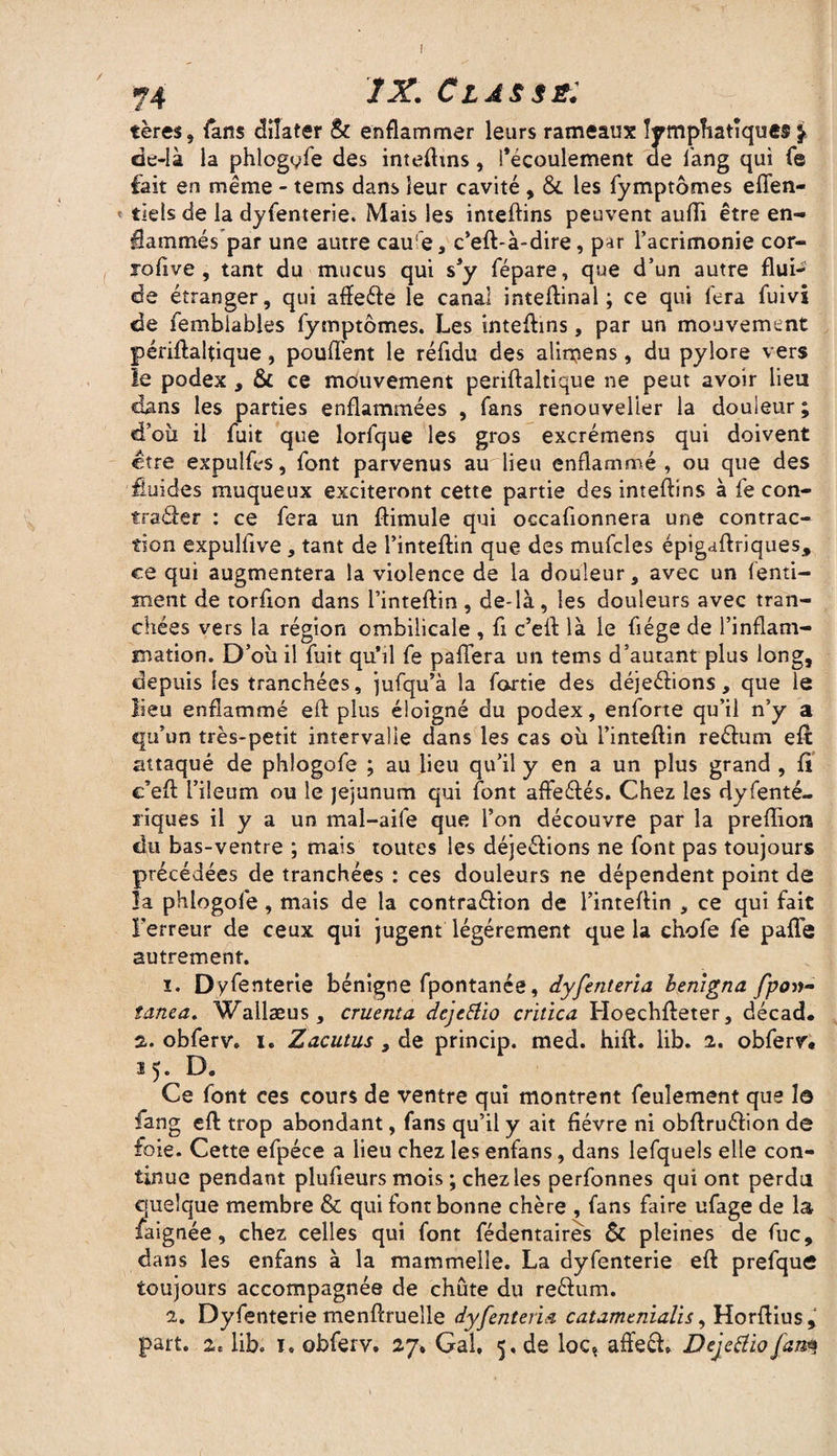 74 /X. Classé; tères, fans dilater & enflammer leurs rameaux lymphatique® j de-Ià la phlogyfe des inteflms, l’écoulement de fang qui Ce fait en même - tems dans leur cavité , & les fymptômes effen- tiels de la dyfenterie. Mais les inteftins peuvent auiïi être en¬ flammés par une autre cau e, c’eft-à-dire, par l’acrimonie cor- roflve , tant du mucus qui s’y fépare, que d’un autre flui¬ de étranger, qui affe&e le canal inteftinal ; ce qui fera fuivi de fembiables fymptômes. Les inteflms, par un mouvement périftaflique, pouffent le réfldu des alimens, du pylore vers le podex , & ce mouvement periftaltique ne peut avoir lieu dans les parties enflammées , fans renouvelier la douleur ; d’oii il fuit que lorfque les gros excrémens qui doivent être expuîfcs, font parvenus au lieu enflammé , ou que des fluides muqueux exciteront cette partie des inteftins à fe con- traâer : ce fera un ftimule qui occafionnera une contrac¬ tion expulfive, tant de l’inteftin que des mufcles épigaftriques, ce qui augmentera la violence de la douleur, avec un fenti- tnent de torflon dans l’inteftin , de-là , les douleurs avec tran¬ chées vers la région ombilicale , fi c’efl là le flége de l’inflam¬ mation. D’où il fuit qu’il fe paffera un tems d’autant plus long, depuis les tranchées, jufqu’à la fortie des déje&ions, que le lieu enflammé eft plus éloigné du podex, enforte qu’il n’y a qu’un très-petit intervalle dans les cas où l’inteftin reéhim eft attaqué de phlogofe ; au lieu qu’il y en a un plus grand , fl c’efl l’ileum ou le jéjunum qui font afte&és. Chez les dyfenté- riques il y a un mal-aife que l’on découvre par la preflion du bas-ventre ; mais toutes les déje&ions ne font pas toujours précédées de tranchées : ces douleurs ne dépendent point de la phlogofe, mais de la contra&ion de l’inteflin , ce qui fait Terreur de ceux qui jugent légèrement que la chofe fe pafle autrement. ï. Dyfenterie bénigne fpontanée, dyfenteria henigna fpo»- tanea. Wallæus , cruenta dcjtftio critica Hoechfteter, décad* a. obferv. i. Zacutus , de princip. med. hift. lib. 2. obferv. ï ^. D« Ce font ces cours de ventre qui montrent feulement que la fang efl trop abondant, fans qu’il y ait fièvre ni obflruéflon de foie. Cette efpéce a lieu chez les enfans, dans lefquels elle con¬ tinue pendant plufieurs mois ; chez les perfonnes qui ont perdu quelque membre & qui font bonne chère , fans faire ufage de la jfaignée, chez celles qui font fédentaires & pleines de fuc, dans les enfans à la mammelle. La dyfenterie eft prefque toujours accompagnée de chute du reéhim. 2. Dyfenterie menftrueîle dyfenteria catamenialis, Horftius,