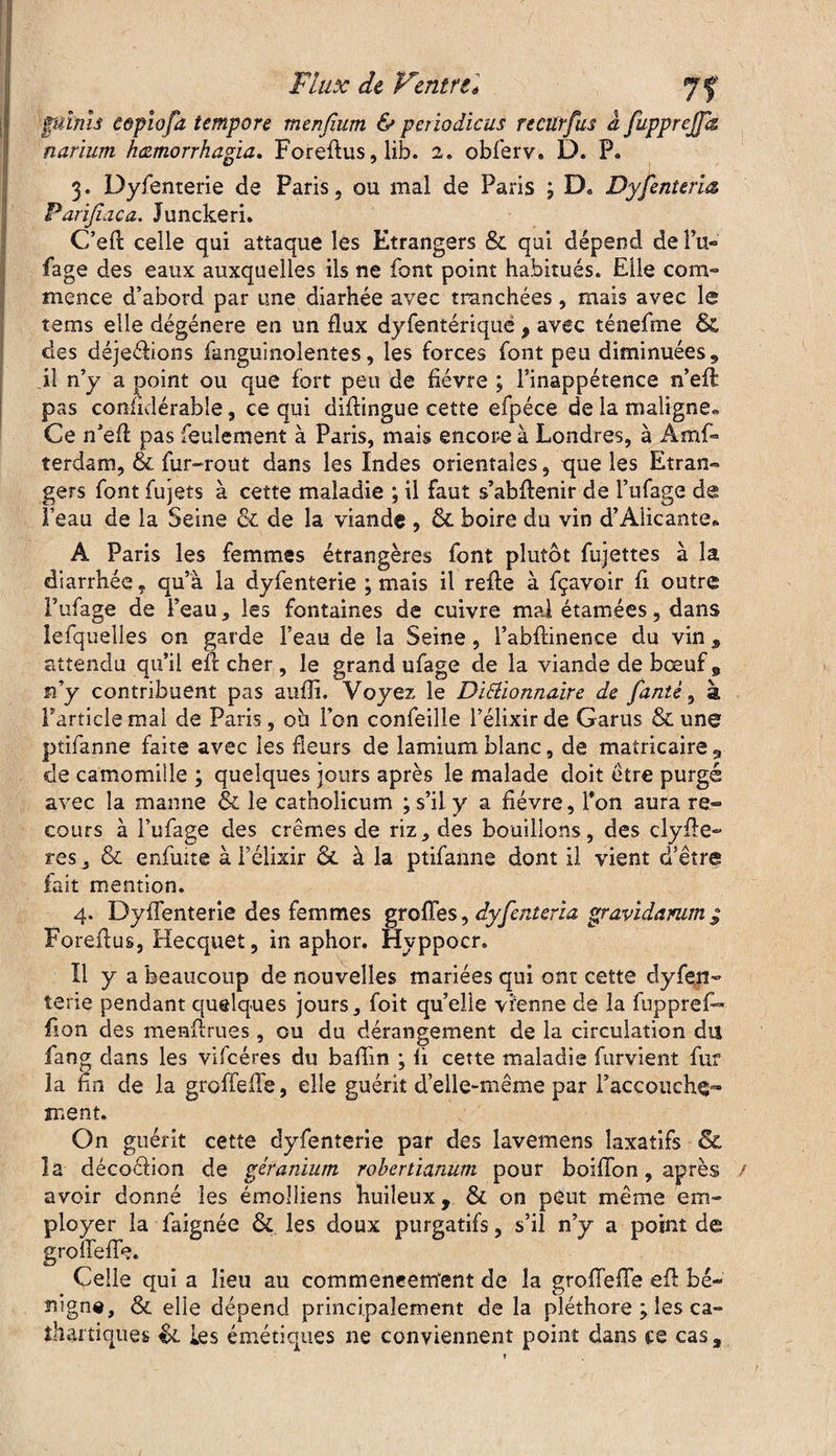 punis copiofa tempore mtnfium & periodicus recürfus a fupprejpz narium hamorrhagia. Foreftus, lib. 2. obierv. D. P. 3. Dyfenterie de Paris, ou mal de Paris ; D. Dyfenteriœ Parifiaca. Junckeri. C’eft celle qui attaque les Etrangers & qui dépend de Pu*» fage des eaux auxquelles ils ne font point habitués. Elle com¬ mence d’abord par une diarhée avec tranchées, mais avec le tems elle dégénéré en un flux dyfentériquë , avec ténefme & des déjeélions fanguinolentes, les forces font peu diminuées , il n’y a point ou que fort peu de lièvre ; l’inappétence n’eft pas conlidérable, ce qui diflingue cette efpéce de la maligne* Ce n’efl pas feulement à Paris, mais encore à Londres, à Ams¬ terdam, & fur-rout dans les Indes orientales, que les Etran- gers font fujets à cette maladie ; il faut s’abftenir de l’ufage de l’eau de la Seine & de la viande , & boire du vin d’Alicante* A Paris les femmes étrangères font plutôt fujettes à la diarrhée, qu’à la dyfenterie ; mais il refte à fçavoir fi outre Pufage de l’eau, les fontaines de cuivre mal étamées, dans lefqueîles on garde F eau de la Seine, l’abfrinence du vin , attendu qu’il effc cher, le grand ufage de la viande de bœuf 9 n’y contribuent pas aufli. Voyez le Dictionnaire de famé, à Partiels mai de Paris, oh l’on confeille l’élixir de Garus & une ptifanne faite avec les fleurs de lamium blanc, de matricaire 9 de camomille ; quelques jours après le malade doit être purgé avec la manne & le cathoîicum ; s’il y a fièvre, l’on aura re~ cours à l’ufage des crèmes de riz, des bouillons, des clyfie- res, & enfuite à Félixir & à la ptifanne dont il vient d’être fait mention. 4. Dyffenterie des femmes greffes, âyfcnteria gravidamm ; Foreflus, Hecquet, in aphor. Hyppocr. Il y a beaucoup de nouvelles mariées qui ont cette dy fen¬ te rie pendant quelques jours, foit qu’elle vienne de la fupprefi» filon des menfirues, ou du dérangement de la circulation du fang dans les vifcéres du baflin ; fi cette maladie fondent fur la fin de la groffefFe, elle guérit d’elle-même par l’accouche- ment. On guérit cette dyfenterie par des lavemens laxatifs & la décoéiion de géranium robertianum pour boiffon, après avoir donné les émolliens huileux, & on peut même em- i faignée & les doux purgatifs, s’il n’y a point de qui a lieu au commencement de la groffefFe eff bé¬ nigne, & elle dépend principalement de la pléthore 0es ca¬ thartiques %L les émétiques ne conviennent point dans ce cas. ployer j groffeffe Celle