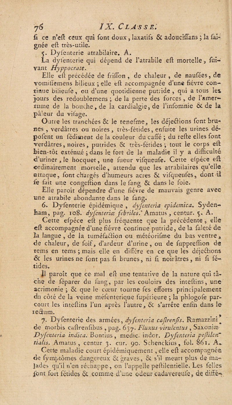 jê IX. Classe; û ce n’eft ceux qui font doux 5 laxatifs & adoucifTans ; la fai* gnée eft très-utile. 5. Dyfenterie atrabilaire. A, La dyfenterie qui dépend de i’atrabile eft mortelle , fuî- vant Hyppocrate. Elle eft précédée de friffon , de chaleur , de naufées, de vomiilemens bilieux ; elle eft accompagnée d’une fièvre con¬ tinue bilieufe, ou d’une quotidienne putride , qui a tous les jours des redoubîemens ; de la perte des forces , de F amer¬ tume de la bouche, de la cardiaîgie, de Finfomnie Ô£ de la pâleur du vifage. Outre les tranchées $c le tenefme, les déjeéfions font bru** rses , verdâtres ou noires, très-fétides, enfuite les urines, dé- pofent un fédiaaent de la couleur du cafté ; du refte elles font verdâtres, noires, putrides & très-fétides; tout le corps eft hien-tôt exténué ; dans le fort de la maladie il y a difficulté d’uriner, le hocquet, une fueur vifqueufe. Cette eipéce eft ordinairement mortelle, attendu que les atrabilaires qu’elle attaque, font chargés d’humeurs acres & vifqueules, dont il fe fait une congeftion dans le fang & dans le foie. Elle paroît dépendre d’une fièvre de mauvais genre avec une atrabile abondante dans le fang. 6,. Dyfenterie épidémique , dyfenteria épidémie a. Syden¬ ham, pag. 108. dyfaneriez fébriles. Amatus , centur. 5.. A. Cette efpéce eft plus fréquente que la précédente , elle eft accompagnée d’une fièvre continue putride, de la fale.tè de la langue , de la tuméfaéfion ou météorifme du bas ventre a de chaleur, de foif, d’ardeur d’urine, ou de fuppreftion de tems en tems ; mais elle en diffère en ce que les déjeéfions & les urines ne font pas fi brunes, ni fi noirâtres, ni fi fé¬ tides. J! paroît que ce mal eft une tentative de la nature qui tâ¬ che de féparer du fang, par les couloirs des inteftins, une acrimonie ; & que le cœur tourne fes efforts principalement du côté de la veine méfenterique fupétieure ; la phlogofe par¬ court les inteftins l’un après l’autre, & s’arrête enfin dans le seefum. 7. Dyfenterie des armées, dyfenteria caflrenjîs. Ramazzini^ de morbis caftrenftbus , pag. 637. Fluxus-virulentus , Saxoniæ Dyfenteria indien. Bontius, medic. indor. Dyfenteria pef ilerT tialis. Amatus , centur 3. cur. 90. Schenckius, fol. 861. A* Cette maladie court épidémiquement, elle eft accompagnée de fymptômes dangereux dé graves, & s’il meurt plus de ma¬ lades qu’il n’en réchappe , on l’appelle peftilentielle. Les felles font fort fétides dé comme d’une odeur cadavereufe3 de diffé^