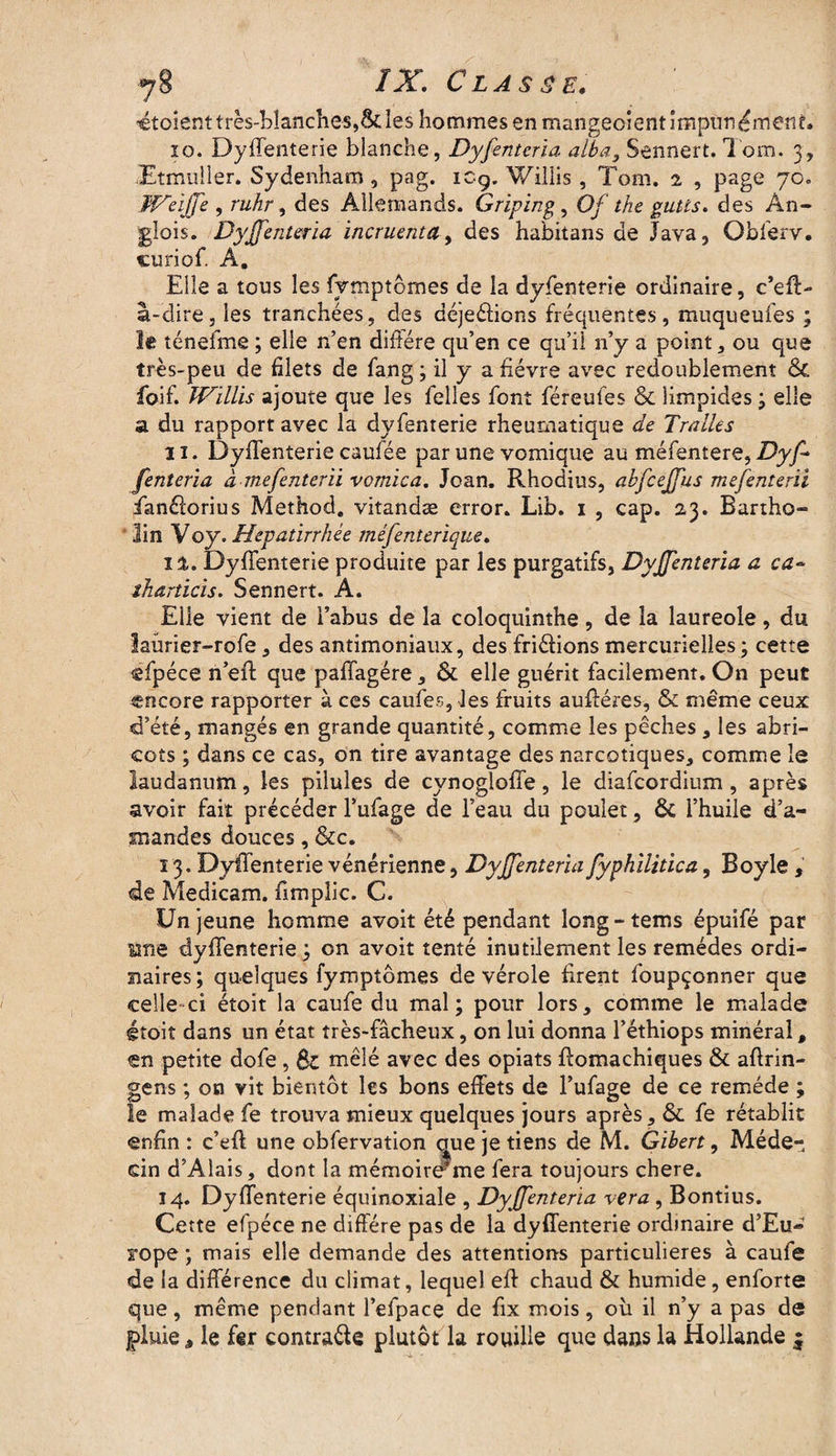 ÎX. Classe. «étoient très-blanches,Scies hommes en mangeoient impunément. 10. Dyilenterie blanche, Dyfenterla alba3 Sennert. Tom. 3, Etmiiller. Sydenham, pag. icg. Willis , Tom. 2 , page 70» Weiffe , ruhr, des Allemands. Griping, Of the gutls. des An- glois. Dyffenteria incruenta, des habitans de Java, Obferv. curiof. A, Elle a tous les fymptomes de la dyfenterie ordinaire, c’eft- â-dire, les tranchées, des déjeéfions fréquentes, muqueufes ; le ténefme ; elle n’en diffère qu’en ce qu’il 11’y a point, ou que très-peu de filets de fang ; il y a fièvre avec redoublement Ôt foif. Willis ajoute que les Telles font féreufes & limpides; elle a du rapport avec la dyfenterie rheumatique de Tralles 11. Dyffenterie caufée par une vomique au méfentere, Dyf* fenteria à mefenterïi vomica. Jean. Rhodius, abfcejfus mefenterïi fianélorius Method. vitandæ error. Lib. 1 , cap. 23. Bartho- lin Voy. Hepatirrhée méfenterique. il. Dyffenterie produite par les purgatifs, DyJJenteria a ca~ îharticis. Sennert. A. Elle vient de l’abus de la coloquinthe, de la laureole , du iaürier-rofe, des antimoniaux, des fri&ions mercurielles ; cette «fpéce n’eff que paffagére, & elle guérit facilement. On peut encore rapporter à ces caufes, les fruits auftéres, & même ceux d’été, mangés en grande quantité, comme les pêches, les abri¬ cots ; dans ce cas, on tire avantage des narcotiques, comme le laudanum, les pilules de cvnogloffe, le diafcordium, après avoir fait précéder l’ufage de l’eau du poulet, ôt l’huile d’a¬ mandes douces, &c. 13. Dyffenterie vénérienne, DyJJenteria fyphilitica, Boyle , de Medicam. fimpîic. C. Un jeune homme avoit été pendant long-tems épuifé par Me dyffenterie; on avoit tenté inutilement les remèdes ordi¬ naires ; quelques fymptômes de vérole firent foupçonner que celle ci étoit la caufe du mal; pour lors, comme le malade étoit dans un état très-fâcheux, on lui donna l’éthiops minéral, en petite dofe, St mêlé avec des opiats ffomachiques & aftrin- gens ; on vit bientôt les bons effets de l’ufage de ce remède ; le malade fe trouva mieux quelques jours après, ôt fe rétablit enfin : c’eft une obfervation oue je tiens de M. Gibert, Méde¬ cin d’Alais, dont la mémoireme fera toujours chere. 14. Dyffenterie équinoxiale , Dyffenteria ver a , Bontius. Cette efpéce ne diffère pas de la dyffenterie ordinaire d’Eu¬ rope ; mais elle demande des attentions particulières à caufe de la différence du climat, lequel eft chaud & humide, enforte que, même pendant l’efpace de fix mois, où il n’y a pas de pluie â le fer contracte plutôt la rouille que dans la Hollande $