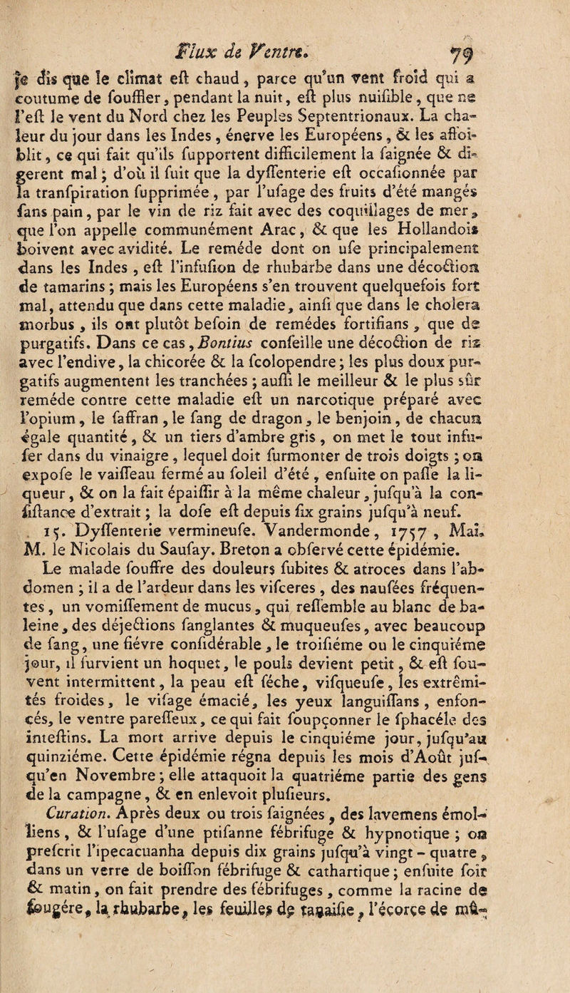 cfis que îe climat eft chaud, parce qu’un vent froid qui a coutume de fouffler, pendant la nuit, eft plus nuifible, que ns l’eft le vent du Nord chez les Peuples Septentrionaux. La cha¬ leur du jour dans les Indes , énerve les Européens, 6l les aftoi» blit, ce qui fait qu’ils fupportent difficilement la faignée & db gerent mal , d’où il fuit que la dyffenterie eft occafionnée par la tranfpiration fupprimée , par l’ufage des fruits d’été mangés fans pain, par le vin de riz fait avec des coquillages de mer^ que l’on appelle communément Arac, & que les Hollandois boivent avec avidité. Le remède dont on ufe principalement clans les Indes , eft l’infufion de rhubarbe dans une décoéfion de tamarins ; mais les Européens s’en trouvent quelquefois fort mal, attendu que dans cette maladie, ainfi que dans le choiera morbus, ils o»t plutôt befoin de remèdes fortifians , que de purgatifs. Dans ce cas ^Bontius confeille une décoéfion de ris avec l’endive, la chicorée & la fcolopendre ; les plus doux pur¬ gatifs augmentent les tranchées ; aum le meilleur & le plus sûr remède contre cette maladie eft un narcotique préparé avec l’opium, le faffran , le fang de dragon, le benjoin, de chacun égale quantité, & un tiers d’ambre gris , on met îe tout infu- fer dans du vinaigre, lequel doit furmomer de trois doigts ; on expofe le vaiffeau fermé au foleil d’été , enfuite on pafie la li¬ queur , & on la fait épaiffir à la même chaleur, jufqu a la con- fiftanee d’extrait ; la dofe eft depuis fix grains jufqu’à neuf. 15. Dyffenterie vermineufe. Vandermonde, 1757 , Mai» M. le Nicolais du Saufay. Breton a obfervé cette épidémie. Le malade fouffre des douleurs fubites &. atroces dans l’ab¬ domen ; il a de l’ardeur dans les vifceres , des naufées fréquen¬ tes , un vomiffement de mucus , qui reffèmbîe au blanc de ba¬ leine, des déje&ions fanglantes &muqueufes, avec beaucoup de fang, une fièvre confidérable , îe troifiéme ou le cinquième jour, il furvient un hoquet, le pouls devient petit ? & eft fou- vent intermittent, la peau eft féche, vifqueufe, les extrémi¬ tés froides, le vifage émacié, les yeux languiffans , enfon¬ cés, le ventre pareffeux, ce qui fait foupçonner le fphacéîe des inteftins. La mort arrive depuis le cinquième jour, jufqu’au quinziéme. Cette épidémie régna depuis les mois d’Août juf- qu’en Novembre ; elle attaquoit la quatrième partie des gens de la campagne, & en enlevoit plufieurs. Curation. Après deux ou trois faignées y des îavemens émoi- liens , & l’ufage d’une ptifanne fébrifuge & hypnotique ; 01a prefcrit l’ipecacuanha depuis dix grains jufqu’à vingt - quatre 9 dans un verre de boiflbn fébrifuge & cathartique ; enfuite foir & matin, on fait prendre des fébrifuges , comme la racine de feugére, U rhubarbe, les feuille* ragaifie f l’éçorçe de