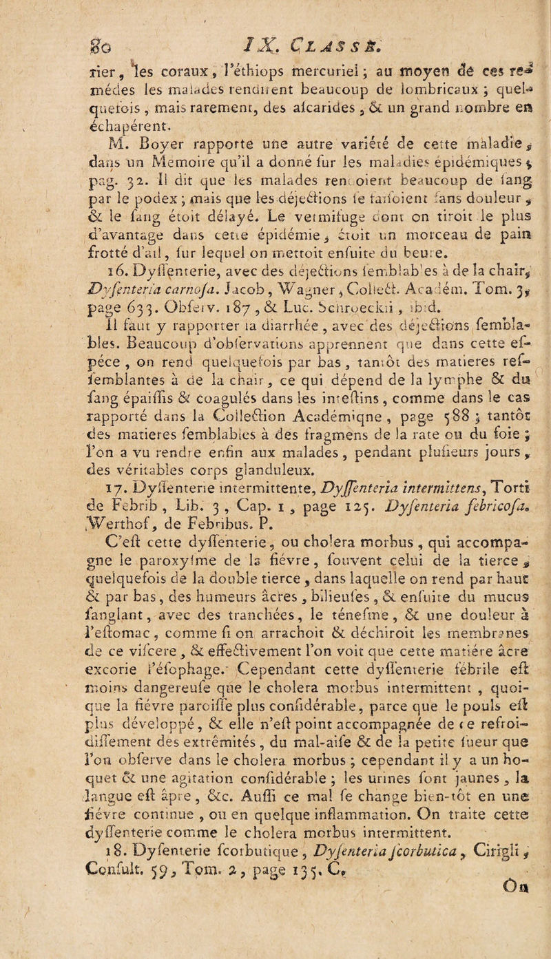 îier, les coraux, Péthiops mercuriel; au moyen dê ces re* médes les malades rendirent beaucoup de lombricaux ; quel*» quêtais , mais rarement, des aicarides, & un grand nombre en échapérent. M. Boyer rapporte une autre variété de cette maladie s dans un Mémoire qu’il a donné fur les maladies épidémiques $ pag. 32. Il dit que les malades ren oient beaucoup de iang par le podex ; mais que les déjections le faifoient tans douleur „ & le fang étoit délayé. Le vermifuge dont on tiroit le plus d’avantage dans cetie épidémie i ctoit un morceau de pain frotté d’ail, fur lequel on mettoit enfuite du beu:e. 16. Dyfî^nterie, avec des déjeftions lemblab'es à de la chair* Dyfinten'a carnoja. Jacob, Wagner * Coheét. Aca lém. Tom. 3, page 633. Qbferv. 187 , & Luc. bchroeckii, ib:d. Il faut y rapporter îa diarrhée , avec des déjeétions fembla- blés. Beaucoup d’obfervations apprennent que dans cette ef- péce , on rend quelquefois par bas, tamôt des matières ref° ierobiantes à de la chair, ce qui dépend de la lymphe & du fang épaiiTis <& coagulés dans les inteflins , comme dans le cas rapporté dans la Coileftion Acadénuqne , page 588 ; tantôt des matières femblabtes à des fragmens de la rate ou du foie ; l’on a vu rendre enfin aux malades, pendant pluiieurs jours, des véritables corps glanduleux. 17. Dyffentene intermittente, Dyjfenteria intermittent, Tort! de Febrib , Lib. 3 , Cap. 1 , page 123. Dyfenteria febricofae fWerthof, de Febribus» P. C’eft cette dyflenterie, ou chômera morbus , qui accompa¬ gne le paroxysme de ls fièvre, fouvent celui de la tierce* quelquefois de la double tierce , dans laquelle on rend par haut & par bas, des humeurs âcres, bîlieufes, & enfuite du mucus fanglant, avec des tranchées, le ténefme, & une douleur à l’eftomac, comme fi on arrachoit & déchiroit les membranes de ce vifcere, & effe&ivement l’on voit que cette matière âcre excorie l’éfophageo Cependant cette dyfl’enverie fébrile efi moins dangereufe que le choiera morbus intermittent , quoi¬ que la fièvre pareille plus confidérabie, parce que le pouls efl plus développé, & elle n’efl: point accompagnée de <e refroi- diiTement des extrémités, du mal-aife & de la petite fueur que l’on obferve dans le choiera morbus ; cependant il y a un ho¬ quet ci une agitation confidérabie ; les urines font jaunes , la langue eft âpre, &c. Auffi ce ma! fe change bien-tôt en une bévre continue , ou en quelque inflammation. On traite cette dyffentene comme le choiera morbus intermittent. 18. Dyfent.erie feorbutique, Dyjenteria Jcorbutica 9 Cirigli i Conduit, 59^ Tom. 2, page 135. C, On