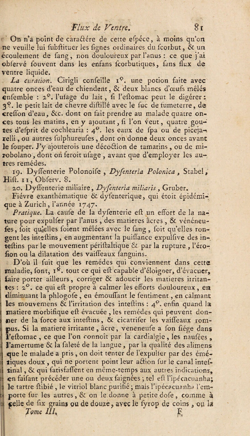 On n’a point de caraélére de cette efpéce, à moins qu’on ne veuille lui fubftituer les lignes ordinaires du fcorbut, & un écoulement de fang, non douloureux par l’anus : ce que j’ai obfervé fouvent dans les enfans fcorbutiques, fans flux de ventre liquide. La curation. Cirigli confeille iç. une potion faite avec quatre onces d’eau de chiendent, & deux blancs d’œufs mêlés enfemble : 2°. l’ulage du lait, fi l’eflomac peut le digérer ; 38. le petit lait de chevre diftillé avec le fuc de lumeterre, de crefton d’eau, &c. dont on fait prendre au malade quatre on¬ ces tous les matins, en y ajoutant, fi l’on veut, quatre goû¬ tes d’efprit de cochlearia : 40. les eaux de fpa ou de piceja-, relli, ou autres lulphureufes, dont on donne deux onces avant le fouper. J’y ajouterois une décoélion de tamarins, ou de mi- robolano, dont ori feroit ufage , avant que d’employer les au¬ tres remèdes, 19. DylTenterie Polonoife , Dyfenteria Polonïca 3 Stabe!» Hift. 1 ï, Obferv. 8. 20. DylTenterie miliaire, Dyfenteria miliarïs , Gruber. Fièvre exanthématique & dyfenterique, qui étoit épidémi¬ que à Zurich, l’année 1747. Pratique. La caufe de la dyfenterie eft un effort de la na¬ ture pour expulfer par l’anus, des matières âcres, & vénéneu- fes, loit quelles foient mêlées avec le fang , foit qu’elles ron¬ gent les inteftins, en augmentant la puiffance expulfive des in- teflins par le mouvement périftaltique & par la rupture , l’éro- fion ou la dilatation des vaiffeaux fanguins. D’ou il fuit que les remèdes qui conviennent dans cette maladie, font, i9. tout ce qui efl: capable d’éloigner, d’évacuer» faire porter ailleurs, corriger & adoucir les matières irritan¬ tes : 2°. ce qui efl propre à calmer les eflorts douloureux, en diminuant la phlogofe , en émomTant le fentiment, en calmant Iles mouvemens & l’irritation des inteftins : 40. enfin quand la jnatiere morbifique efl: évacuée , les remèdes qui peuvent don¬ ner de la force aux inteftins, & cicatrifer les vaiffeaux rom- î pus. Si la matière irritante, âcre, veneneufe a fon fiége dans 1 i’eftomac , ce que l’on conncît par la cardialgie, les naufées » J S’amertume & la faleté de la langue, par la qualité des alimens ] que le malade a pris , on doit tenter de l’expulier par des émé- i tiques doux , qui ne portent point leur aéfion fur le canal intefi» il tinal, & qui fatisfaffent en même-temps aux autres indications» rtl en faifant précéder une ou deux baignées ; tel eft l’ipécacuanha; S le tartre ftibié , le vitriol blanc,purifié ; mais Tipécacuanha l’em- m porte fur les autres, & on le donne à petite dofe, comme à a: celie de fix grains ou de douze, avec le fyrop de coins » ou h Tome IIL F r ' r *