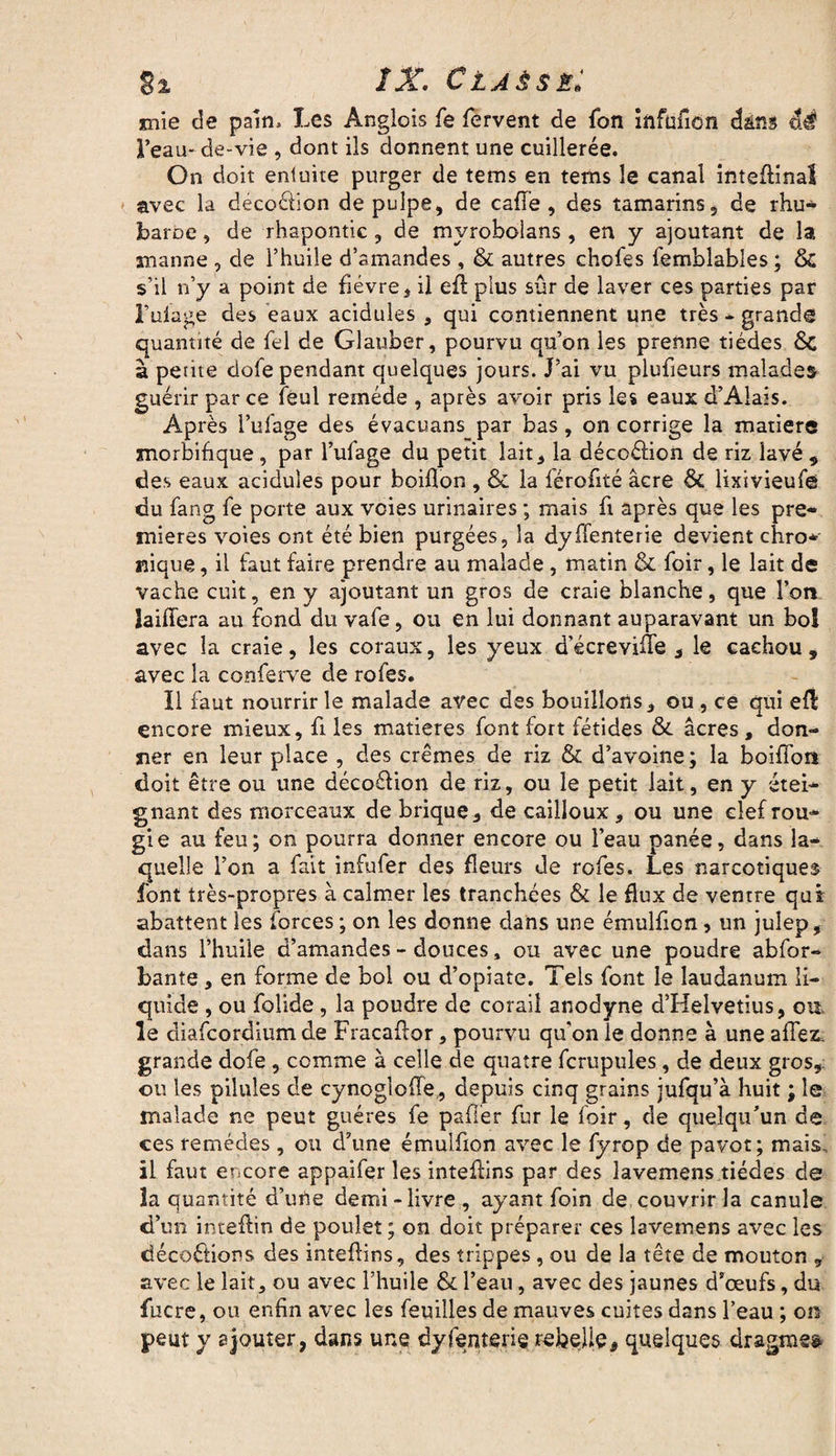§1 IX. Czjssb: mie de pain. Les Anglois fe fervent de fon infuficn dans éé l’eau* de-vie , dont ils donnent une cuillerée. On doit entuite purger de tems en tems le canal inteflinal avec la décoétion de pulpe, de cafï'e , des tamarins, de rhu* baroe, de rhapontic, de mvrobolans , en y ajoutant de la manne , de l’huile d’amandes , & autres chofes femblables ; & s’il n’y a point de fièvre, il efl plus sûr de laver ces parties par Lutage des eaux acidulés , qui contiennent une très - grande quantité de fel de Glauber, pourvu qu’on les prenne tiédes 6c à pente dofe pendant quelques jours. J’ai vu plufieurs malades guérir parce feul remède , après avoir pris les eaux d’Alais. Après l’ufage des évacuans par bas, on corrige la matière morbifique , par l’ufage du petit lait, la déccéfion de riz lavé , des eaux acidulés pour boiflon , & la férofité âcre & lixivieuf© du fang fe porte aux voies urinaires ; mais fl après que les pre¬ mières voies ont été bien purgées, la dysenterie devient chro* nique, il faut faire prendre au malade , matin & foir, le lait de vache cuit, en y ajoutant un gros de craie blanche, que l’on laiflera au fond du vafe, ou en lui donnant auparavant un bol avec la craie, les coraux, les yeux d’écreville , le cachou, avec la conferve de rofes. Il faut nourrir le malade avec des bouillons, ou , ce qui efl encore mieux, fi les matières font fort fétides &. âcres , don¬ ner en leur place , des crèmes de riz & d’avoine; la boiflon doit être ou une déco&ion de riz, ou le petit lait, en y étei¬ gnant des morceaux de brique, de cailloux, ou une clef rou¬ gi e au feu; on pourra donner encore ou l’eau panée, dans la¬ quelle l’on a fait infufer des fleurs de rofes. Les narcotiques font très-propres à calmer les tranchées & le flux de ventre qui abattent les forces ; on les donne dans une émulficn, un julep, dans l’huile d’amandes - douces, ou avec une poudre abfor- bante , en forme de bol ou d’opiate. Tels font le laudanum li¬ quide , ou folide , la poudre de corail anodyne d’Helvetius, ou. le diafeordium de Fracaflor, pourvu qu'on le donne à une aflez. grande dofe , comme à celle de quatre fcrupules, de deux gros, ou les pilules de cynoglofle, depuis cinq grains jufqu’à huit ; le malade ne peut guéres fe palier fur le loir, de quelqu’un de ces remèdes , ou d’une émulfion avec le fyrop de pavot; mais., il faut encore appaifer les inteflins par des lavemens tiédes de la quantité d’une demi-livre , ayant foin de couvrir la canule d’un inteftin de poulet ; on doit préparer ces lavemens avec les décoctions des inteftins, des trippes, ou de la tête de mouton , avec le lait, ou avec l’huile & l’eau, avec des jaunes d’œufs, du fucre, on enfin avec les feuilles de mauves cuites dans l’eau ; on peut y ajouter, dans une dyfenterie rebelle, quelques dragme&