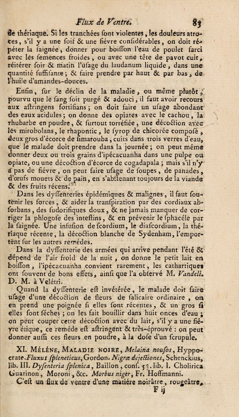 0 9è thérîaq ne. Si les tranchées font violentes, tes douteurs atro¬ ces, s’il y a une foif ôc une fièvre confidérables, on doit ré<* péter la iaignée , donner pour boiffon l’eau de poulet fard avec lés femences froides , ou avec une tête de pavot cuit* réitérer foir Ôc matin l’üfage du laudanum liquide > dans une quantité fuffifante ; ôc faire prendre par haut ôc par bas * de l’huile d’amandes-douces. Enfin, fur le déclin de la maladie, ou même plutôt P pourvu que le fang foit purgé ÔC adouci., il faut aVoir recours aux aftringens fortifians ; on doit faire un ufage abondant4 des eaux acidulés ; on donne des opiates avec le cachou, la rhubarbe en poudre, ôc furtout torréfiée , une décoéfion ayêc lés miroboîans, le rhapontic, lé fyrop de chicorée compofé , deux gros d’écorce de fimarouba, cuits dans trois verres d’eau* que le malade doit prendre dans la journée ; on peut même donner deux ou trois grains d’ipécacuariha dans une pulpe ou opiate, ou une déco&ion d’écorce de cogadapala ; mais s’il n’y â pas de fièvre , on peut faire ufage de foupes , de panades * d’œufs mouets ôc de pain, en s’abilenant toujours de la viande & des fruits récensi  Dans les dyfTenteries épidémiques & malignes, il faut fou- tenir les forces, ôc aider la tranfpiraîion par des cordiaux ab~ forbans , des fudorifiques doux, ôc ne jamais manquer de cor¬ riger la phlogofe des inteftins, Ôc en prévenir le fphacéle par la faignée. Une infufion defcOrdium, le diafcordiurn, la thé¬ riaque récente, la décoéfion blanche de Sydenham, l’empor¬ tent fur les autres rerrédes. Dans la dyflenterie des armées qui arrive pendant l’été ÔC dépend de l’air froid de la nuit , on donne le petit lait en boiffon, ripécaeuanha convient rarement, les cathartiques ont fouvent de bons effets, ainfi que l’a obiervé Mi Vanddu D. M. àVelétri* Quand la dyffenterie efl invétérée , le malade doit faire ufage d’une déco&ion de fleurs de faîicaire ordinaire , on en prend une poignée fi elles font récentes, Ôc un gros fi elles font féches ; on les fait bouillir dans huit onces d’eau ; on peut couper cette décoéfiori avec du lait, s’il y a une fiè¬ vre étique, ce remède efl aflringent ôc très-éprouvé : on peut donner aufli ces fleurs en poudre, à la dofe d’un fcrupule. XI. Méléne, Maladie noire, Melaina noufos, Hyppo- crsite.Fluxus fpleneticus. Gordon* Nigrce dejetûones, Schenckius, lib. III. Dyfenteria fpïenica, Bâillon, conf. 53. lib„ I. Cholirica Guarinon, Moroni , &C. Morbusniger, Fr. Hoffmanni. Cefl un flux de ventre d’une matière noirâtre, rougeâtre* F ij