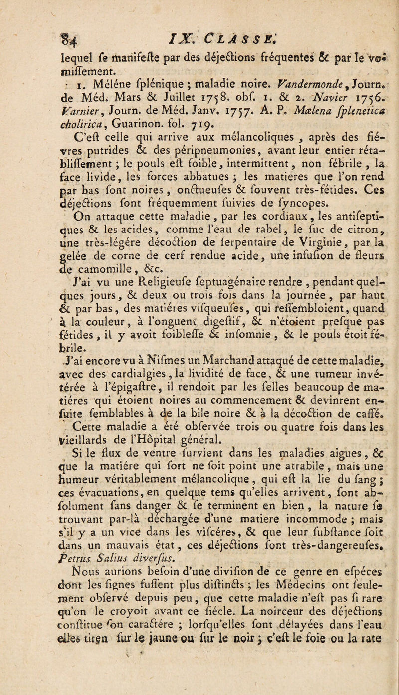 § 4 IX. Classe: lequel fe manifefte par des déje&ions fréquentes & par le vo* m iflement. • i. Méléne fpîénique ; maladie noire. Vandermonde, Journ* de Méd. Mars 6c Juillet 1758. obf. 1. ôc 2. Navier 1756. Vanner, Journ. de Méd. Janv. 1757. A. P. Mœlena fphnetica cholïrica, Guarinon. fol. 719. C’eft celle qui arrive aux mélancoliques * après des fiè¬ vres putrides 6c des péripneumonies, avant leur entier réta- bliiïement ; le pouls eft foible, intermittent, non fébrile , la face livide, les forces abbatues ; les matières que l’on rend par bas font noires, onfrueufes & fouvent très-fétides. Ces déjeélions font fréquemment fuivies de fyncopes. On attaque cette maladie, par les cordiaux, les antifepti- ques & les acides, comme l’eau de rabel, le fuc de citron, une très-iégére décoétion de lerpentaire de Virginie, parla gelée de corne de cerf rendue acide, une infufion de fleurs de camomille, &c. J’ai vu une Religieufe feptuagénaire rendre , pendant quel¬ ques jours, & deux ou trois fois dans la journée , par haut & par bas, des matières vifqueufes, qui refl'embloient, quand à la couleur, à l’onguent digeflif, 6e n’étoient prefque pas fétides, il y avoit foiblefle 6c infomnie , 6c le pouls étoit fé¬ brile. J’ai encore vu à Nifmes un Marchand attaqué de cette maladie, ^vec des cardialgies, la lividité de face, & une tumeur invé¬ térée à l’épigaftre, il rendoit par les felles beaucoup de ma¬ tières qui étoient noires au commencement 6c devinrent en- fuite femblables à de la bile noire 6c à la décoéiion de caffé. Cette maladie a été obfervée trois ou quatre fois dans les vieillards de l’Hôpital général. Si le flux de ventre lurvient dans les maladies aigues, 6c que la matière qui fort ne foit point une atrabile, mais une humeur véritablement mélancolique, qui eft la lie du fang ; ces évacuations, en quelque tems qu’elles arrivent, font ab- folument fans danger & fe terminent en bien , la nature fe trouvant par-là déchargée d’une matière incommode ; mais s’il y a un vice dans les vifcéres, 6c que leur fubftance foit dans un mauvais état, ces déje&ions font très-dangereufes* petrus Salins diverfus. Nous aurions befoin d’une divifion de ce genre en efpéces dont les fignes fufl’ent plus diflinéfs ; les Médecins ont feule¬ ment obfervé depuis peu, que cette maladie n’efl: pas fl rare qu’on le croyoit avant ce fiécle. La noirceur des déjeéïions conftitue 'on caractère ; lorfqu’elles font délayées dans l’eau elles titgn fur le jaune gu fur le noir y ç’eft le foie ou la rate