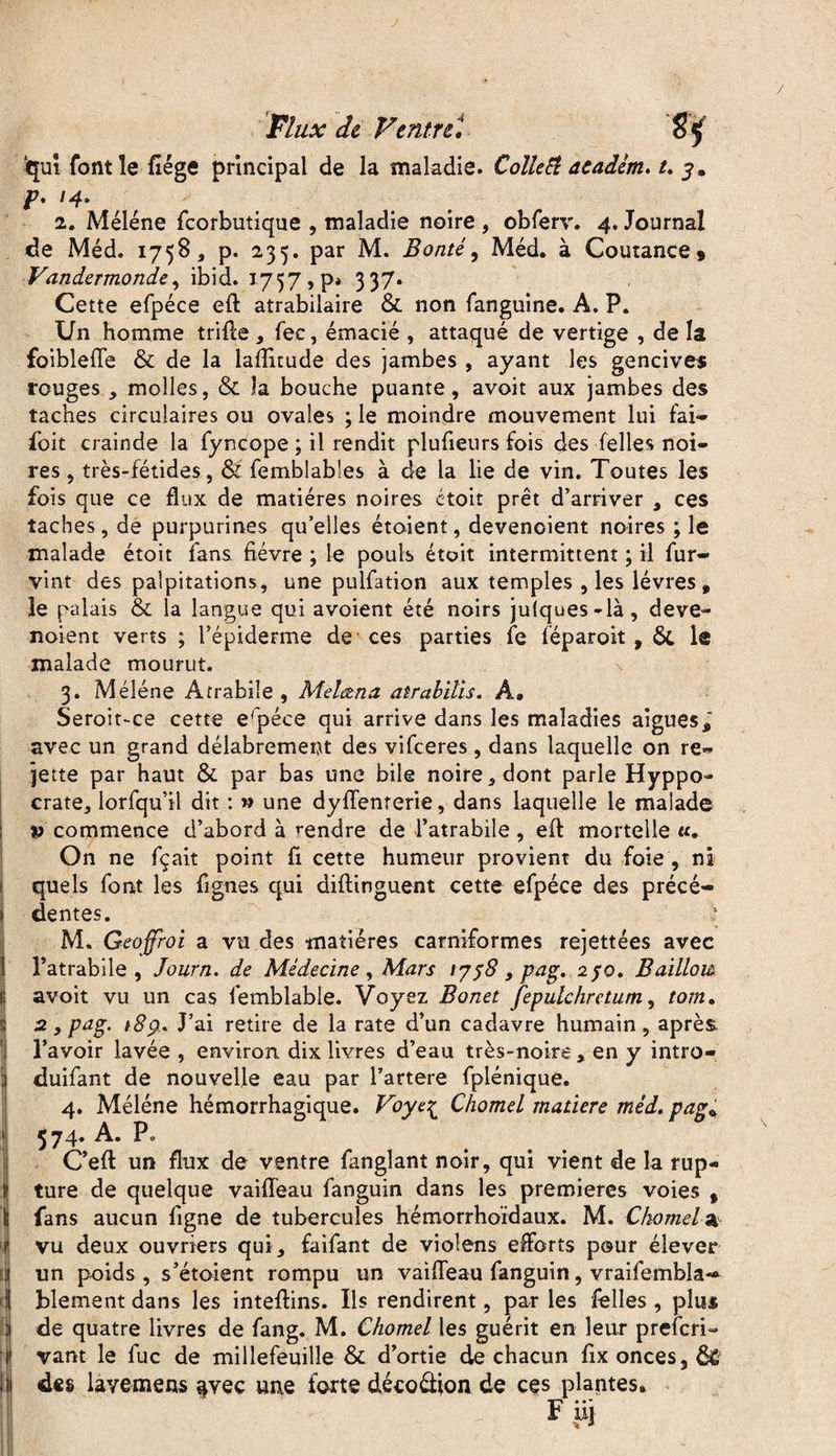 i 1 4 Y : (I qui font le liège principal de la maladie. ColleEt aeadém. U y. p, 14. 2. Méléne fcorbutique , maladie noire , obferv. 4, Journal de Méd. 1758, p. 235. par M. Bonté, Méd. à Coutance » Vandermonde, ibid. 1757, p* 337. Cette efpéce eft atrabilaire & non fanguine. A. P. Un homme trille , fec, émacié , attaqué de vertige , de la foibleffe & de la lafiitude des jambes , ayant les gencives rouges , molles, & la bouche puante, avoit aux jambes des taches circulaires ou ovales ; le moindre mouvement lui fai* foit crainde la fyncope ; il rendit plufieurs fois des Telles noi¬ res , très-fétides, & femblabies à de la lie de vin. Toutes les fois que ce flux de matières noires ctoit prêt d’arriver , ces taches, de purpurines qu’elles étaient, devenoient noires ; le malade étoit fans fièvre ; le pouls était intermittent ; il fur- vint des palpitations, une pulfation aux temples , les lèvres, le palais & la langue qui avoient été noirs ju(ques-là, deve- noient verts ; l’épiderme de ces parties fe féparoit , ôt le malade mourut. 3. Méléne Atrabile , Melœna atrabiîis. A. Seroit-ce cette erpéce qui arrive dans les maladies aigues,' avec un grand délabrement des vifceres , dans laquelle on re¬ jette par haut & par bas une bile noire, dont parle Hyppo- crate, lorfqu’il dit : » une dyffenrerie, dans laquelle le malade v commence d’abord à rendre de l’atrabile, eft mortelle «. On ne fçait point fi cette humeur provient du foie , ni quels font les fignes qui diftinguent cette efpéce des précé¬ dentes. M. Geojfroi a vu des matières carniformes rejettées avec l’atrabile , Journ. de Médecine, Mars 1758, pag. 250. Baillom avoit vu un cas femblable. Voyez Bonet fepulchretum, torn, 2. y pag. 189. J’ai retire de la rate d’un cadavre humain, après l’avoir lavée , environ dix livres d’eau très-noire, en y intro- duifant de nouvelle eau par l’artere fplénique. 4. Méléne hémorrhagique. Voye£ Chomel matière méd. pag* 574. A. P. C’eft un flux de ventre fanglant noir, qui vient de la rup¬ ture de quelque vaiffeau fanguin dans les premières voies , fans aucun ligne de tubercules hémorrhoïdaux. M. Chomela vu deux ouvriers qui, faifant de violens efforts pour élever un poids , s’étoient rompu un vaiffeau fanguin, vraifembla— blement dans les inteftins. Ils rendirent, par les Telles , plu* de quatre livres de fang. M. Chomel les guérit en leur prefcri- vaut le fuc de millefeuille & d’ortie de chacun fix onces, fie des lavemens avec une forte déco&ion de ces plantes.