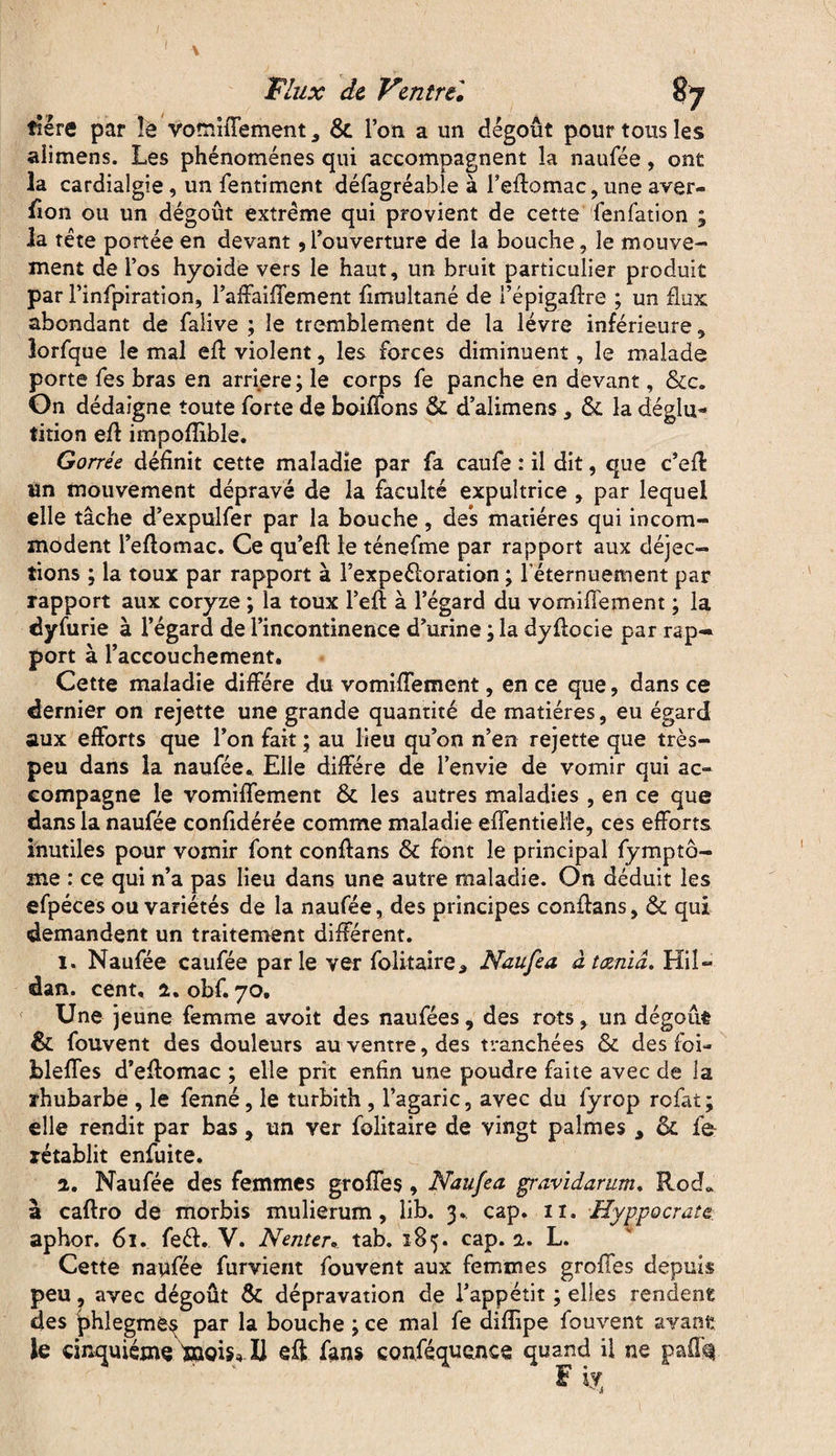 îiére par îe vomifTement s & l’on a un dégoût pour tous les alimens. Les phénomènes qui accompagnent la naufée, ont la cardialgie, un fentiment défagréable à l’eftomac, une aver- fion ou un dégoût extrême qui provient de cette fenfation ; la tète portée en devant, l’ouverture de la bouche, le mouve¬ ment de l’os hyoide vers le haut, un bruit particulier produit par l’infpiration, l’affaiffement fimultané de l’épigaffre ; un flux abondant de falive ; le tremblement de la lèvre inférieure, lorfque le mal efl violent, les forces diminuent, le malade porte fes bras en arriéré; le corps fe panche en devant, &c. On dédaigne toute forte de boiffons & d alimens , & la déglu¬ tition eft impofîible. Gorrée définit cette maladie par fa caufe : il dit, que c’eff Un mouvement dépravé de la faculté expultrice , par lequel elle tâche d’expulfer par la bouche, des matières qui incom¬ modent i’eflomac. Ce qu’efl le ténefme par rapport aux déjec¬ tions ; la toux par rapport à l’expeéloration ; leternuennent par rapport aux coryze ; la toux l’eft à l’égard du vomifTement ; la dy furie à l’égard de l’incontinence d’urine ; la dyfiocie par rap¬ port à l’accouchement. Cette maladie diffère du vomifTement, en ce que, dans ce dernier on rejette une grande quantité de matières, eu égard aux efforts que l’on fait ; au lieu qu’on n’en rejette que très- peu dans la naufée.. Elle diffère de l’envie de vomir qui ac¬ compagne le vomifTement & les autres maladies , en ce que dans la naufée confidérée comme maladie effentiei'le, ces efforts inutiles pour vomir font conftans & font le principal fymptô- me : ce qui n’a pas lieu dans une autre maladie. On déduit les efpéces ou variétés de la naufée, des principes conflans, & qui demandent un traitement différent. 1. Naufée caufée parle ver folitaire3 Naufea âtœnid. Hil- dan. cent, 2. obf. 70, Une jeune femme avoit des naufées, des rots, un dégoût & fouvent des douleurs au ventre, des tranchées & des foi- bleffes d’eflomac ; elle prit enfin une poudre faite avec de ia rhubarbe , le fenné, le turbith , l’agaric, avec du fyrop refat ; elle rendit par bas, un ver folitaire de vingt palmes A & fe- rétablit enfuite, 2. Naufée des femmes groffes , Naufea gravidarum. Rod* a caftro de morbis mulierum, lib. 3, cap. 11. ■Hyppocrate aphor. 61. feél. V. Nenteu tab. 185. cap. 2. L. Cette naufée furvient fouvent aux femmes groffes depuis peu, avec dégoût & dépravation de l’appétit ; elles rendent des phlegme^ par la bouche ; ce mal fe diffipe fouvent avant le cinquième mois* Il eft fans conféquence quand il ne pafe F i?