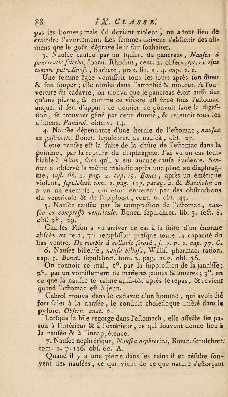 SS 1X C L A S S El pas Iss bornes ; mais s’il devient violent * on â tout lieu ét craindre l’avortement. Les femmes doivent s’abftenir des ali— mens que le goût dépravé leur fait fouhàiter. 3. Naufée caulée par un fquirre du pancréas, Naufea à paner eatis fcirrho, Joann. Rhodius 9 cent. 2. obferv. 93. ex ejus tumore putredinofo , Barbete , prax. lib. 1,4. cap. 2. c. Une femme âgée vomiffoit tous les jours après fon dîner 6c fon fouper ; elle tomba dans l’atrophié & mourut. A l’ou¬ verture du cadavre, on trouva que le pancréas étoit aufîi dur qu’une pierre, & comme ce vifcere eft fitué fous l’eftomac auquel il ferr d’appui : ce dernier ne pouvait faire la digef- îion , fe trouvant gêné par cette dureté, & rejettoit.tous les alimens. Panarol. obferv. 14. 4. Naufée dépendante d’une hernie de l’eftomac , naufea ex gaflrocele» Bonef. fepulchret. de naufea, obf. 27. Cette naufée eft la fuite de la chute de l’eftomac dans la poitrine, par la rupture du diaphragme. J’ai vu un cas fem- ïftable à Àlais, fans qu’il y eut aucune caufe évidente. Sen- nert a obfervé la même maladie après une plaie au diaphrag¬ me, infl. Lib. 2. pas;. 2. cap. 13. Bonet, après un émétique violent, fepulchret. totn. 2.pag. /03. parag. 2. & Bartholm en à vu un exemple , qui étoit entretenu par des obftruéfions du ventricule & de l’épiploon , cent. 6. obf. 45. 5. Naufée caufée par la compreffion de l’eftomac, nau¬ fea ex comprejfo ventriculo. Bonet. fepulchret. lib. 3. feéf. 8. obf. 28 , 29. Charles Pifon a vu arriver ce cas à la fuite d’un énorme abfcès au rein, qui rempliffoit prefque toute la capacité du bas ventre. De morbis à colluvie ferosd , f. 2. p. 2, cap. 3p. C. 6. Naufée bilieufe , naufa biliofa, Willif. pharmac. ration, cap. 1. Bonet. fepulchret. tom. 2. pag. 107. obf. 36. On connaît ce mal, i°. par la fuppreffion de la jauniffe ; 2,c. par un vomiffement de matières jaunes & amères ; 30. en ce que la naufée fe calme apili-tôt après le repas, ôc revient quand l’eftomac eft à jeun. Cabrol trouva dans le cadavre d’un homme , qui avoit été fort fujet à la naufée , le conduit cholédoque inféré dans la pylore. Obferv. anat. 6, Lorfque la bile regorge dans l’eftomach, elle affe&e fes pa¬ rois à l’intérieur & à l’extérieur, ce qui fouvent donne lieu à Ja naufée & à l’innappétence. 7. Naufée néphrétique, Naufea nephretica) Bonet. fepulchret, îom. 2. p. 116. obf. 60. À. Quand il y a une pierre dans les reins il en réfulte fou- yent des naufées, ce qui vient de ce que nature s’efforçant