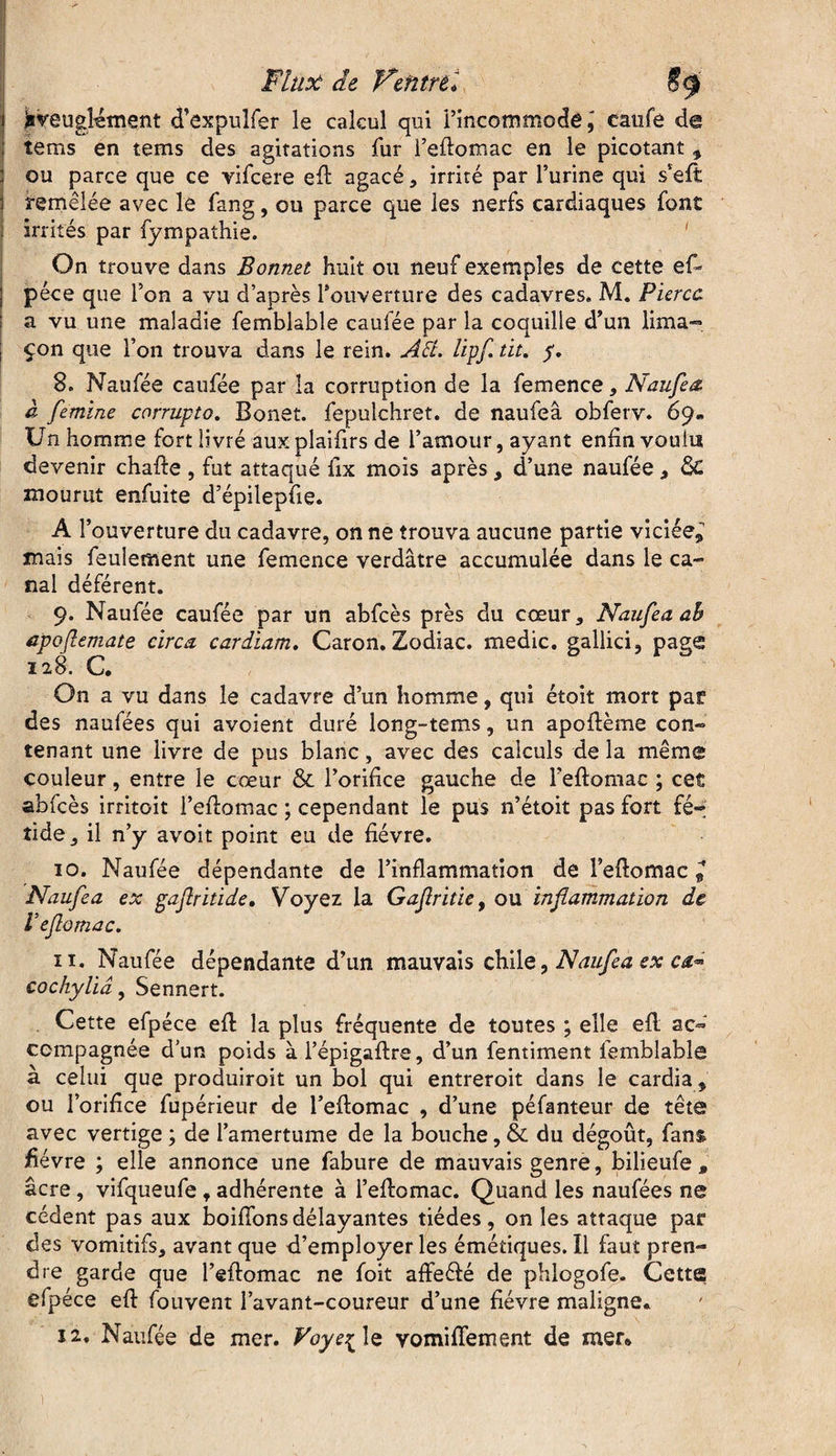 Aveuglément d’expulfer le calcul qui l’incommodé,' caufe de tems en tems des agitations fur Fefiomac en le picotant , ou parce que ce vifcere efl: agacé , irrité par l’urine qui s’eft remêlée avec le fan g, ou parce que les nerfs cardiaques font irrités par fympathie. ' On trouve dans Bonnet huit ou neuf exemples de cette ef» péce que l’on a vu d’après l'ouverture des cadavres. M. Fiercc a vu une maladie femblable caufée par la coquille d’un lima”» çon que l’on trouva dans le rein. A Fl. lipf. tit. p. 8. Naufée caufée par la corruption de la femence, Naufea à femine corrupto. Bonet. fepulchret. de naufea obferv. 69- Un homme fort livré aux plaifirs de l’amour, ayant enfin voulu devenir chafte , fut attaqué lix mois après , d’une naufée , & mourut enfuite d’épilepfie. A l’ouverture du cadavre, on ne trouva aucune partie viciée* mais feulement une femence verdâtre accumulée dans le ca¬ nal déférent. 9. Naufée caufée par un abfcès près du cœur, Naufea ah apoftemate circa cardiam. Caron. Zodiac, medic. gallici, page On a vu dans le cadavre d’un homme, qui étoit mort par des naufées qui avoient duré long-tems, un apoftème con¬ tenant une livre de pus blanc, avec des calculs de la même couleur, entre le cœur & l’orifice gauche de Fefiomac ; cet abfcès irritoit l’efiomac ; cependant le pus n’étoit pas fort fé¬ tide , il n’y avoit point eu de fièvre. 10. Naufée dépendante de l’inflammation de Fefiomac * Naufea ex gaflritide, Voyez la Gafritïe, ou inflammation de Veflomac. îi. Naufée dépendante d’un mauvais chile, Naufea ex ca~ cochyliâ, Sennert. Cette efpéce efi la plus fréquente de toutes ; elle efi ac¬ compagnée d’un poids àl’épigafire, d’un fentiment femblable à celui que produiroit un bol qui entreroit dans le cardia, ou l’orifice fupérieur de l’eftomac , d’une péfanteur de tête avec vertige ; de l’amertume de la bouche, & du dégoût, fans, fièvre ; elle annonce une fabure de mauvais genre, bilieufe , âcre, vifqueufe f adhérente à Fefiomac. Quand les naufées ne cèdent pas aux boifions délayantes tiédes , on les attaque par des vomitifs, avant que d’employer les émétiques, il faut pren¬ dre garde que Fefiomac ne foit affefté de phlogofe. Cette efpéce efl: fouvent l’avant-coureur d’une fièvre maligne* 12, Naufée de mer. Voye^ le vomilfement de mer* 1